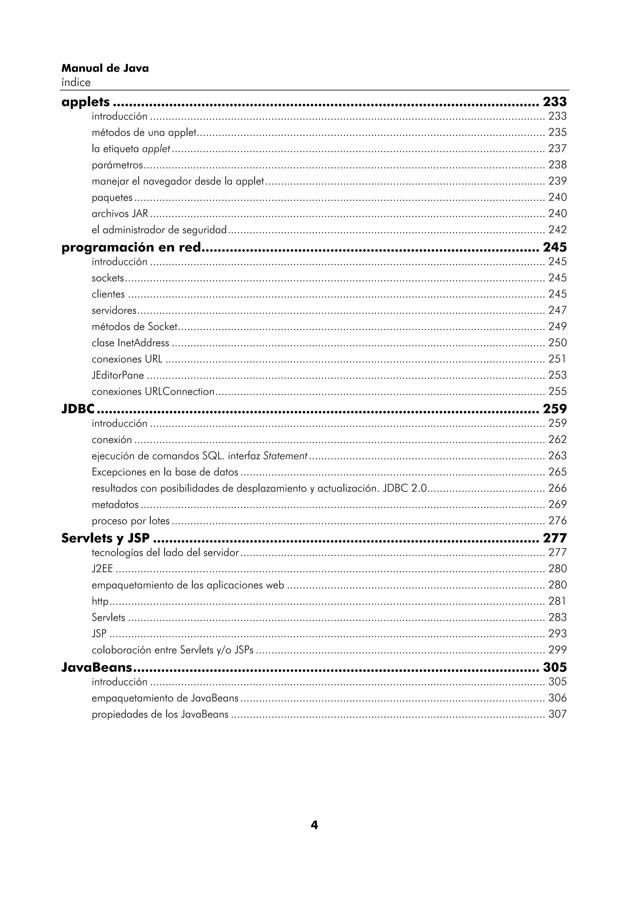 Manual de Java 
índice 
applets .......................................................................................................... 233 
introducción ............................................................................................................................... 233 
métodos de una applet................................................................................................................ 235 
la etiqueta applet ........................................................................................................................ 237 
parámetros................................................................................................................................. 238 
manejar el navegador desde la applet.......................................................................................... 239 
paquetes .................................................................................................................................... 240 
archivos JAR ............................................................................................................................... 240 
el administrador de seguridad...................................................................................................... 242 
programación en red.................................................................................... 245 
introducción ............................................................................................................................... 245 
sockets....................................................................................................................................... 245 
clientes ...................................................................................................................................... 245 
servidores................................................................................................................................... 247 
métodos de Socket...................................................................................................................... 249 
clase InetAddress ........................................................................................................................ 250 
conexiones URL .......................................................................................................................... 251 
JEditorPane ................................................................................................................................ 253 
conexiones URLConnection.......................................................................................................... 255 
JDBC .............................................................................................................. 259 
introducción ............................................................................................................................... 259 
conexión .................................................................................................................................... 262 
ejecución de comandos SQL. interfaz Statement............................................................................ 263 
Excepciones en la base de datos .................................................................................................. 265 
resultados con posibilidades de desplazamiento y actualización. JDBC 2.0...................................... 266 
metadatos .................................................................................................................................. 269 
proceso por lotes ........................................................................................................................ 276 
Servlets y JSP ................................................................................................ 277 
tecnologías del lado del servidor .................................................................................................. 277 
J2EE .......................................................................................................................................... 280 
empaquetamiento de las aplicaciones web ................................................................................... 280 
http............................................................................................................................................ 281 
Servlets ...................................................................................................................................... 283 
JSP ............................................................................................................................................ 293 
colaboración entre Servlets y/o JSPs ............................................................................................. 299 
JavaBeans..................................................................................................... 305 
introducción ............................................................................................................................... 305 
empaquetamiento de JavaBeans .................................................................................................. 306 
propiedades de los JavaBeans ..................................................................................................... 307 
4 
 