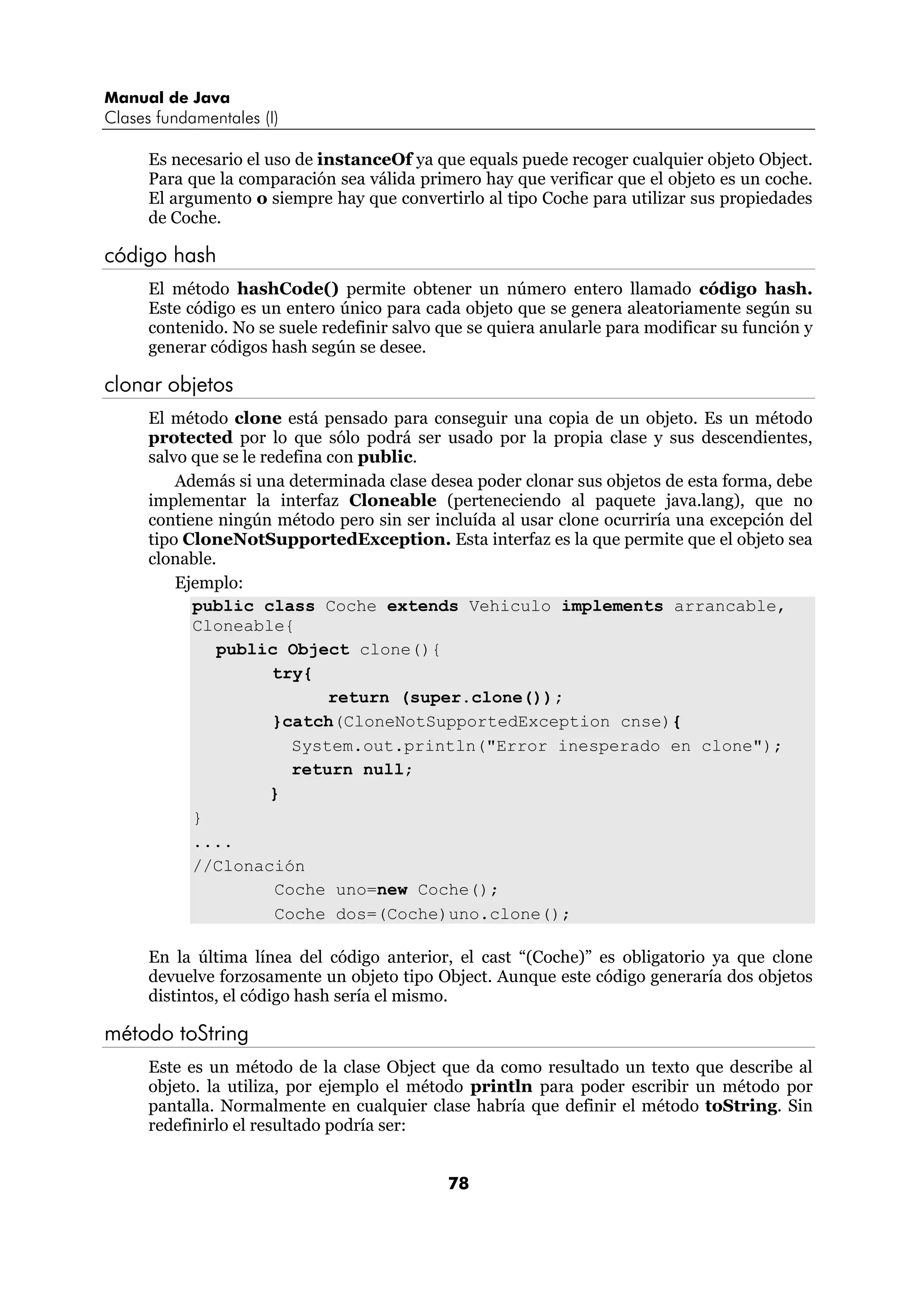 Manual de Java 
Clases fundamentales (I) 
Es necesario el uso de instanceOf ya que equals puede recoger cualquier objeto Object. 
Para que la comparación sea válida primero hay que verificar que el objeto es un coche. 
El argumento o siempre hay que convertirlo al tipo Coche para utilizar sus propiedades 
de Coche. 
78 
código hash 
El método hashCode() permite obtener un número entero llamado código hash. 
Este código es un entero único para cada objeto que se genera aleatoriamente según su 
contenido. No se suele redefinir salvo que se quiera anularle para modificar su función y 
generar códigos hash según se desee. 
clonar objetos 
El método clone está pensado para conseguir una copia de un objeto. Es un método 
protected por lo que sólo podrá ser usado por la propia clase y sus descendientes, 
salvo que se le redefina con public. 
Además si una determinada clase desea poder clonar sus objetos de esta forma, debe 
implementar la interfaz Cloneable (perteneciendo al paquete java.lang), que no 
contiene ningún método pero sin ser incluída al usar clone ocurriría una excepción del 
tipo CloneNotSupportedException. Esta interfaz es la que permite que el objeto sea 
clonable. 
Ejemplo: 
public class Coche extends Vehiculo implements arrancable, 
Cloneable{ 
public Object clone(){ 
try{ 
return (super.clone()); 
}catch(CloneNotSupportedException cnse){ 
System.out.println("Error inesperado en clone"); 
return null; 
} 
} 
.... 
//Clonación 
Coche uno=new Coche(); 
Coche dos=(Coche)uno.clone(); 
En la última línea del código anterior, el cast “(Coche)” es obligatorio ya que clone 
devuelve forzosamente un objeto tipo Object. Aunque este código generaría dos objetos 
distintos, el código hash sería el mismo. 
método toString 
Este es un método de la clase Object que da como resultado un texto que describe al 
objeto. la utiliza, por ejemplo el método println para poder escribir un método por 
pantalla. Normalmente en cualquier clase habría que definir el método toString. Sin 
redefinirlo el resultado podría ser: 
 