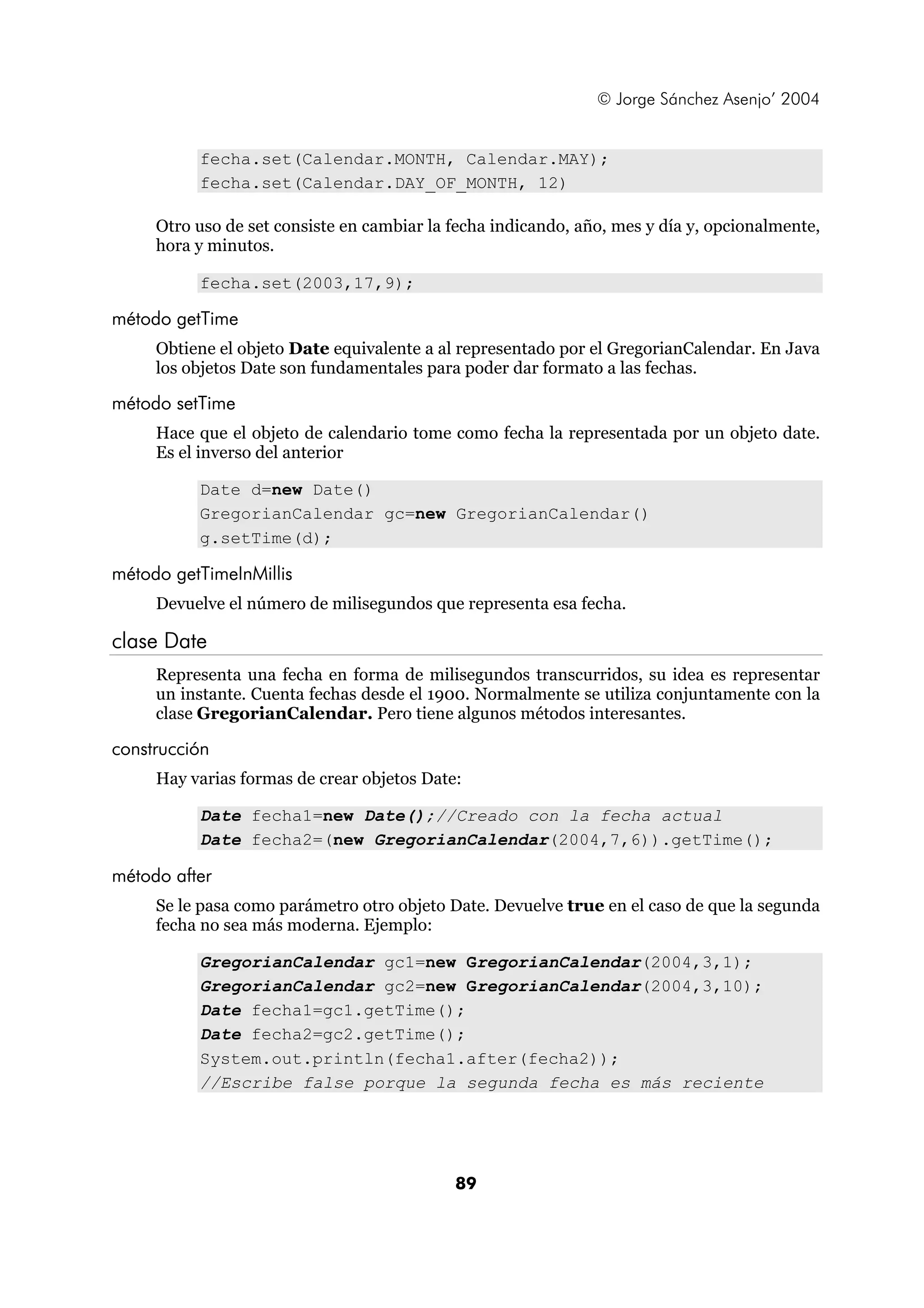 © Jorge Sánchez Asenjo’ 2004 
fecha.set(Calendar.MONTH, Calendar.MAY); 
fecha.set(Calendar.DAY_OF_MONTH, 12) 
Otro uso de set consiste en cambiar la fecha indicando, año, mes y día y, opcionalmente, 
hora y minutos. 
89 
fecha.set(2003,17,9); 
método getTime 
Obtiene el objeto Date equivalente a al representado por el GregorianCalendar. En Java 
los objetos Date son fundamentales para poder dar formato a las fechas. 
método setTime 
Hace que el objeto de calendario tome como fecha la representada por un objeto date. 
Es el inverso del anterior 
Date d=new Date() 
GregorianCalendar gc=new GregorianCalendar() 
g.setTime(d); 
método getTimeInMillis 
Devuelve el número de milisegundos que representa esa fecha. 
clase Date 
Representa una fecha en forma de milisegundos transcurridos, su idea es representar 
un instante. Cuenta fechas desde el 1900. Normalmente se utiliza conjuntamente con la 
clase GregorianCalendar. Pero tiene algunos métodos interesantes. 
construcción 
Hay varias formas de crear objetos Date: 
Date fecha1=new Date();//Creado con la fecha actual 
Date fecha2=(new GregorianCalendar(2004,7,6)).getTime(); 
método after 
Se le pasa como parámetro otro objeto Date. Devuelve true en el caso de que la segunda 
fecha no sea más moderna. Ejemplo: 
GregorianCalendar gc1=new GregorianCalendar(2004,3,1); 
GregorianCalendar gc2=new GregorianCalendar(2004,3,10); 
Date fecha1=gc1.getTime(); 
Date fecha2=gc2.getTime(); 
System.out.println(fecha1.after(fecha2)); 
//Escribe false porque la segunda fecha es más reciente 
 