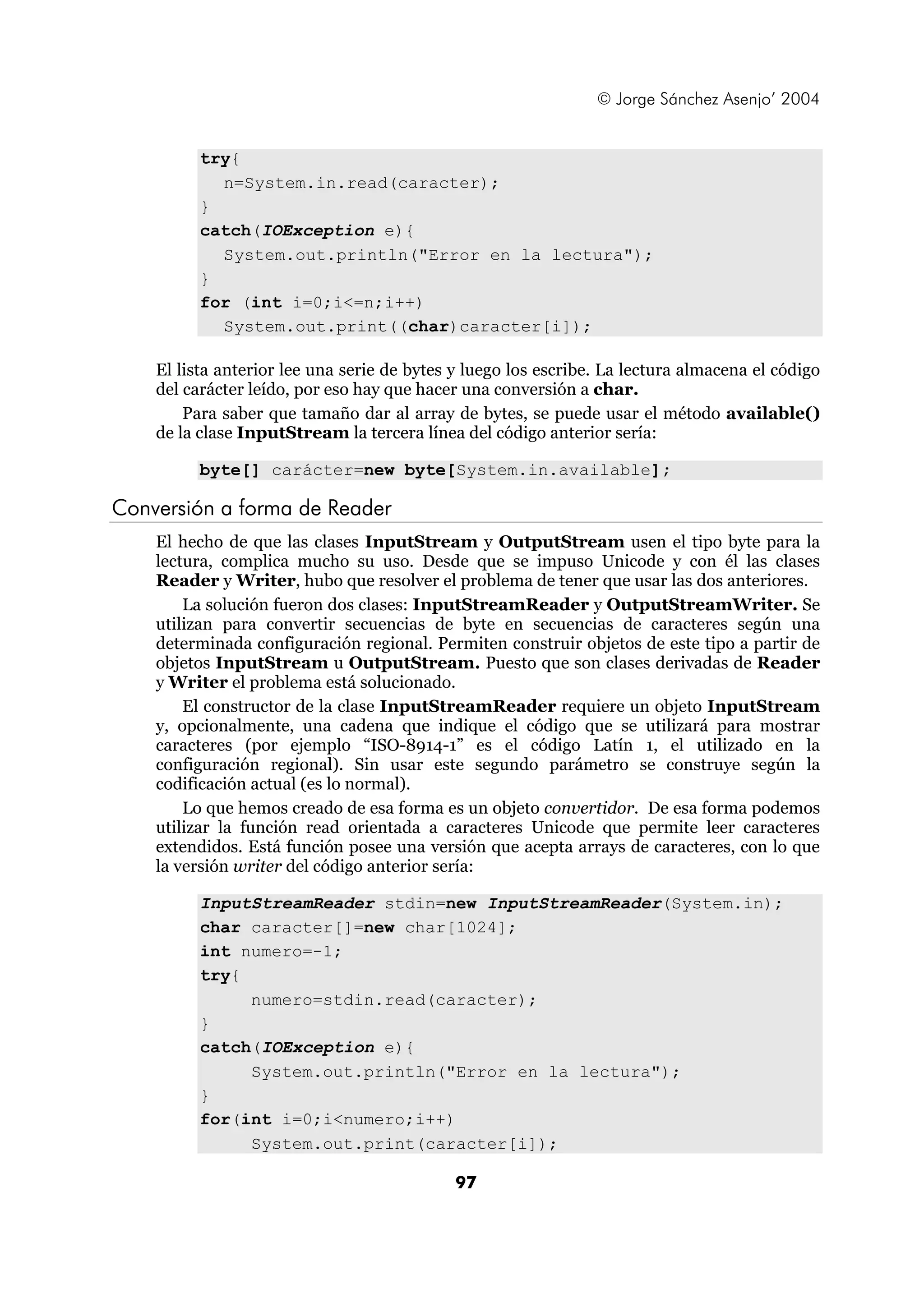 © Jorge Sánchez Asenjo’ 2004 
97 
try{ 
n=System.in.read(caracter); 
} 
catch(IOException e){ 
System.out.println("Error en la lectura"); 
} 
for (int i=0;i<=n;i++) 
System.out.print((char)caracter[i]); 
El lista anterior lee una serie de bytes y luego los escribe. La lectura almacena el código 
del carácter leído, por eso hay que hacer una conversión a char. 
Para saber que tamaño dar al array de bytes, se puede usar el método available() 
de la clase InputStream la tercera línea del código anterior sería: 
byte[] carácter=new byte[System.in.available]; 
Conversión a forma de Reader 
El hecho de que las clases InputStream y OutputStream usen el tipo byte para la 
lectura, complica mucho su uso. Desde que se impuso Unicode y con él las clases 
Reader y Writer, hubo que resolver el problema de tener que usar las dos anteriores. 
La solución fueron dos clases: InputStreamReader y OutputStreamWriter. Se 
utilizan para convertir secuencias de byte en secuencias de caracteres según una 
determinada configuración regional. Permiten construir objetos de este tipo a partir de 
objetos InputStream u OutputStream. Puesto que son clases derivadas de Reader 
y Writer el problema está solucionado. 
El constructor de la clase InputStreamReader requiere un objeto InputStream 
y, opcionalmente, una cadena que indique el código que se utilizará para mostrar 
caracteres (por ejemplo “ISO-8914-1” es el código Latín 1, el utilizado en la 
configuración regional). Sin usar este segundo parámetro se construye según la 
codificación actual (es lo normal). 
Lo que hemos creado de esa forma es un objeto convertidor. De esa forma podemos 
utilizar la función read orientada a caracteres Unicode que permite leer caracteres 
extendidos. Está función posee una versión que acepta arrays de caracteres, con lo que 
la versión writer del código anterior sería: 
InputStreamReader stdin=new InputStreamReader(System.in); 
char caracter[]=new char[1024]; 
int numero=-1; 
try{ 
numero=stdin.read(caracter); 
} 
catch(IOException e){ 
System.out.println("Error en la lectura"); 
} 
for(int i=0;i<numero;i++) 
System.out.print(caracter[i]); 
 