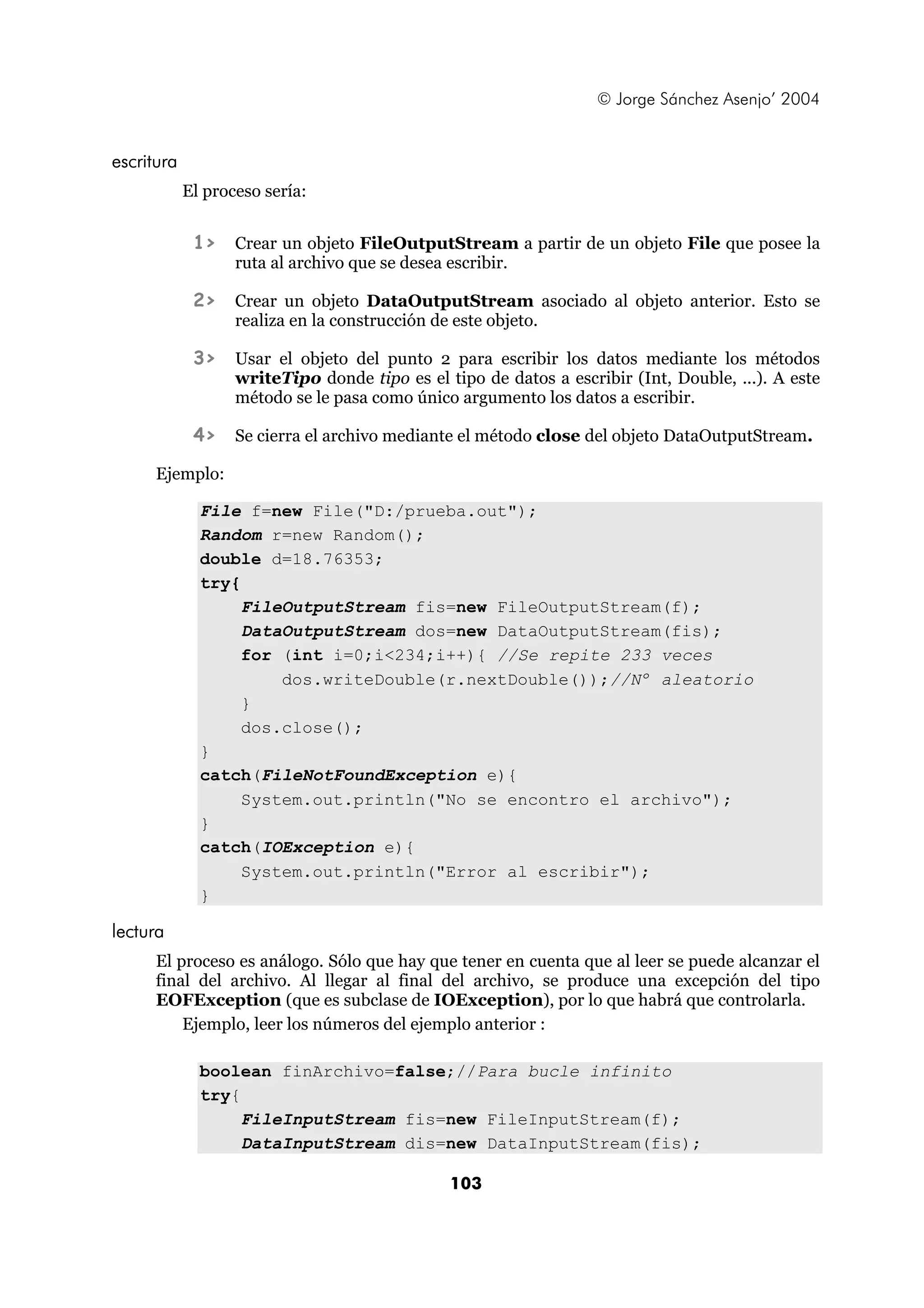 © Jorge Sánchez Asenjo’ 2004 
103 
escritura 
El proceso sería: 
1> Crear un objeto FileOutputStream a partir de un objeto File que posee la 
ruta al archivo que se desea escribir. 
2> Crear un objeto DataOutputStream asociado al objeto anterior. Esto se 
realiza en la construcción de este objeto. 
3> Usar el objeto del punto 2 para escribir los datos mediante los métodos 
writeTipo donde tipo es el tipo de datos a escribir (Int, Double, ...). A este 
método se le pasa como único argumento los datos a escribir. 
4> Se cierra el archivo mediante el método close del objeto DataOutputStream. 
Ejemplo: 
File f=new File("D:/prueba.out"); 
Random r=new Random(); 
double d=18.76353; 
try{ 
FileOutputStream fis=new FileOutputStream(f); 
DataOutputStream dos=new DataOutputStream(fis); 
for (int i=0;i<234;i++){ //Se repite 233 veces 
dos.writeDouble(r.nextDouble());//Nº aleatorio 
} 
dos.close(); 
} 
catch(FileNotFoundException e){ 
System.out.println("No se encontro el archivo"); 
} 
catch(IOException e){ 
System.out.println("Error al escribir"); 
} 
lectura 
El proceso es análogo. Sólo que hay que tener en cuenta que al leer se puede alcanzar el 
final del archivo. Al llegar al final del archivo, se produce una excepción del tipo 
EOFException (que es subclase de IOException), por lo que habrá que controlarla. 
Ejemplo, leer los números del ejemplo anterior : 
boolean finArchivo=false;//Para bucle infinito 
try{ 
FileInputStream fis=new FileInputStream(f); 
DataInputStream dis=new DataInputStream(fis); 
 