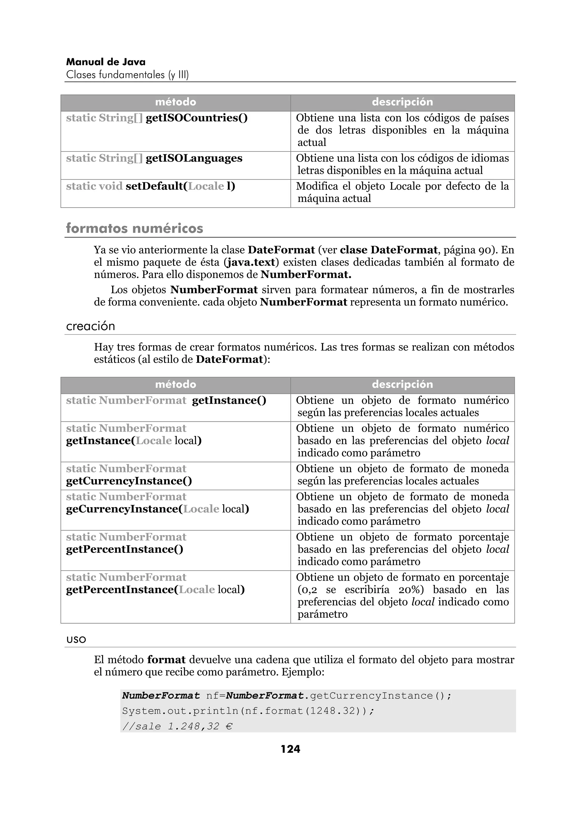 Manual de Java 
Clases fundamentales (y III) 
método descripción 
static String[] getISOCountries() Obtiene una lista con los códigos de países 
de dos letras disponibles en la máquina 
actual 
static String[] getISOLanguages Obtiene una lista con los códigos de idiomas 
letras disponibles en la máquina actual 
static void setDefault(Locale l) Modifica el objeto Locale por defecto de la 
máquina actual 
124 
formatos numéricos 
Ya se vio anteriormente la clase DateFormat (ver clase DateFormat, página 90). En 
el mismo paquete de ésta (java.text) existen clases dedicadas también al formato de 
números. Para ello disponemos de NumberFormat. 
Los objetos NumberFormat sirven para formatear números, a fin de mostrarles 
de forma conveniente. cada objeto NumberFormat representa un formato numérico. 
creación 
Hay tres formas de crear formatos numéricos. Las tres formas se realizan con métodos 
estáticos (al estilo de DateFormat): 
método descripción 
static NumberFormat getInstance() Obtiene un objeto de formato numérico 
según las preferencias locales actuales 
static NumberFormat 
getInstance(Locale local) 
Obtiene un objeto de formato numérico 
basado en las preferencias del objeto local 
indicado como parámetro 
static NumberFormat 
getCurrencyInstance() 
Obtiene un objeto de formato de moneda 
según las preferencias locales actuales 
static NumberFormat 
geCurrencyInstance(Locale local) 
Obtiene un objeto de formato de moneda 
basado en las preferencias del objeto local 
indicado como parámetro 
static NumberFormat 
getPercentInstance() 
Obtiene un objeto de formato porcentaje 
basado en las preferencias del objeto local 
indicado como parámetro 
static NumberFormat 
getPercentInstance(Locale local) 
Obtiene un objeto de formato en porcentaje 
(0,2 se escribiría 20%) basado en las 
preferencias del objeto local indicado como 
parámetro 
uso 
El método format devuelve una cadena que utiliza el formato del objeto para mostrar 
el número que recibe como parámetro. Ejemplo: 
NumberFormat nf=NumberFormat.getCurrencyInstance(); 
System.out.println(nf.format(1248.32)); 
//sale 1.248,32 € 
 