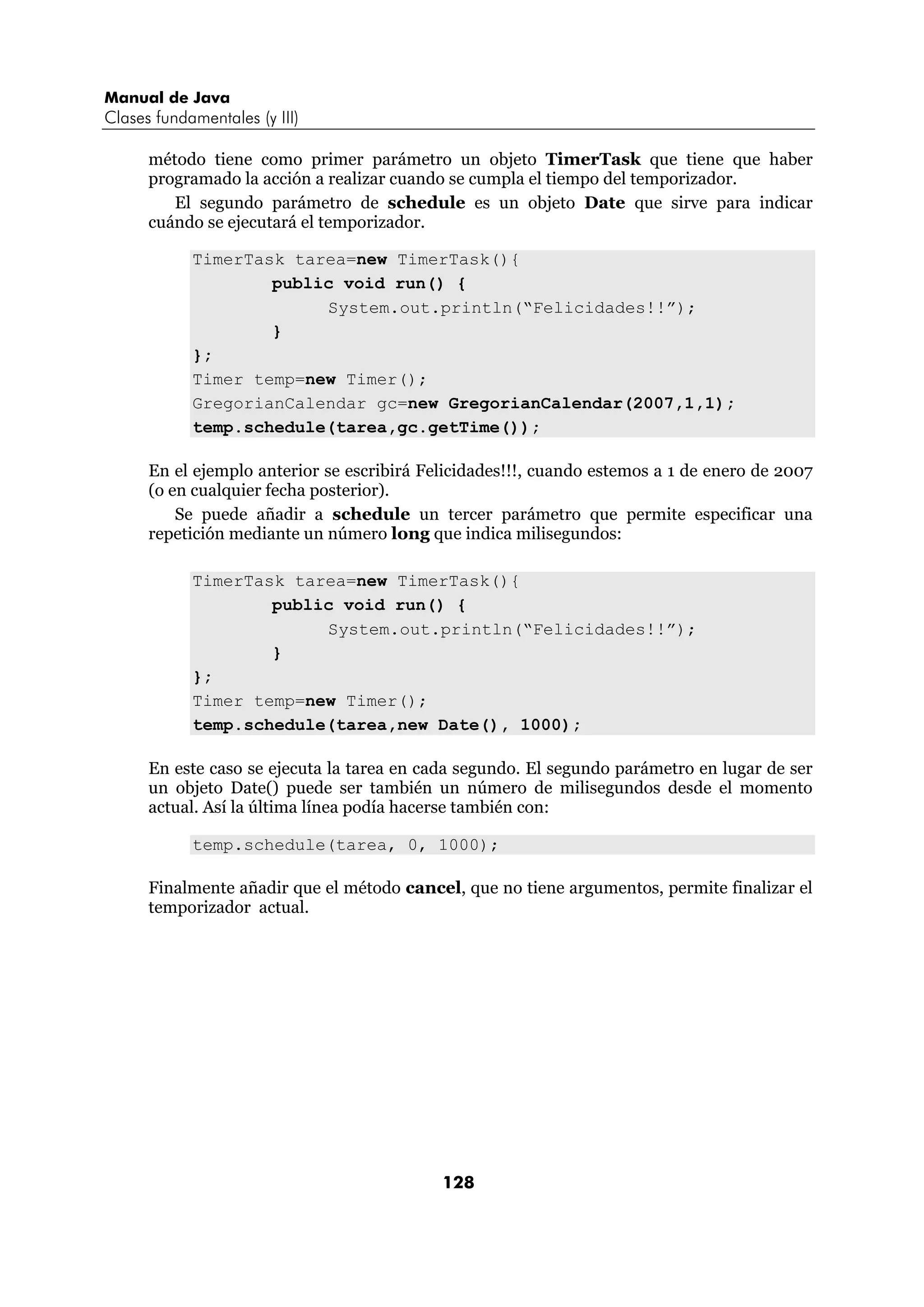 Manual de Java 
Clases fundamentales (y III) 
método tiene como primer parámetro un objeto TimerTask que tiene que haber 
programado la acción a realizar cuando se cumpla el tiempo del temporizador. 
El segundo parámetro de schedule es un objeto Date que sirve para indicar 
128 
cuándo se ejecutará el temporizador. 
TimerTask tarea=new TimerTask(){ 
public void run() { 
System.out.println(“Felicidades!!”); 
} 
}; 
Timer temp=new Timer(); 
GregorianCalendar gc=new GregorianCalendar(2007,1,1); 
temp.schedule(tarea,gc.getTime()); 
En el ejemplo anterior se escribirá Felicidades!!!, cuando estemos a 1 de enero de 2007 
(o en cualquier fecha posterior). 
Se puede añadir a schedule un tercer parámetro que permite especificar una 
repetición mediante un número long que indica milisegundos: 
TimerTask tarea=new TimerTask(){ 
public void run() { 
System.out.println(“Felicidades!!”); 
} 
}; 
Timer temp=new Timer(); 
temp.schedule(tarea,new Date(), 1000); 
En este caso se ejecuta la tarea en cada segundo. El segundo parámetro en lugar de ser 
un objeto Date() puede ser también un número de milisegundos desde el momento 
actual. Así la última línea podía hacerse también con: 
temp.schedule(tarea, 0, 1000); 
Finalmente añadir que el método cancel, que no tiene argumentos, permite finalizar el 
temporizador actual. 
 