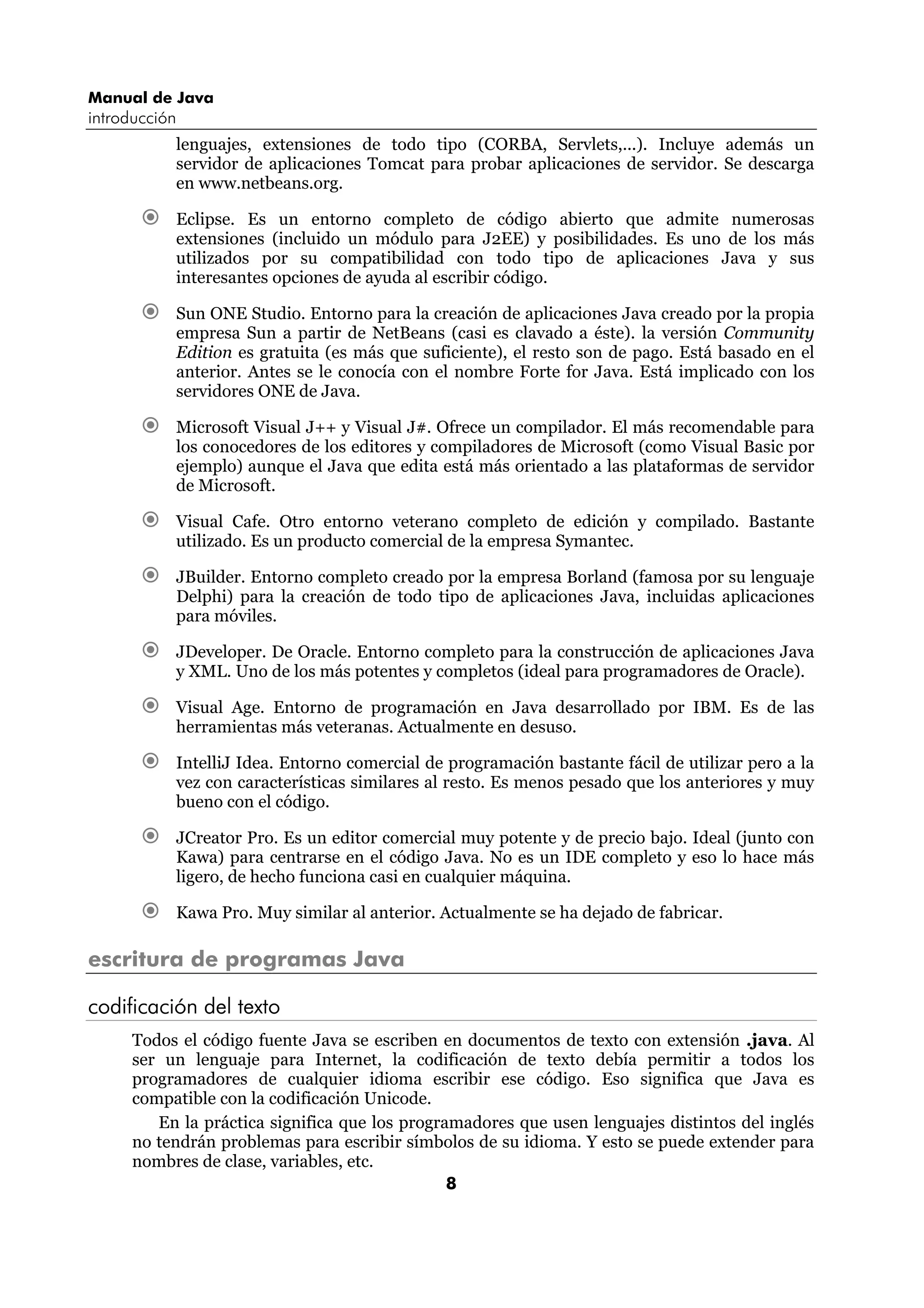 Manual de Java 
introducción 
lenguajes, extensiones de todo tipo (CORBA, Servlets,...). Incluye además un 
servidor de aplicaciones Tomcat para probar aplicaciones de servidor. Se descarga 
en www.netbeans.org. 
€ Eclipse. Es un entorno completo de código abierto que admite numerosas 
extensiones (incluido un módulo para J2EE) y posibilidades. Es uno de los más 
utilizados por su compatibilidad con todo tipo de aplicaciones Java y sus 
interesantes opciones de ayuda al escribir código. 
€ Sun ONE Studio. Entorno para la creación de aplicaciones Java creado por la propia 
empresa Sun a partir de NetBeans (casi es clavado a éste). la versión Community 
Edition es gratuita (es más que suficiente), el resto son de pago. Está basado en el 
anterior. Antes se le conocía con el nombre Forte for Java. Está implicado con los 
servidores ONE de Java. 
€ Microsoft Visual J++ y Visual J#. Ofrece un compilador. El más recomendable para 
los conocedores de los editores y compiladores de Microsoft (como Visual Basic por 
ejemplo) aunque el Java que edita está más orientado a las plataformas de servidor 
de Microsoft. 
€ Visual Cafe. Otro entorno veterano completo de edición y compilado. Bastante 
utilizado. Es un producto comercial de la empresa Symantec. 
€ JBuilder. Entorno completo creado por la empresa Borland (famosa por su lenguaje 
Delphi) para la creación de todo tipo de aplicaciones Java, incluidas aplicaciones 
para móviles. 
€ JDeveloper. De Oracle. Entorno completo para la construcción de aplicaciones Java 
y XML. Uno de los más potentes y completos (ideal para programadores de Oracle). 
€ Visual Age. Entorno de programación en Java desarrollado por IBM. Es de las 
herramientas más veteranas. Actualmente en desuso. 
€ IntelliJ Idea. Entorno comercial de programación bastante fácil de utilizar pero a la 
vez con características similares al resto. Es menos pesado que los anteriores y muy 
bueno con el código. 
€ JCreator Pro. Es un editor comercial muy potente y de precio bajo. Ideal (junto con 
Kawa) para centrarse en el código Java. No es un IDE completo y eso lo hace más 
ligero, de hecho funciona casi en cualquier máquina. 
€ Kawa Pro. Muy similar al anterior. Actualmente se ha dejado de fabricar. 
8 
escritura de programas Java 
codificación del texto 
Todos el código fuente Java se escriben en documentos de texto con extensión .java. Al 
ser un lenguaje para Internet, la codificación de texto debía permitir a todos los 
programadores de cualquier idioma escribir ese código. Eso significa que Java es 
compatible con la codificación Unicode. 
En la práctica significa que los programadores que usen lenguajes distintos del inglés 
no tendrán problemas para escribir símbolos de su idioma. Y esto se puede extender para 
nombres de clase, variables, etc. 
 