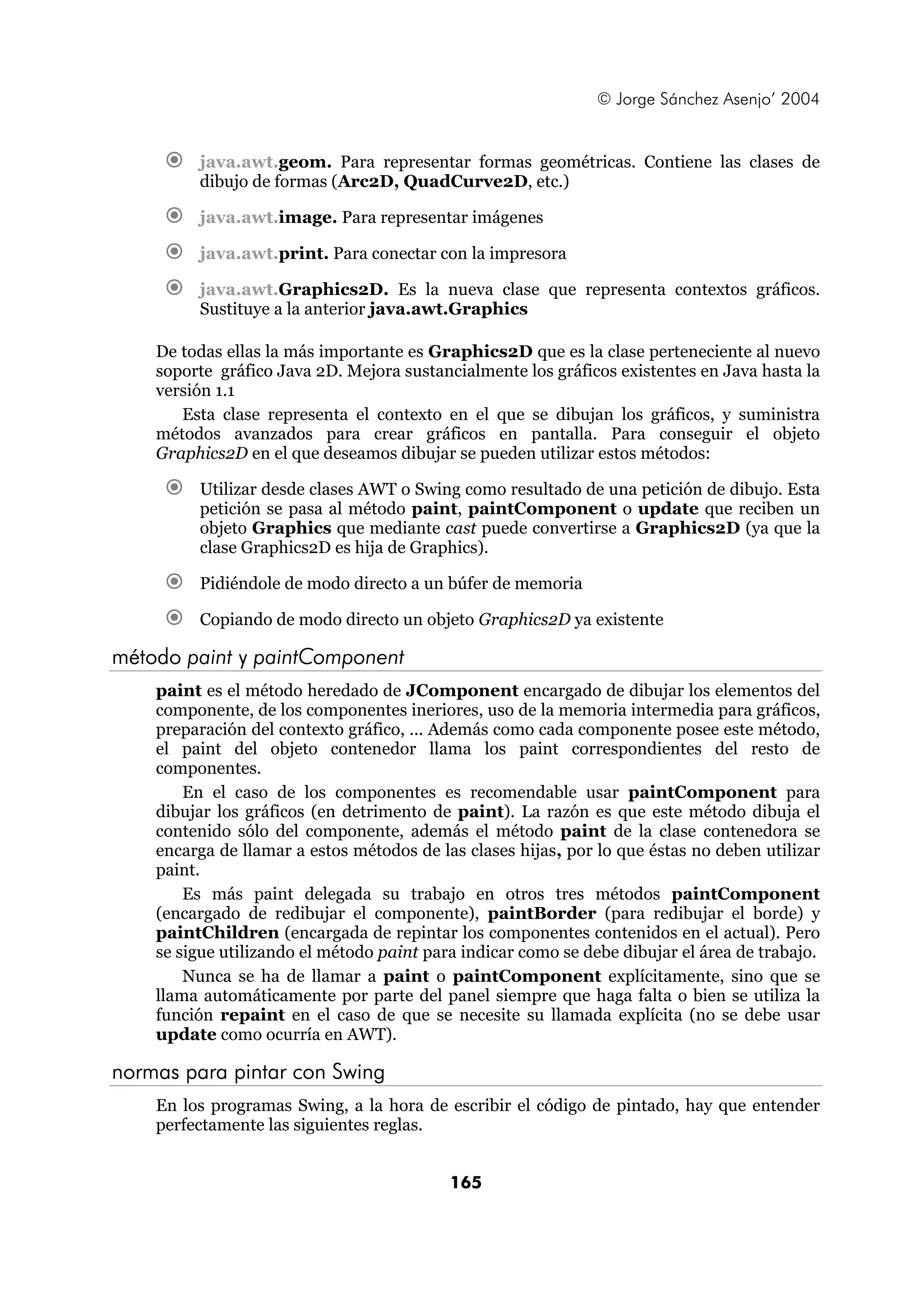 © Jorge Sánchez Asenjo’ 2004 
€ java.awt.geom. Para representar formas geométricas. Contiene las clases de 
dibujo de formas (Arc2D, QuadCurve2D, etc.) 
€ java.awt.image. Para representar imágenes 
€ java.awt.print. Para conectar con la impresora 
€ java.awt.Graphics2D. Es la nueva clase que representa contextos gráficos. 
Sustituye a la anterior java.awt.Graphics 
De todas ellas la más importante es Graphics2D que es la clase perteneciente al nuevo 
soporte gráfico Java 2D. Mejora sustancialmente los gráficos existentes en Java hasta la 
versión 1.1 
Esta clase representa el contexto en el que se dibujan los gráficos, y suministra 
métodos avanzados para crear gráficos en pantalla. Para conseguir el objeto 
Graphics2D en el que deseamos dibujar se pueden utilizar estos métodos: 
€ Utilizar desde clases AWT o Swing como resultado de una petición de dibujo. Esta 
petición se pasa al método paint, paintComponent o update que reciben un 
objeto Graphics que mediante cast puede convertirse a Graphics2D (ya que la 
clase Graphics2D es hija de Graphics). 
€ Pidiéndole de modo directo a un búfer de memoria 
€ Copiando de modo directo un objeto Graphics2D ya existente 
165 
método paint y paintComponent 
paint es el método heredado de JComponent encargado de dibujar los elementos del 
componente, de los componentes ineriores, uso de la memoria intermedia para gráficos, 
preparación del contexto gráfico, ... Además como cada componente posee este método, 
el paint del objeto contenedor llama los paint correspondientes del resto de 
componentes. 
En el caso de los componentes es recomendable usar paintComponent para 
dibujar los gráficos (en detrimento de paint). La razón es que este método dibuja el 
contenido sólo del componente, además el método paint de la clase contenedora se 
encarga de llamar a estos métodos de las clases hijas, por lo que éstas no deben utilizar 
paint. 
Es más paint delegada su trabajo en otros tres métodos paintComponent 
(encargado de redibujar el componente), paintBorder (para redibujar el borde) y 
paintChildren (encargada de repintar los componentes contenidos en el actual). Pero 
se sigue utilizando el método paint para indicar como se debe dibujar el área de trabajo. 
Nunca se ha de llamar a paint o paintComponent explícitamente, sino que se 
llama automáticamente por parte del panel siempre que haga falta o bien se utiliza la 
función repaint en el caso de que se necesite su llamada explícita (no se debe usar 
update como ocurría en AWT). 
normas para pintar con Swing 
En los programas Swing, a la hora de escribir el código de pintado, hay que entender 
perfectamente las siguientes reglas. 
 