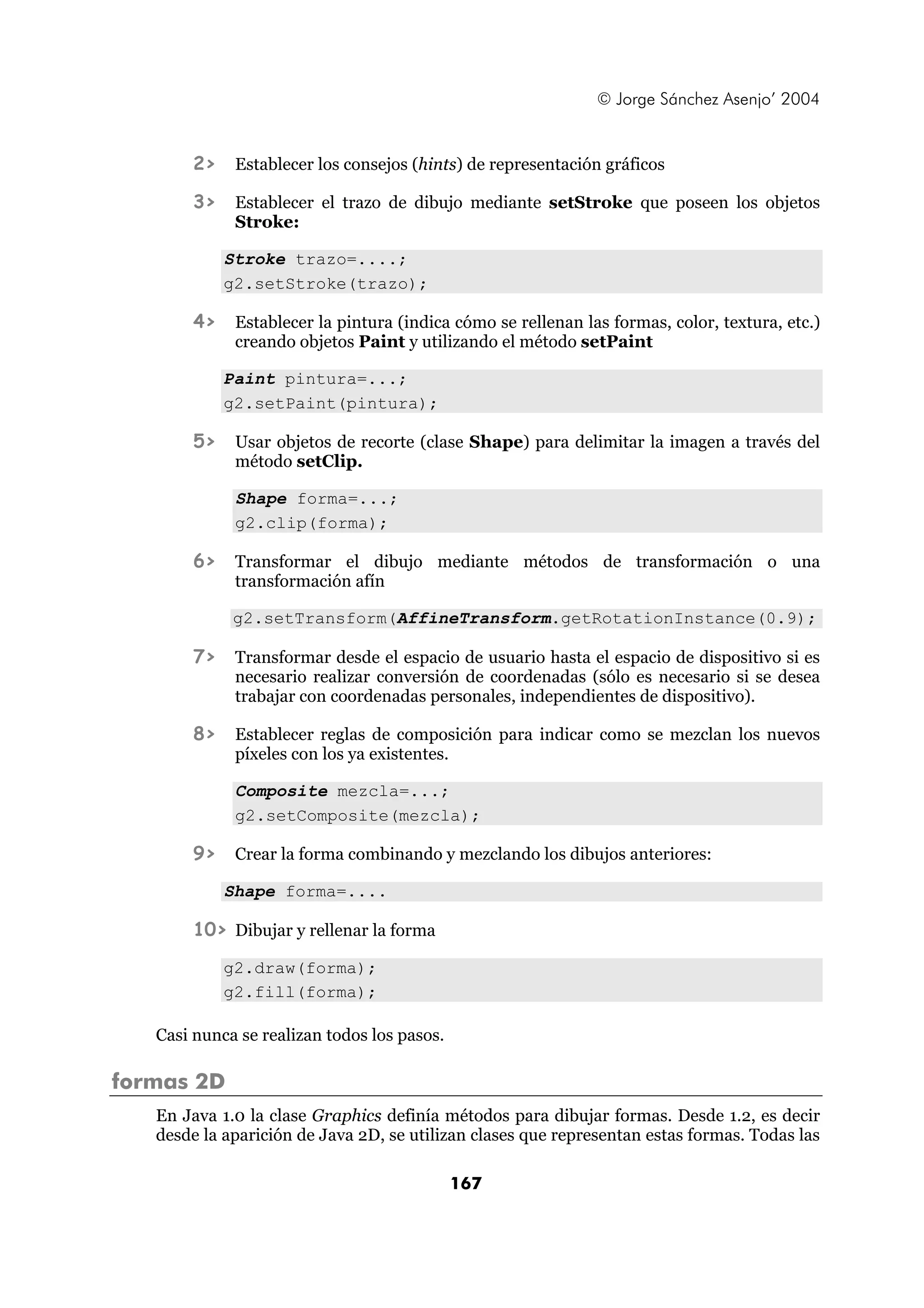 © Jorge Sánchez Asenjo’ 2004 
2> Establecer los consejos (hints) de representación gráficos 
3> Establecer el trazo de dibujo mediante setStroke que poseen los objetos 
167 
Stroke: 
Stroke trazo=....; 
g2.setStroke(trazo); 
4> Establecer la pintura (indica cómo se rellenan las formas, color, textura, etc.) 
creando objetos Paint y utilizando el método setPaint 
Paint pintura=...; 
g2.setPaint(pintura); 
5> Usar objetos de recorte (clase Shape) para delimitar la imagen a través del 
método setClip. 
Shape forma=...; 
g2.clip(forma); 
6> Transformar el dibujo mediante métodos de transformación o una 
transformación afín 
g2.setTransform(AffineTransform.getRotationInstance(0.9); 
7> Transformar desde el espacio de usuario hasta el espacio de dispositivo si es 
necesario realizar conversión de coordenadas (sólo es necesario si se desea 
trabajar con coordenadas personales, independientes de dispositivo). 
8> Establecer reglas de composición para indicar como se mezclan los nuevos 
píxeles con los ya existentes. 
Composite mezcla=...; 
g2.setComposite(mezcla); 
9> Crear la forma combinando y mezclando los dibujos anteriores: 
Shape forma=.... 
10> Dibujar y rellenar la forma 
g2.draw(forma); 
g2.fill(forma); 
Casi nunca se realizan todos los pasos. 
formas 2D 
En Java 1.0 la clase Graphics definía métodos para dibujar formas. Desde 1.2, es decir 
desde la aparición de Java 2D, se utilizan clases que representan estas formas. Todas las 
 