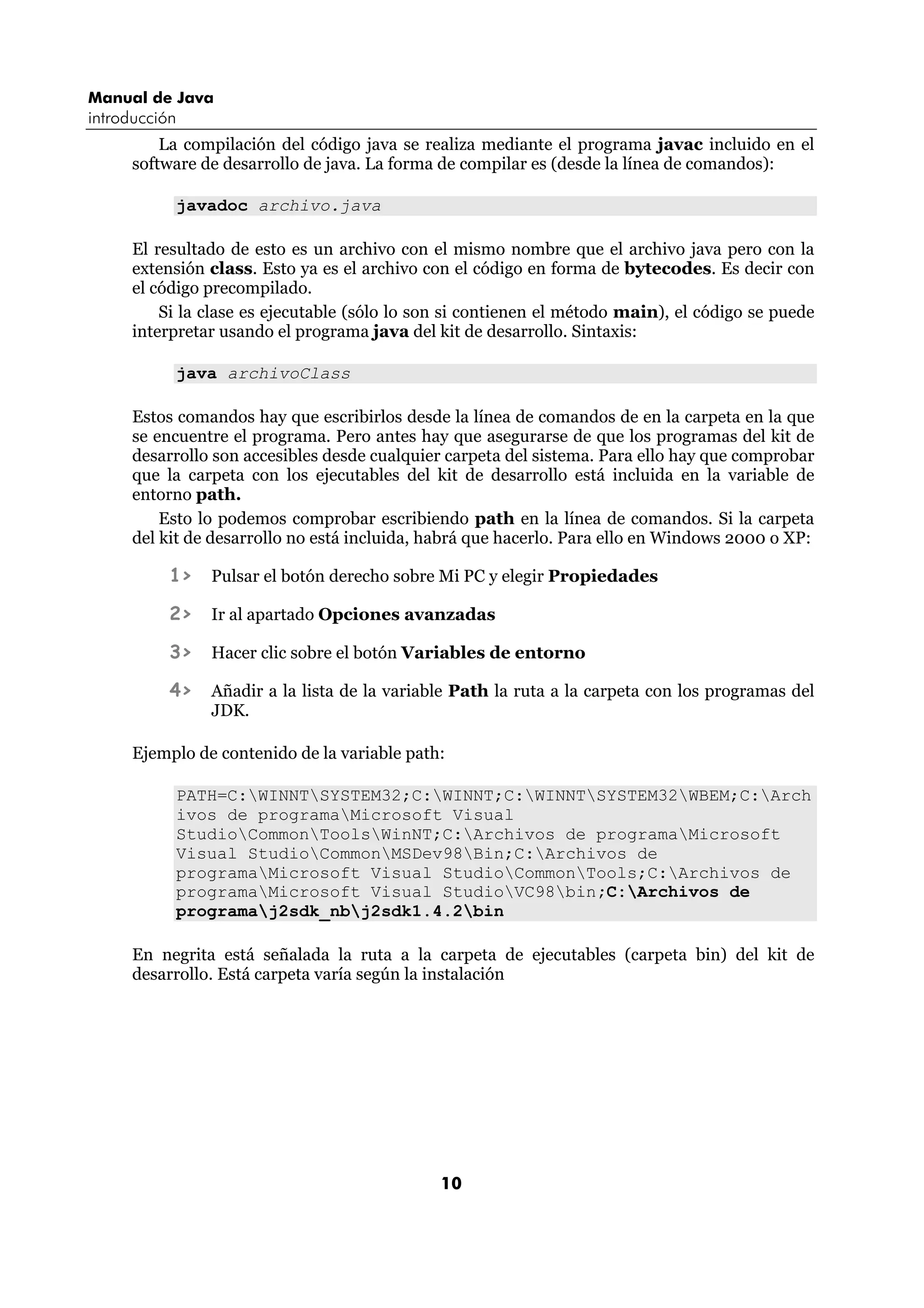 Manual de Java 
introducción 
La compilación del código java se realiza mediante el programa javac incluido en el 
software de desarrollo de java. La forma de compilar es (desde la línea de comandos): 
10 
javadoc archivo.java 
El resultado de esto es un archivo con el mismo nombre que el archivo java pero con la 
extensión class. Esto ya es el archivo con el código en forma de bytecodes. Es decir con 
el código precompilado. 
Si la clase es ejecutable (sólo lo son si contienen el método main), el código se puede 
interpretar usando el programa java del kit de desarrollo. Sintaxis: 
java archivoClass 
Estos comandos hay que escribirlos desde la línea de comandos de en la carpeta en la que 
se encuentre el programa. Pero antes hay que asegurarse de que los programas del kit de 
desarrollo son accesibles desde cualquier carpeta del sistema. Para ello hay que comprobar 
que la carpeta con los ejecutables del kit de desarrollo está incluida en la variable de 
entorno path. 
Esto lo podemos comprobar escribiendo path en la línea de comandos. Si la carpeta 
del kit de desarrollo no está incluida, habrá que hacerlo. Para ello en Windows 2000 o XP: 
1> Pulsar el botón derecho sobre Mi PC y elegir Propiedades 
2> Ir al apartado Opciones avanzadas 
3> Hacer clic sobre el botón Variables de entorno 
4> Añadir a la lista de la variable Path la ruta a la carpeta con los programas del 
JDK. 
Ejemplo de contenido de la variable path: 
PATH=C:WINNTSYSTEM32;C:WINNT;C:WINNTSYSTEM32WBEM;C:Arch 
ivos de programaMicrosoft Visual 
StudioCommonToolsWinNT;C:Archivos de programaMicrosoft 
Visual StudioCommonMSDev98Bin;C:Archivos de 
programaMicrosoft Visual StudioCommonTools;C:Archivos de 
programaMicrosoft Visual StudioVC98bin;C:Archivos de 
programaj2sdk_nbj2sdk1.4.2bin 
En negrita está señalada la ruta a la carpeta de ejecutables (carpeta bin) del kit de 
desarrollo. Está carpeta varía según la instalación 
 