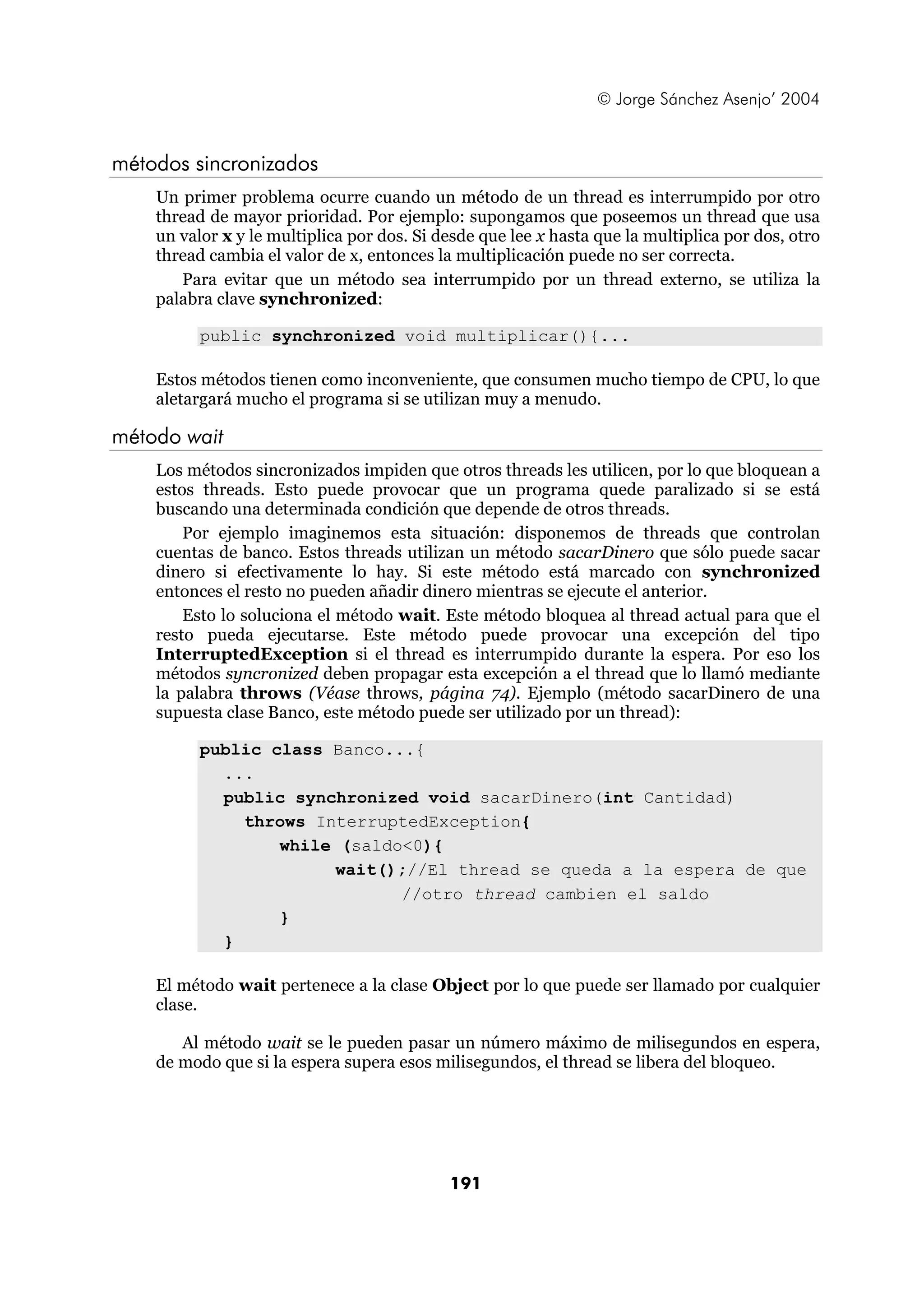 © Jorge Sánchez Asenjo’ 2004 
191 
métodos sincronizados 
Un primer problema ocurre cuando un método de un thread es interrumpido por otro 
thread de mayor prioridad. Por ejemplo: supongamos que poseemos un thread que usa 
un valor x y le multiplica por dos. Si desde que lee x hasta que la multiplica por dos, otro 
thread cambia el valor de x, entonces la multiplicación puede no ser correcta. 
Para evitar que un método sea interrumpido por un thread externo, se utiliza la 
palabra clave synchronized: 
public synchronized void multiplicar(){... 
Estos métodos tienen como inconveniente, que consumen mucho tiempo de CPU, lo que 
aletargará mucho el programa si se utilizan muy a menudo. 
método wait 
Los métodos sincronizados impiden que otros threads les utilicen, por lo que bloquean a 
estos threads. Esto puede provocar que un programa quede paralizado si se está 
buscando una determinada condición que depende de otros threads. 
Por ejemplo imaginemos esta situación: disponemos de threads que controlan 
cuentas de banco. Estos threads utilizan un método sacarDinero que sólo puede sacar 
dinero si efectivamente lo hay. Si este método está marcado con synchronized 
entonces el resto no pueden añadir dinero mientras se ejecute el anterior. 
Esto lo soluciona el método wait. Este método bloquea al thread actual para que el 
resto pueda ejecutarse. Este método puede provocar una excepción del tipo 
InterruptedException si el thread es interrumpido durante la espera. Por eso los 
métodos syncronized deben propagar esta excepción a el thread que lo llamó mediante 
la palabra throws (Véase throws, página 74). Ejemplo (método sacarDinero de una 
supuesta clase Banco, este método puede ser utilizado por un thread): 
public class Banco...{ 
... 
public synchronized void sacarDinero(int Cantidad) 
throws InterruptedException{ 
while (saldo<0){ 
wait();//El thread se queda a la espera de que 
//otro thread cambien el saldo 
} 
} 
El método wait pertenece a la clase Object por lo que puede ser llamado por cualquier 
clase. 
Al método wait se le pueden pasar un número máximo de milisegundos en espera, 
de modo que si la espera supera esos milisegundos, el thread se libera del bloqueo. 
 