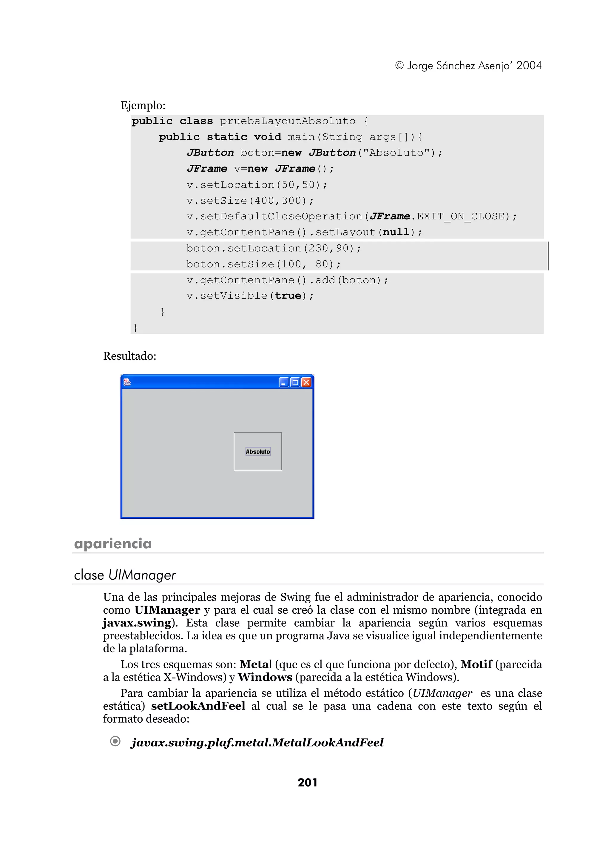 © Jorge Sánchez Asenjo’ 2004 
Ejemplo: 
public class pruebaLayoutAbsoluto { 
public static void main(String args[]){ 
JButton boton=new JButton("Absoluto"); 
JFrame v=new JFrame(); 
v.setLocation(50,50); 
v.setSize(400,300); 
v.setDefaultCloseOperation(JFrame.EXIT_ON_CLOSE); 
v.getContentPane().setLayout(null); 
boton.setLocation(230,90); 
boton.setSize(100, 80); 
v.getContentPane().add(boton); 
v.setVisible(true); 
201 
} 
} 
Resultado: 
apariencia 
clase UIManager 
Una de las principales mejoras de Swing fue el administrador de apariencia, conocido 
como UIManager y para el cual se creó la clase con el mismo nombre (integrada en 
javax.swing). Esta clase permite cambiar la apariencia según varios esquemas 
preestablecidos. La idea es que un programa Java se visualice igual independientemente 
de la plataforma. 
Los tres esquemas son: Metal (que es el que funciona por defecto), Motif (parecida 
a la estética X-Windows) y Windows (parecida a la estética Windows). 
Para cambiar la apariencia se utiliza el método estático (UIManager es una clase 
estática) setLookAndFeel al cual se le pasa una cadena con este texto según el 
formato deseado: 
€ javax.swing.plaf.metal.MetalLookAndFeel 
 