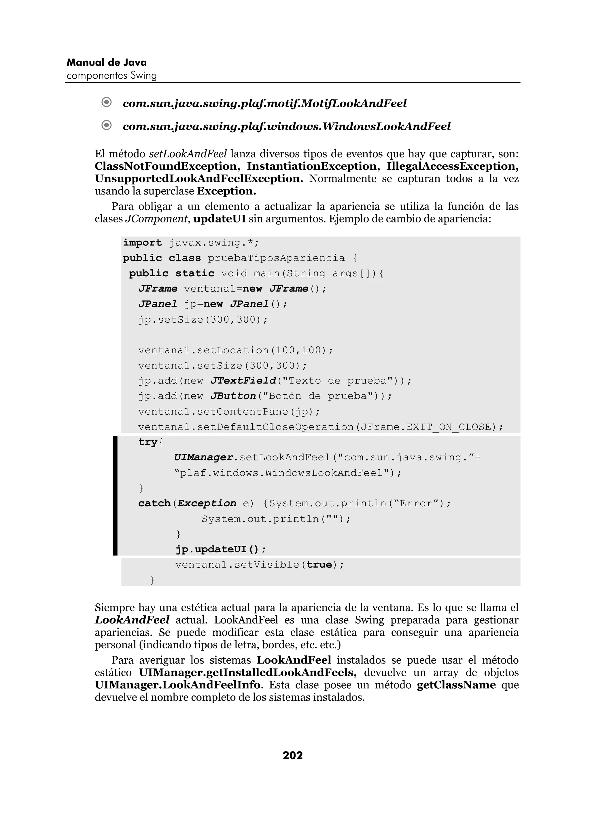 Manual de Java 
componentes Swing 
€ com.sun.java.swing.plaf.motif.MotifLookAndFeel 
€ com.sun.java.swing.plaf.windows.WindowsLookAndFeel 
El método setLookAndFeel lanza diversos tipos de eventos que hay que capturar, son: 
ClassNotFoundException, InstantiationException, IllegalAccessException, 
UnsupportedLookAndFeelException. Normalmente se capturan todos a la vez 
usando la superclase Exception. 
Para obligar a un elemento a actualizar la apariencia se utiliza la función de las 
clases JComponent, updateUI sin argumentos. Ejemplo de cambio de apariencia: 
import javax.swing.*; 
public class pruebaTiposApariencia { 
public static void main(String args[]){ 
JFrame ventana1=new JFrame(); 
JPanel jp=new JPanel(); 
jp.setSize(300,300); 
ventana1.setLocation(100,100); 
ventana1.setSize(300,300); 
jp.add(new JTextField("Texto de prueba")); 
jp.add(new JButton("Botón de prueba")); 
ventana1.setContentPane(jp); 
ventana1.setDefaultCloseOperation(JFrame.EXIT_ON_CLOSE); 
try{ 
UIManager.setLookAndFeel("com.sun.java.swing.”+ 
“plaf.windows.WindowsLookAndFeel"); 
} 
catch(Exception e) {System.out.println(“Error”); 
System.out.println(""); 
} 
jp.updateUI(); 
ventana1.setVisible(true); 
202 
} 
Siempre hay una estética actual para la apariencia de la ventana. Es lo que se llama el 
LookAndFeel actual. LookAndFeel es una clase Swing preparada para gestionar 
apariencias. Se puede modificar esta clase estática para conseguir una apariencia 
personal (indicando tipos de letra, bordes, etc. etc.) 
Para averiguar los sistemas LookAndFeel instalados se puede usar el método 
estático UIManager.getInstalledLookAndFeels, devuelve un array de objetos 
UIManager.LookAndFeelInfo. Esta clase posee un método getClassName que 
devuelve el nombre completo de los sistemas instalados. 
 