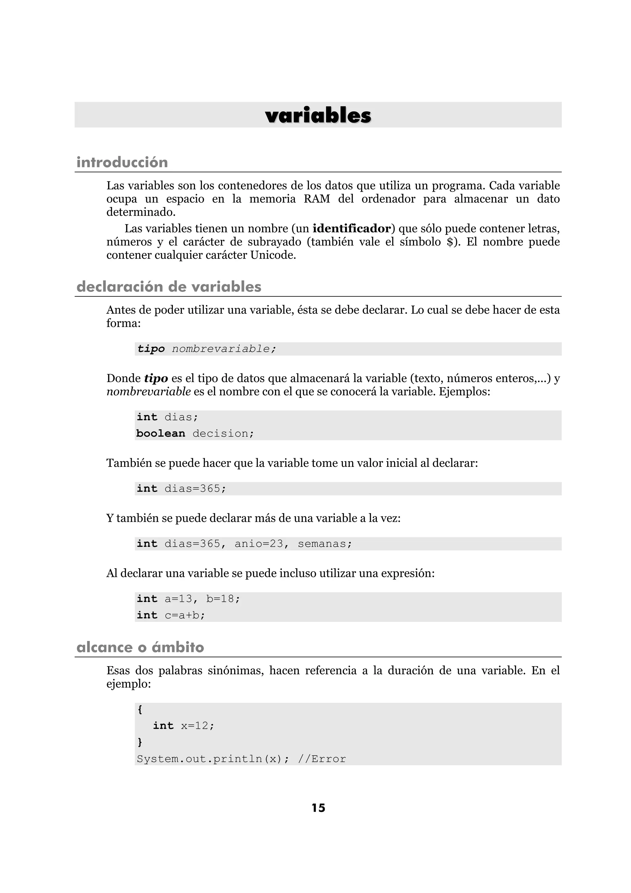 variables 
15 
introducción 
Las variables son los contenedores de los datos que utiliza un programa. Cada variable 
ocupa un espacio en la memoria RAM del ordenador para almacenar un dato 
determinado. 
Las variables tienen un nombre (un identificador) que sólo puede contener letras, 
números y el carácter de subrayado (también vale el símbolo $). El nombre puede 
contener cualquier carácter Unicode. 
declaración de variables 
Antes de poder utilizar una variable, ésta se debe declarar. Lo cual se debe hacer de esta 
forma: 
tipo nombrevariable; 
Donde tipo es el tipo de datos que almacenará la variable (texto, números enteros,...) y 
nombrevariable es el nombre con el que se conocerá la variable. Ejemplos: 
int dias; 
boolean decision; 
También se puede hacer que la variable tome un valor inicial al declarar: 
int dias=365; 
Y también se puede declarar más de una variable a la vez: 
int dias=365, anio=23, semanas; 
Al declarar una variable se puede incluso utilizar una expresión: 
int a=13, b=18; 
int c=a+b; 
alcance o ámbito 
Esas dos palabras sinónimas, hacen referencia a la duración de una variable. En el 
ejemplo: 
{ 
int x=12; 
} 
System.out.println(x); //Error 
 