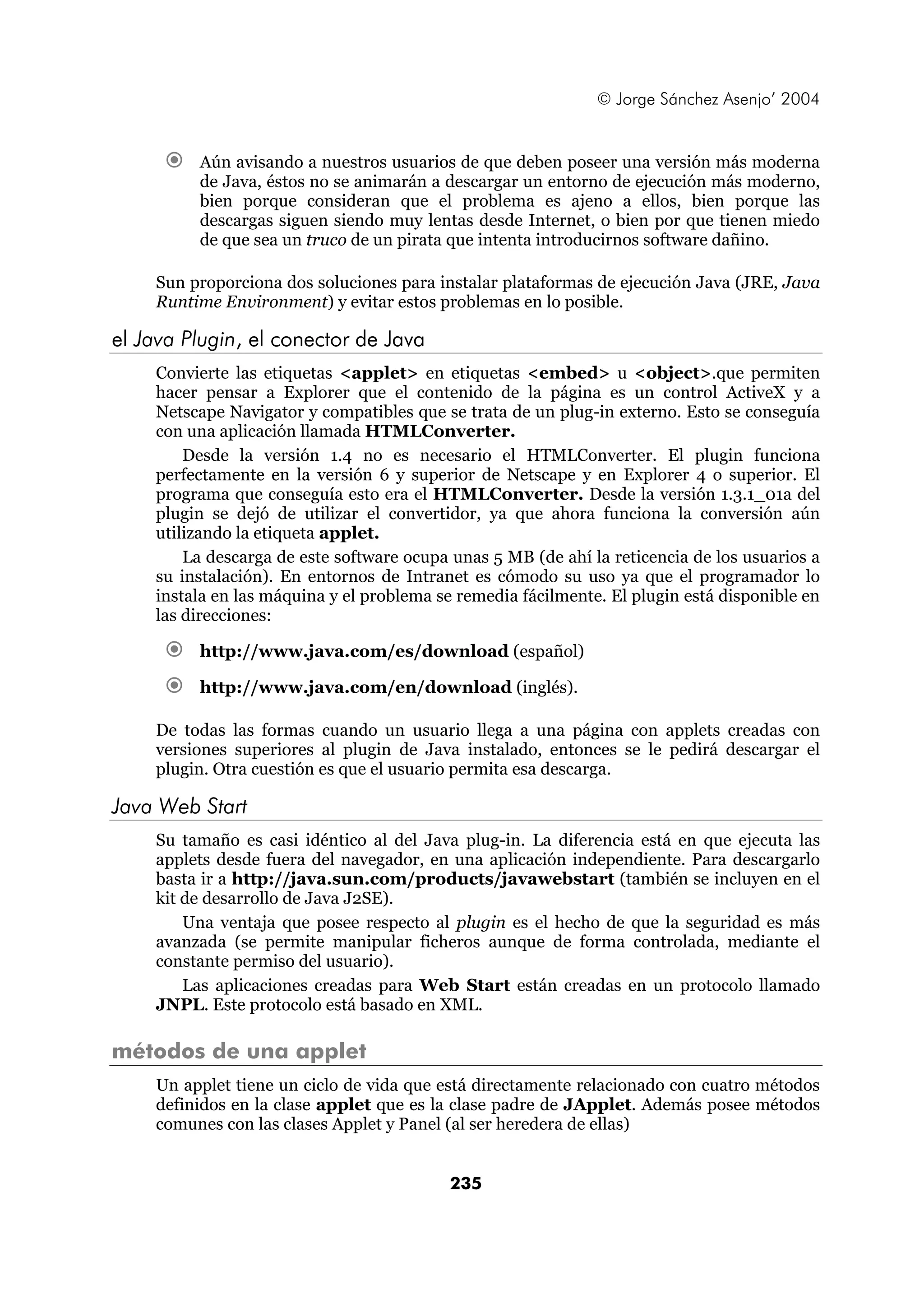 © Jorge Sánchez Asenjo’ 2004 
€ Aún avisando a nuestros usuarios de que deben poseer una versión más moderna 
de Java, éstos no se animarán a descargar un entorno de ejecución más moderno, 
bien porque consideran que el problema es ajeno a ellos, bien porque las 
descargas siguen siendo muy lentas desde Internet, o bien por que tienen miedo 
de que sea un truco de un pirata que intenta introducirnos software dañino. 
Sun proporciona dos soluciones para instalar plataformas de ejecución Java (JRE, Java 
Runtime Environment) y evitar estos problemas en lo posible. 
235 
el Java Plugin, el conector de Java 
Convierte las etiquetas <applet> en etiquetas <embed> u <object>.que permiten 
hacer pensar a Explorer que el contenido de la página es un control ActiveX y a 
Netscape Navigator y compatibles que se trata de un plug-in externo. Esto se conseguía 
con una aplicación llamada HTMLConverter. 
Desde la versión 1.4 no es necesario el HTMLConverter. El plugin funciona 
perfectamente en la versión 6 y superior de Netscape y en Explorer 4 o superior. El 
programa que conseguía esto era el HTMLConverter. Desde la versión 1.3.1_01a del 
plugin se dejó de utilizar el convertidor, ya que ahora funciona la conversión aún 
utilizando la etiqueta applet. 
La descarga de este software ocupa unas 5 MB (de ahí la reticencia de los usuarios a 
su instalación). En entornos de Intranet es cómodo su uso ya que el programador lo 
instala en las máquina y el problema se remedia fácilmente. El plugin está disponible en 
las direcciones: 
€ http://www.java.com/es/download (español) 
€ http://www.java.com/en/download (inglés). 
De todas las formas cuando un usuario llega a una página con applets creadas con 
versiones superiores al plugin de Java instalado, entonces se le pedirá descargar el 
plugin. Otra cuestión es que el usuario permita esa descarga. 
Java Web Start 
Su tamaño es casi idéntico al del Java plug-in. La diferencia está en que ejecuta las 
applets desde fuera del navegador, en una aplicación independiente. Para descargarlo 
basta ir a http://java.sun.com/products/javawebstart (también se incluyen en el 
kit de desarrollo de Java J2SE). 
Una ventaja que posee respecto al plugin es el hecho de que la seguridad es más 
avanzada (se permite manipular ficheros aunque de forma controlada, mediante el 
constante permiso del usuario). 
Las aplicaciones creadas para Web Start están creadas en un protocolo llamado 
JNPL. Este protocolo está basado en XML. 
métodos de una applet 
Un applet tiene un ciclo de vida que está directamente relacionado con cuatro métodos 
definidos en la clase applet que es la clase padre de JApplet. Además posee métodos 
comunes con las clases Applet y Panel (al ser heredera de ellas) 
 