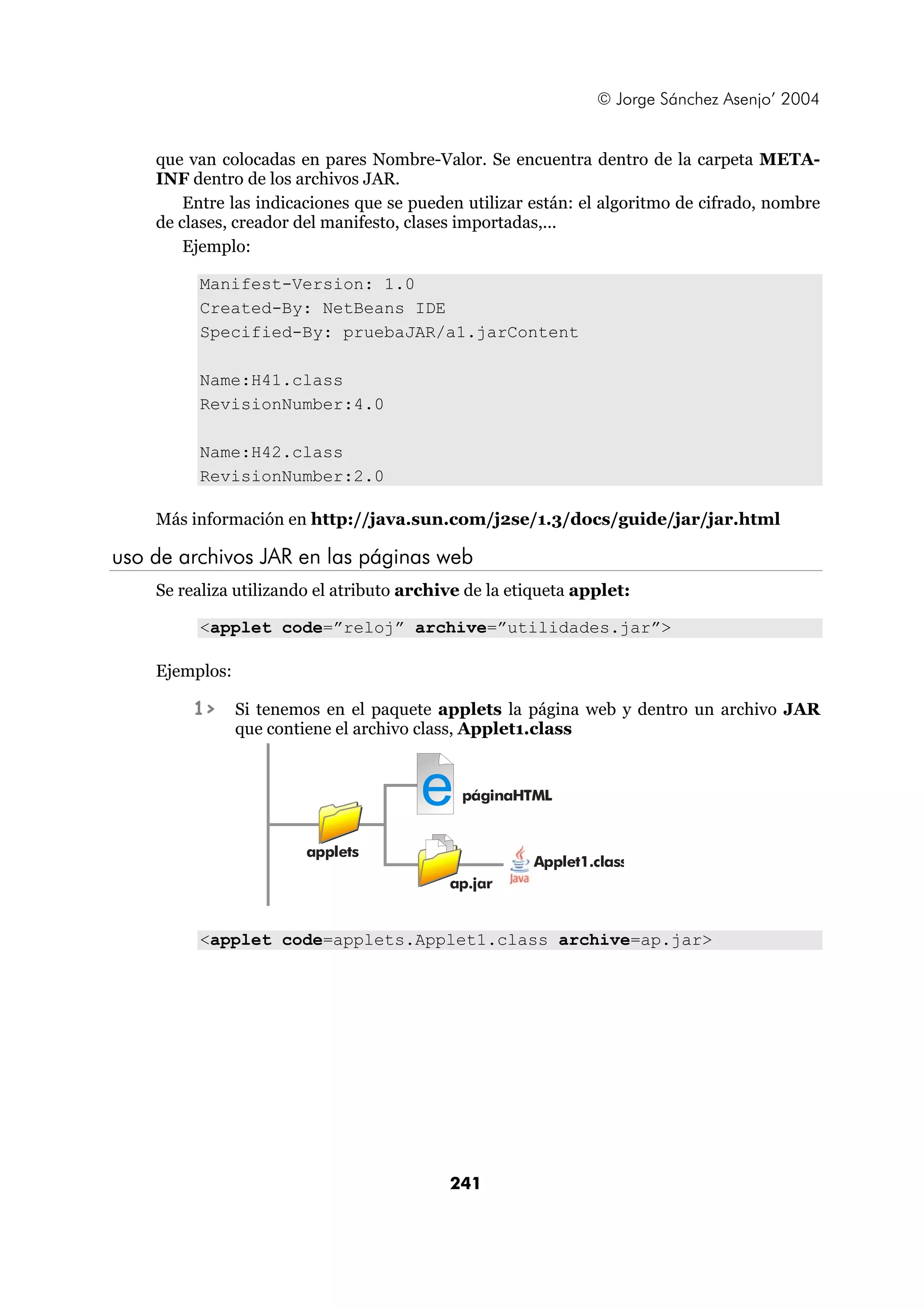 © Jorge Sánchez Asenjo’ 2004 
que van colocadas en pares Nombre-Valor. Se encuentra dentro de la carpeta META-INF 
dentro de los archivos JAR. 
Entre las indicaciones que se pueden utilizar están: el algoritmo de cifrado, nombre 
de clases, creador del manifesto, clases importadas,... 
Ejemplo: 
Manifest-Version: 1.0 
Created-By: NetBeans IDE 
Specified-By: pruebaJAR/a1.jarContent 
e 
241 
Name:H41.class 
RevisionNumber:4.0 
Name:H42.class 
RevisionNumber:2.0 
Más información en http://java.sun.com/j2se/1.3/docs/guide/jar/jar.html 
uso de archivos JAR en las páginas web 
Se realiza utilizando el atributo archive de la etiqueta applet: 
<applet code=”reloj” archive=”utilidades.jar”> 
Ejemplos: 
1> Si tenemos en el paquete applets la página web y dentro un archivo JAR 
que contiene el archivo class, Applet1.class 
applets 
páginaHTML 
ap.jar 
Applet1.class 
<applet code=applets.Applet1.class archive=ap.jar> 
 