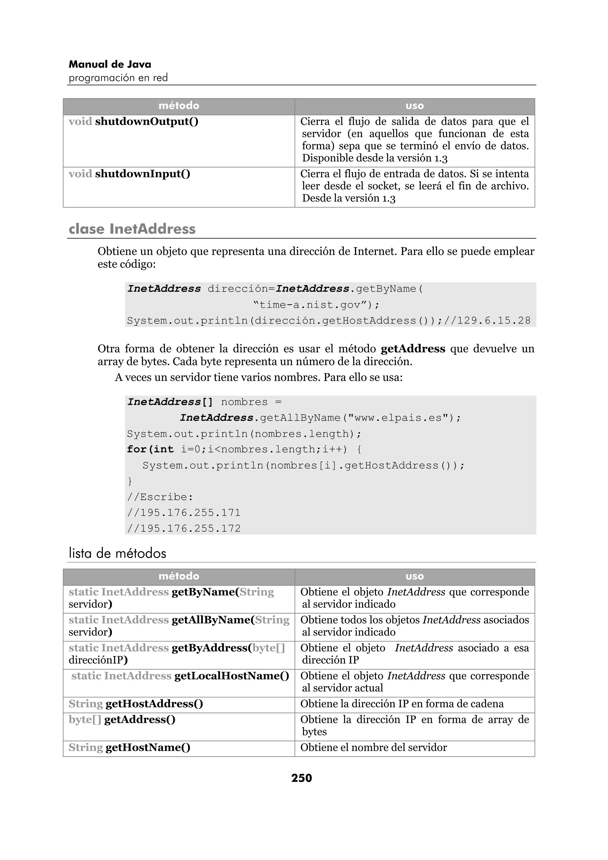 Manual de Java 
programación en red 
método uso 
void shutdownOutput() Cierra el flujo de salida de datos para que el 
servidor (en aquellos que funcionan de esta 
forma) sepa que se terminó el envío de datos. 
Disponible desde la versión 1.3 
void shutdownInput() Cierra el flujo de entrada de datos. Si se intenta 
leer desde el socket, se leerá el fin de archivo. 
Desde la versión 1.3 
250 
clase InetAddress 
Obtiene un objeto que representa una dirección de Internet. Para ello se puede emplear 
este código: 
InetAddress dirección=InetAddress.getByName( 
“time-a.nist.gov”); 
System.out.println(dirección.getHostAddress());//129.6.15.28 
Otra forma de obtener la dirección es usar el método getAddress que devuelve un 
array de bytes. Cada byte representa un número de la dirección. 
A veces un servidor tiene varios nombres. Para ello se usa: 
InetAddress[] nombres = 
InetAddress.getAllByName("www.elpais.es"); 
System.out.println(nombres.length); 
for(int i=0;i<nombres.length;i++) { 
System.out.println(nombres[i].getHostAddress()); 
} 
//Escribe: 
//195.176.255.171 
//195.176.255.172 
lista de métodos 
método uso 
static InetAddress getByName(String 
servidor) 
Obtiene el objeto InetAddress que corresponde 
al servidor indicado 
static InetAddress getAllByName(String 
servidor) 
Obtiene todos los objetos InetAddress asociados 
al servidor indicado 
static InetAddress getByAddress(byte[] 
direcciónIP) 
Obtiene el objeto InetAddress asociado a esa 
dirección IP 
static InetAddress getLocalHostName() Obtiene el objeto InetAddress que corresponde 
al servidor actual 
String getHostAddress() Obtiene la dirección IP en forma de cadena 
byte[] getAddress() Obtiene la dirección IP en forma de array de 
bytes 
String getHostName() Obtiene el nombre del servidor 
 