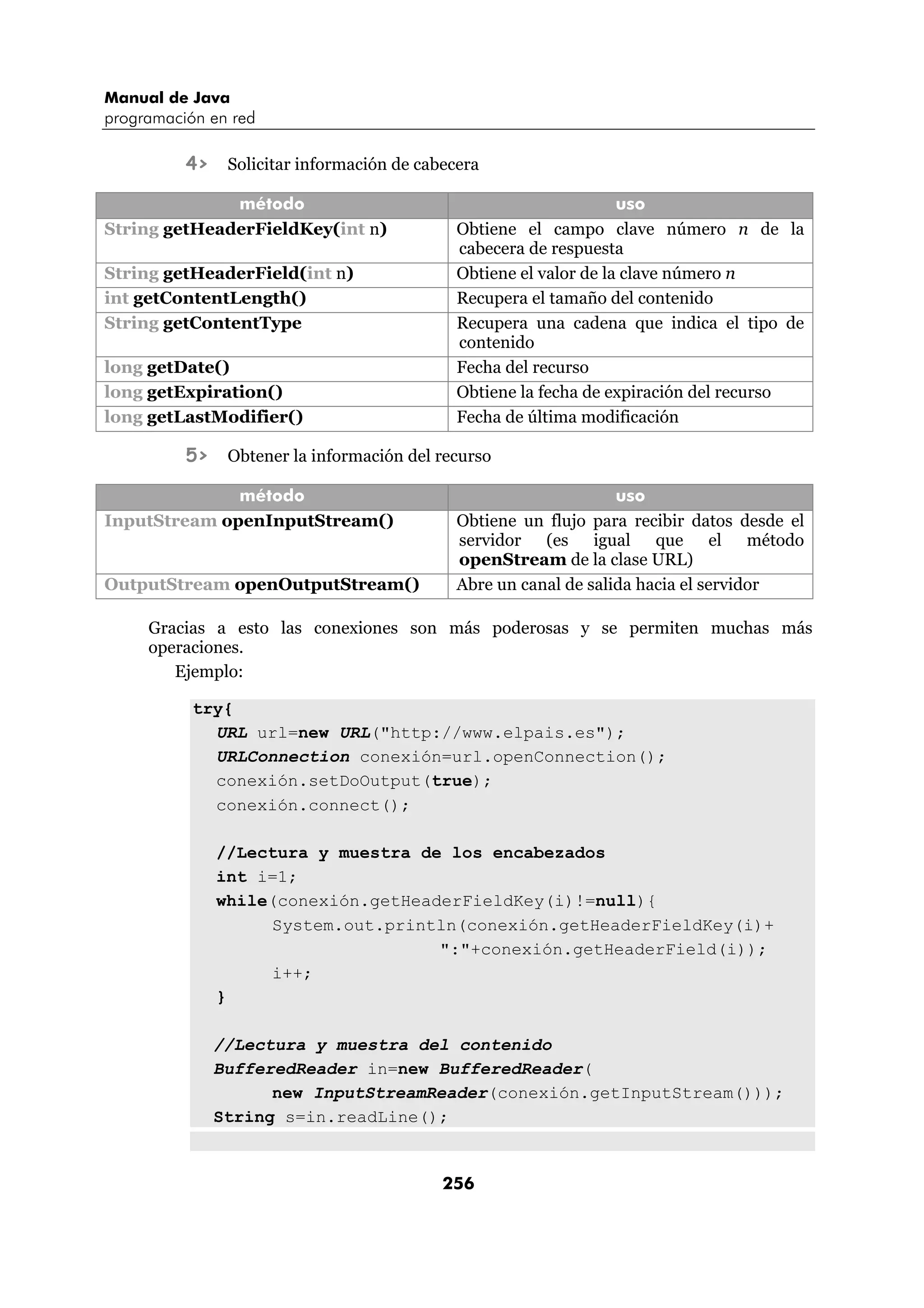Manual de Java 
programación en red 
4> Solicitar información de cabecera 
método uso 
String getHeaderFieldKey(int n) Obtiene el campo clave número n de la 
cabecera de respuesta 
String getHeaderField(int n) Obtiene el valor de la clave número n 
int getContentLength() Recupera el tamaño del contenido 
String getContentType Recupera una cadena que indica el tipo de 
contenido 
long getDate() Fecha del recurso 
long getExpiration() Obtiene la fecha de expiración del recurso 
long getLastModifier() Fecha de última modificación 
5> Obtener la información del recurso 
método uso 
InputStream openInputStream() Obtiene un flujo para recibir datos desde el 
servidor (es igual que el método 
openStream de la clase URL) 
OutputStream openOutputStream() Abre un canal de salida hacia el servidor 
Gracias a esto las conexiones son más poderosas y se permiten muchas más 
operaciones. 
256 
Ejemplo: 
try{ 
URL url=new URL("http://www.elpais.es"); 
URLConnection conexión=url.openConnection(); 
conexión.setDoOutput(true); 
conexión.connect(); 
//Lectura y muestra de los encabezados 
int i=1; 
while(conexión.getHeaderFieldKey(i)!=null){ 
System.out.println(conexión.getHeaderFieldKey(i)+ 
":"+conexión.getHeaderField(i)); 
i++; 
} 
//Lectura y muestra del contenido 
BufferedReader in=new BufferedReader( 
new InputStreamReader(conexión.getInputStream())); 
String s=in.readLine(); 
 