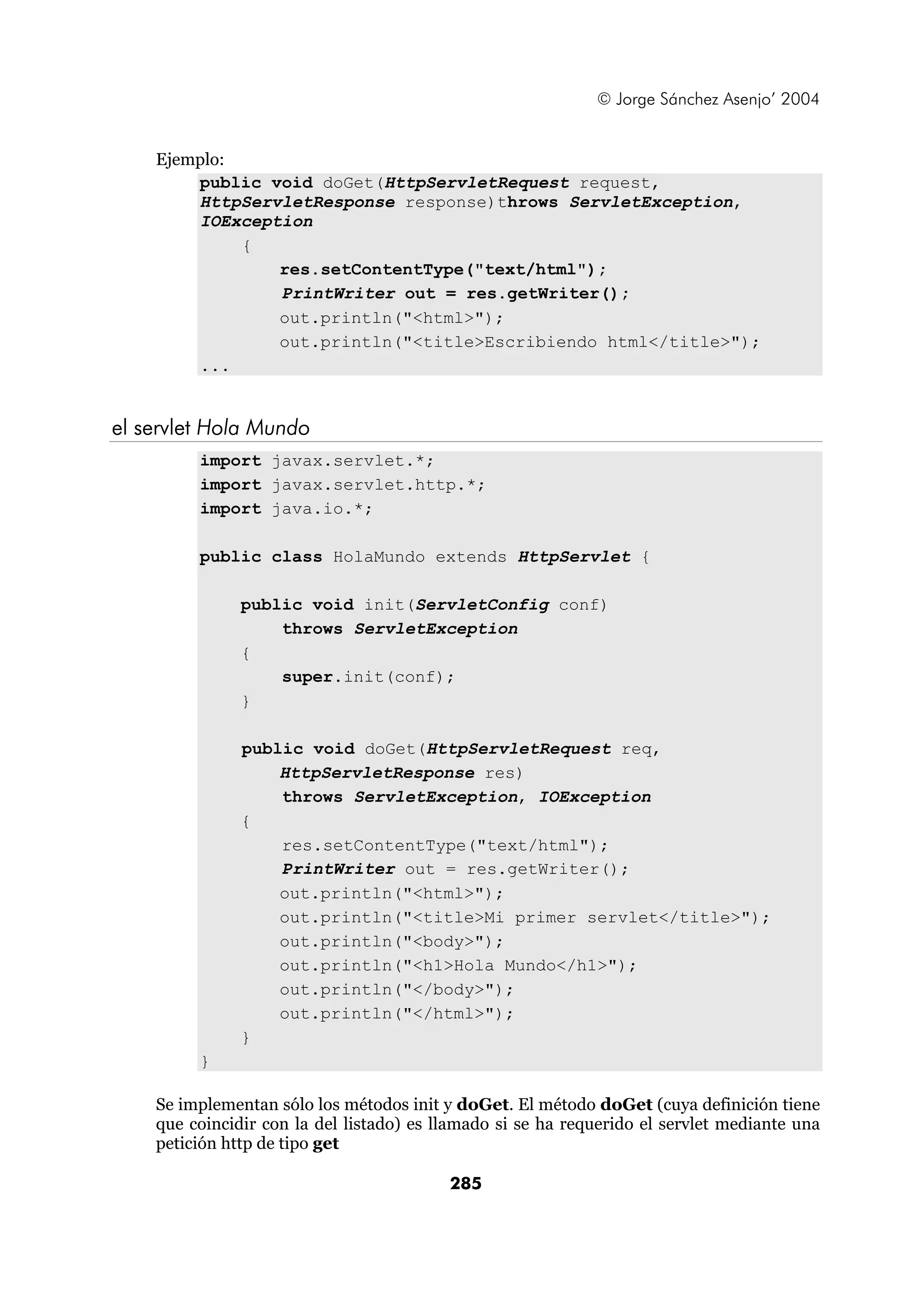© Jorge Sánchez Asenjo’ 2004 
285 
Ejemplo: 
public void doGet(HttpServletRequest request, 
HttpServletResponse response)throws ServletException, 
IOException 
{ 
res.setContentType("text/html"); 
PrintWriter out = res.getWriter(); 
out.println("<html>"); 
out.println("<title>Escribiendo html</title>"); 
... 
el servlet Hola Mundo 
import javax.servlet.*; 
import javax.servlet.http.*; 
import java.io.*; 
public class HolaMundo extends HttpServlet { 
public void init(ServletConfig conf) 
throws ServletException 
{ 
super.init(conf); 
} 
public void doGet(HttpServletRequest req, 
HttpServletResponse res) 
throws ServletException, IOException 
{ 
res.setContentType("text/html"); 
PrintWriter out = res.getWriter(); 
out.println("<html>"); 
out.println("<title>Mi primer servlet</title>"); 
out.println("<body>"); 
out.println("<h1>Hola Mundo</h1>"); 
out.println("</body>"); 
out.println("</html>"); 
} 
} 
Se implementan sólo los métodos init y doGet. El método doGet (cuya definición tiene 
que coincidir con la del listado) es llamado si se ha requerido el servlet mediante una 
petición http de tipo get 
 
