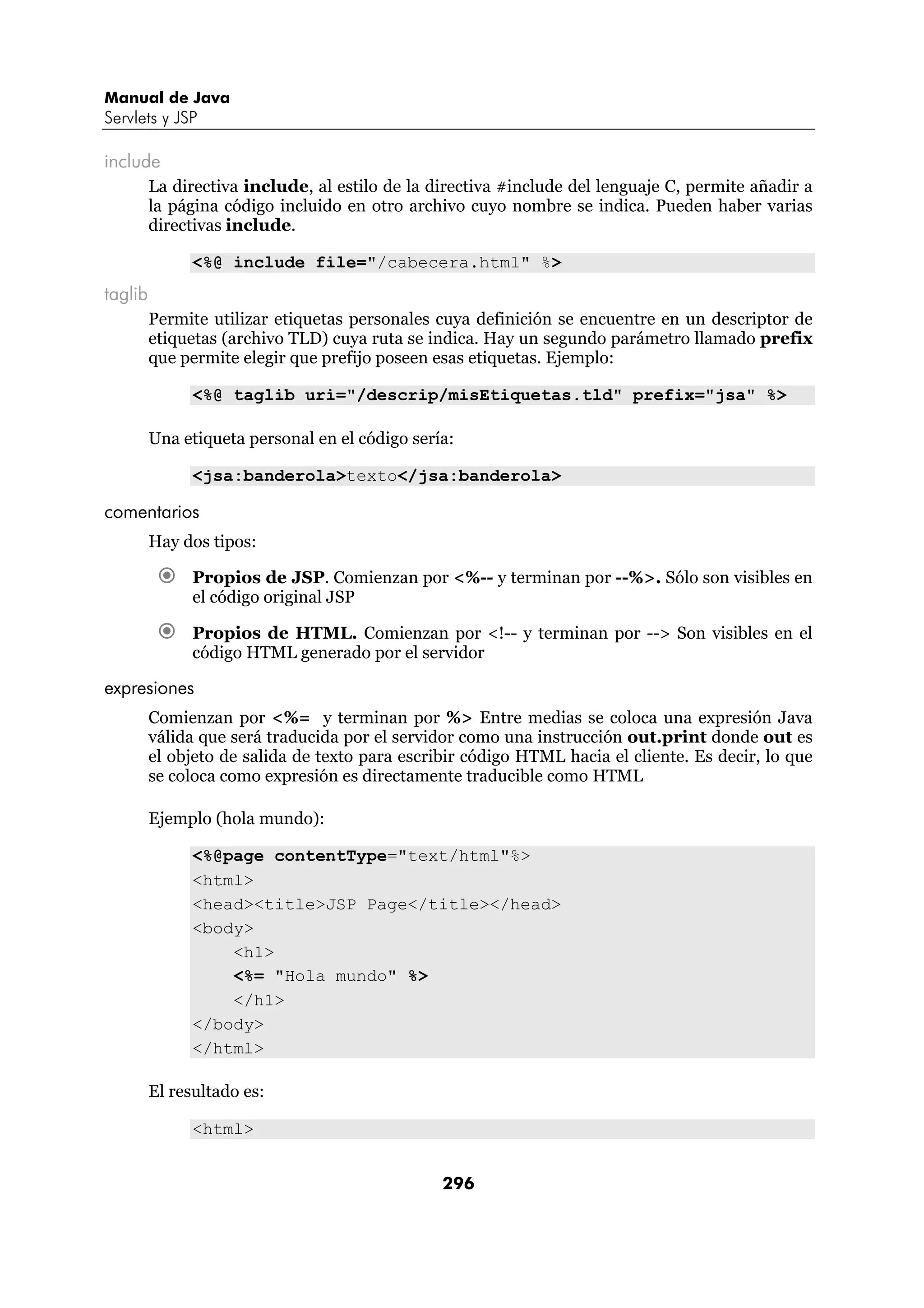 Manual de Java 
Servlets y JSP 
296 
include 
La directiva include, al estilo de la directiva #include del lenguaje C, permite añadir a 
la página código incluido en otro archivo cuyo nombre se indica. Pueden haber varias 
directivas include. 
<%@ include file="/cabecera.html" %> 
taglib 
Permite utilizar etiquetas personales cuya definición se encuentre en un descriptor de 
etiquetas (archivo TLD) cuya ruta se indica. Hay un segundo parámetro llamado prefix 
que permite elegir que prefijo poseen esas etiquetas. Ejemplo: 
<%@ taglib uri="/descrip/misEtiquetas.tld" prefix="jsa" %> 
Una etiqueta personal en el código sería: 
<jsa:banderola>texto</jsa:banderola> 
comentarios 
Hay dos tipos: 
€ Propios de JSP. Comienzan por <%-- y terminan por --%>. Sólo son visibles en 
el código original JSP 
€ Propios de HTML. Comienzan por <!-- y terminan por --> Son visibles en el 
código HTML generado por el servidor 
expresiones 
Comienzan por <%= y terminan por %> Entre medias se coloca una expresión Java 
válida que será traducida por el servidor como una instrucción out.print donde out es 
el objeto de salida de texto para escribir código HTML hacia el cliente. Es decir, lo que 
se coloca como expresión es directamente traducible como HTML 
Ejemplo (hola mundo): 
<%@page contentType="text/html"%> 
<html> 
<head><title>JSP Page</title></head> 
<body> 
<h1> 
<%= "Hola mundo" %> 
</h1> 
</body> 
</html> 
El resultado es: 
<html> 
 
