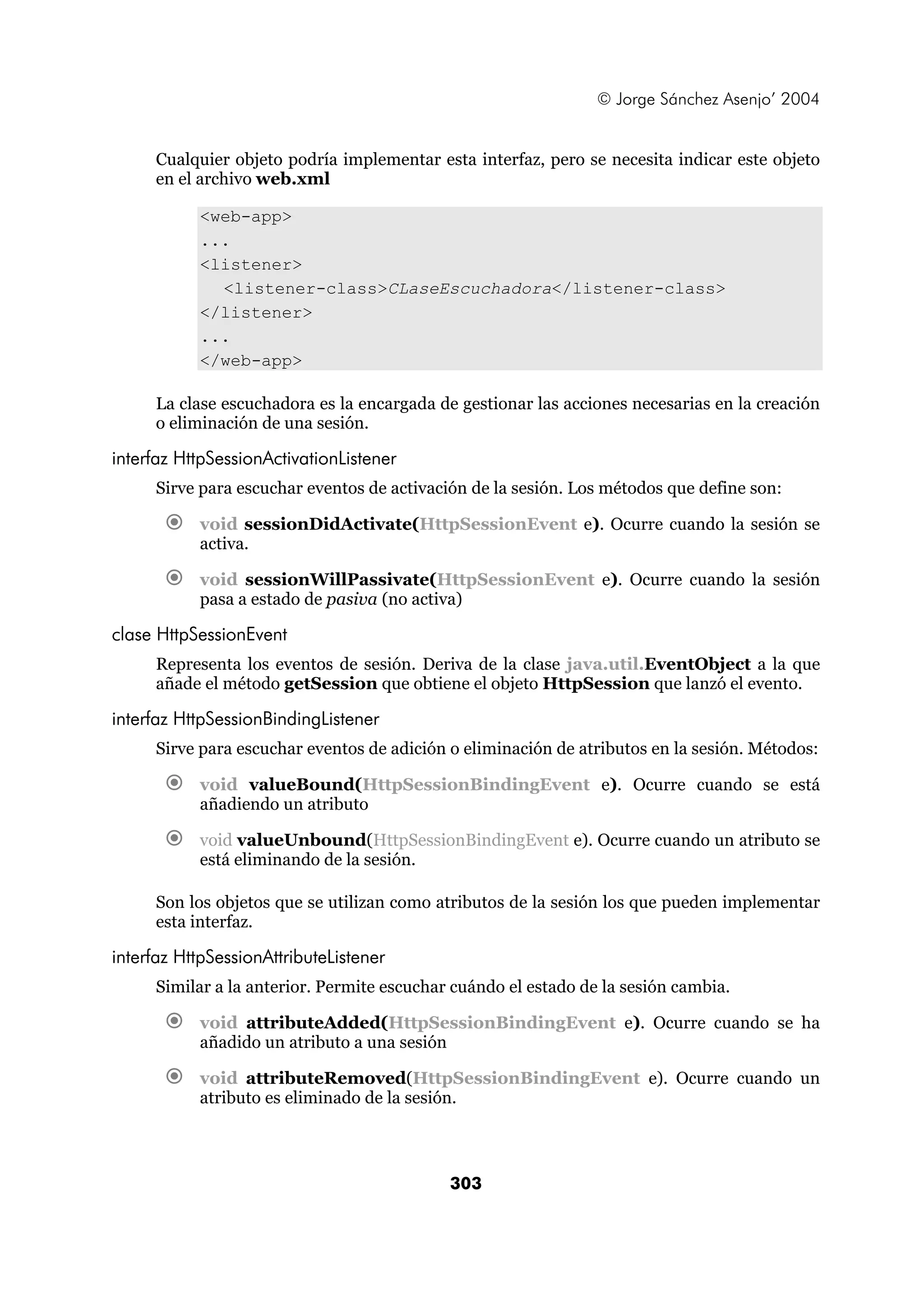© Jorge Sánchez Asenjo’ 2004 
Cualquier objeto podría implementar esta interfaz, pero se necesita indicar este objeto 
en el archivo web.xml 
303 
<web-app> 
... 
<listener> 
<listener-class>CLaseEscuchadora</listener-class> 
</listener> 
... 
</web-app> 
La clase escuchadora es la encargada de gestionar las acciones necesarias en la creación 
o eliminación de una sesión. 
interfaz HttpSessionActivationListener 
Sirve para escuchar eventos de activación de la sesión. Los métodos que define son: 
€ void sessionDidActivate(HttpSessionEvent e). Ocurre cuando la sesión se 
activa. 
€ void sessionWillPassivate(HttpSessionEvent e). Ocurre cuando la sesión 
pasa a estado de pasiva (no activa) 
clase HttpSessionEvent 
Representa los eventos de sesión. Deriva de la clase java.util.EventObject a la que 
añade el método getSession que obtiene el objeto HttpSession que lanzó el evento. 
interfaz HttpSessionBindingListener 
Sirve para escuchar eventos de adición o eliminación de atributos en la sesión. Métodos: 
€ void valueBound(HttpSessionBindingEvent e). Ocurre cuando se está 
añadiendo un atributo 
€ void valueUnbound(HttpSessionBindingEvent e). Ocurre cuando un atributo se 
está eliminando de la sesión. 
Son los objetos que se utilizan como atributos de la sesión los que pueden implementar 
esta interfaz. 
interfaz HttpSessionAttributeListener 
Similar a la anterior. Permite escuchar cuándo el estado de la sesión cambia. 
€ void attributeAdded(HttpSessionBindingEvent e). Ocurre cuando se ha 
añadido un atributo a una sesión 
€ void attributeRemoved(HttpSessionBindingEvent e). Ocurre cuando un 
atributo es eliminado de la sesión. 
 