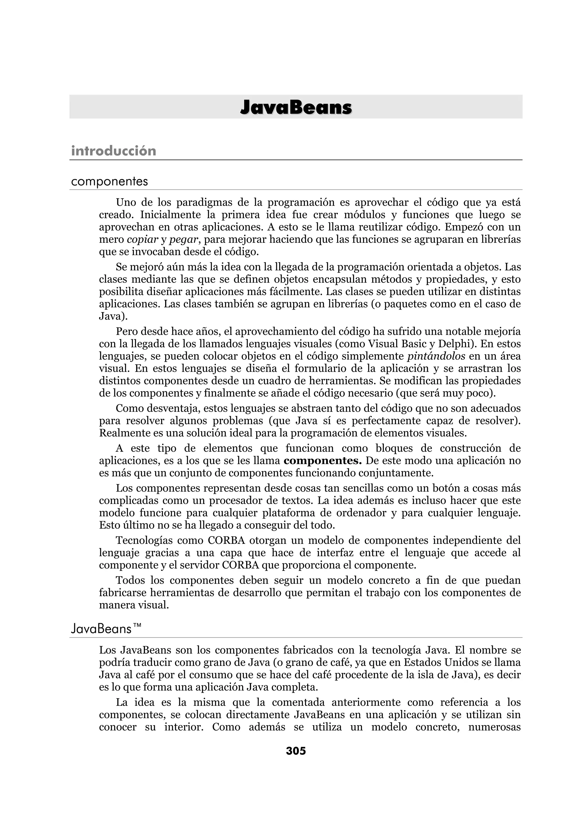 JavaBeans 
305 
introducción 
componentes 
Uno de los paradigmas de la programación es aprovechar el código que ya está 
creado. Inicialmente la primera idea fue crear módulos y funciones que luego se 
aprovechan en otras aplicaciones. A esto se le llama reutilizar código. Empezó con un 
mero copiar y pegar, para mejorar haciendo que las funciones se agruparan en librerías 
que se invocaban desde el código. 
Se mejoró aún más la idea con la llegada de la programación orientada a objetos. Las 
clases mediante las que se definen objetos encapsulan métodos y propiedades, y esto 
posibilita diseñar aplicaciones más fácilmente. Las clases se pueden utilizar en distintas 
aplicaciones. Las clases también se agrupan en librerías (o paquetes como en el caso de 
Java). 
Pero desde hace años, el aprovechamiento del código ha sufrido una notable mejoría 
con la llegada de los llamados lenguajes visuales (como Visual Basic y Delphi). En estos 
lenguajes, se pueden colocar objetos en el código simplemente pintándolos en un área 
visual. En estos lenguajes se diseña el formulario de la aplicación y se arrastran los 
distintos componentes desde un cuadro de herramientas. Se modifican las propiedades 
de los componentes y finalmente se añade el código necesario (que será muy poco). 
Como desventaja, estos lenguajes se abstraen tanto del código que no son adecuados 
para resolver algunos problemas (que Java sí es perfectamente capaz de resolver). 
Realmente es una solución ideal para la programación de elementos visuales. 
A este tipo de elementos que funcionan como bloques de construcción de 
aplicaciones, es a los que se les llama componentes. De este modo una aplicación no 
es más que un conjunto de componentes funcionando conjuntamente. 
Los componentes representan desde cosas tan sencillas como un botón a cosas más 
complicadas como un procesador de textos. La idea además es incluso hacer que este 
modelo funcione para cualquier plataforma de ordenador y para cualquier lenguaje. 
Esto último no se ha llegado a conseguir del todo. 
Tecnologías como CORBA otorgan un modelo de componentes independiente del 
lenguaje gracias a una capa que hace de interfaz entre el lenguaje que accede al 
componente y el servidor CORBA que proporciona el componente. 
Todos los componentes deben seguir un modelo concreto a fin de que puedan 
fabricarse herramientas de desarrollo que permitan el trabajo con los componentes de 
manera visual. 
JavaBeans™ 
Los JavaBeans son los componentes fabricados con la tecnología Java. El nombre se 
podría traducir como grano de Java (o grano de café, ya que en Estados Unidos se llama 
Java al café por el consumo que se hace del café procedente de la isla de Java), es decir 
es lo que forma una aplicación Java completa. 
La idea es la misma que la comentada anteriormente como referencia a los 
componentes, se colocan directamente JavaBeans en una aplicación y se utilizan sin 
conocer su interior. Como además se utiliza un modelo concreto, numerosas 
 