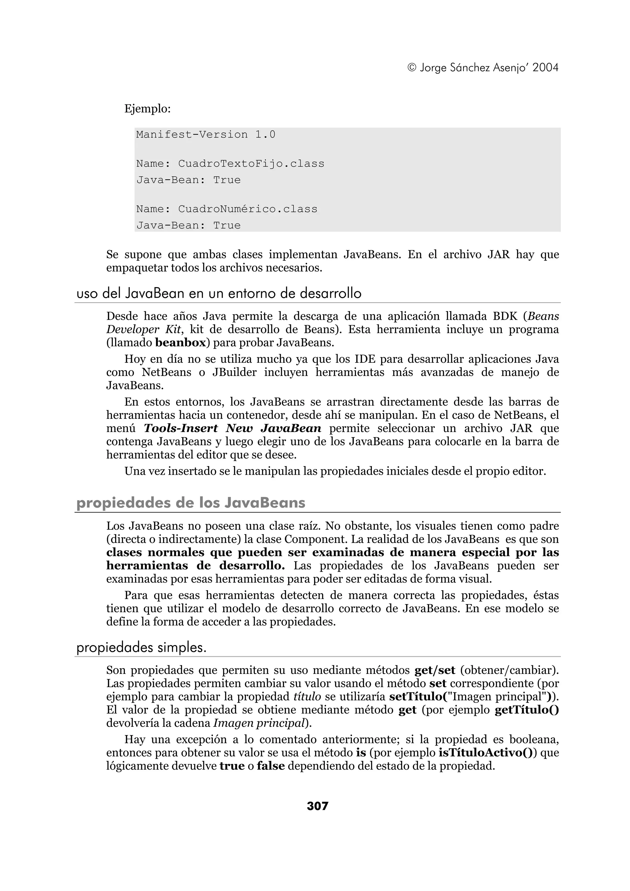 © Jorge Sánchez Asenjo’ 2004 
307 
Ejemplo: 
Manifest-Version 1.0 
Name: CuadroTextoFijo.class 
Java-Bean: True 
Name: CuadroNumérico.class 
Java-Bean: True 
Se supone que ambas clases implementan JavaBeans. En el archivo JAR hay que 
empaquetar todos los archivos necesarios. 
uso del JavaBean en un entorno de desarrollo 
Desde hace años Java permite la descarga de una aplicación llamada BDK (Beans 
Developer Kit, kit de desarrollo de Beans). Esta herramienta incluye un programa 
(llamado beanbox) para probar JavaBeans. 
Hoy en día no se utiliza mucho ya que los IDE para desarrollar aplicaciones Java 
como NetBeans o JBuilder incluyen herramientas más avanzadas de manejo de 
JavaBeans. 
En estos entornos, los JavaBeans se arrastran directamente desde las barras de 
herramientas hacia un contenedor, desde ahí se manipulan. En el caso de NetBeans, el 
menú Tools-Insert New JavaBean permite seleccionar un archivo JAR que 
contenga JavaBeans y luego elegir uno de los JavaBeans para colocarle en la barra de 
herramientas del editor que se desee. 
Una vez insertado se le manipulan las propiedades iniciales desde el propio editor. 
propiedades de los JavaBeans 
Los JavaBeans no poseen una clase raíz. No obstante, los visuales tienen como padre 
(directa o indirectamente) la clase Component. La realidad de los JavaBeans es que son 
clases normales que pueden ser examinadas de manera especial por las 
herramientas de desarrollo. Las propiedades de los JavaBeans pueden ser 
examinadas por esas herramientas para poder ser editadas de forma visual. 
Para que esas herramientas detecten de manera correcta las propiedades, éstas 
tienen que utilizar el modelo de desarrollo correcto de JavaBeans. En ese modelo se 
define la forma de acceder a las propiedades. 
propiedades simples. 
Son propiedades que permiten su uso mediante métodos get/set (obtener/cambiar). 
Las propiedades permiten cambiar su valor usando el método set correspondiente (por 
ejemplo para cambiar la propiedad título se utilizaría setTítulo("Imagen principal")). 
El valor de la propiedad se obtiene mediante método get (por ejemplo getTítulo() 
devolvería la cadena Imagen principal). 
Hay una excepción a lo comentado anteriormente; si la propiedad es booleana, 
entonces para obtener su valor se usa el método is (por ejemplo isTítuloActivo()) que 
lógicamente devuelve true o false dependiendo del estado de la propiedad. 
 