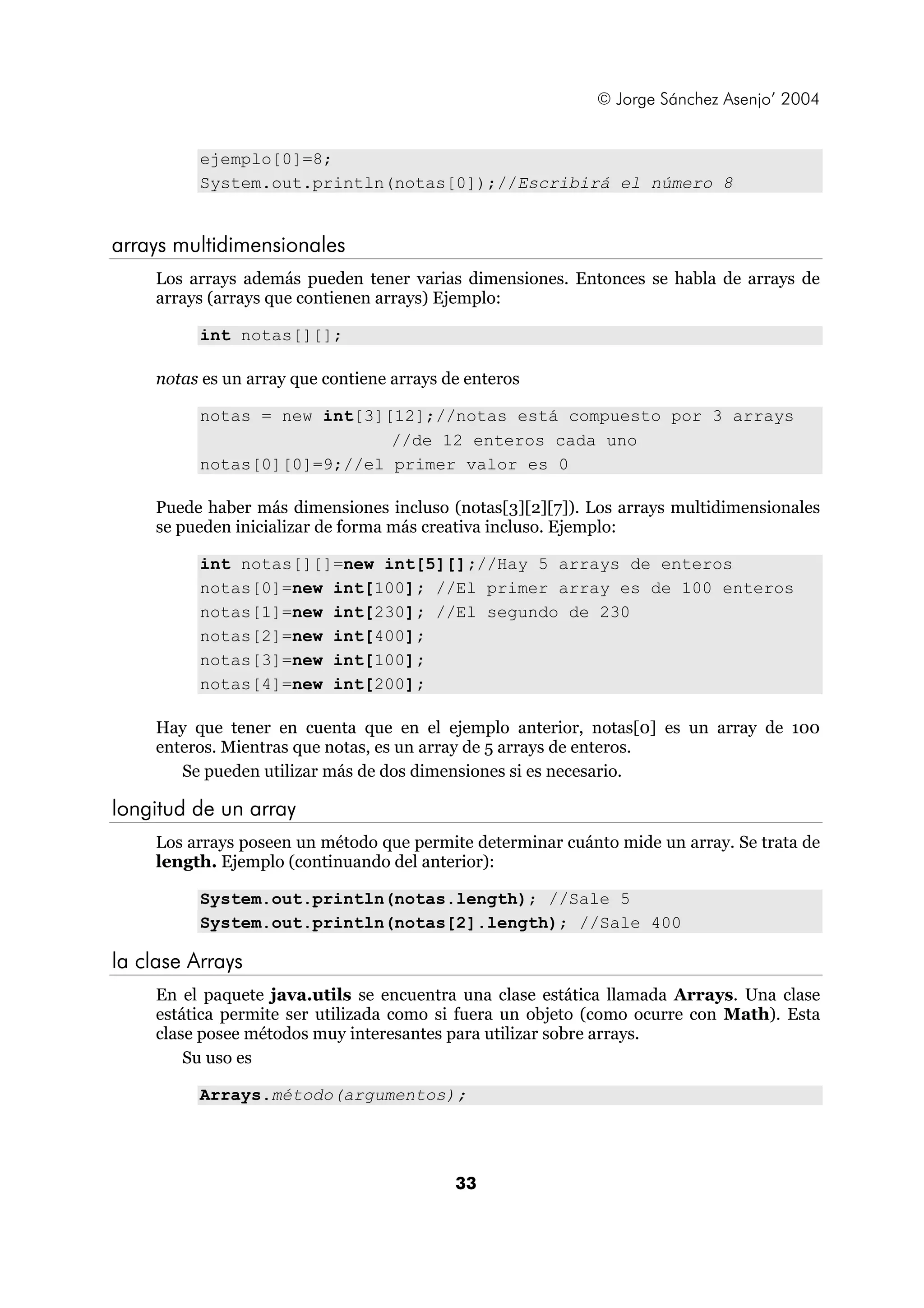 © Jorge Sánchez Asenjo’ 2004 
ejemplo[0]=8; 
System.out.println(notas[0]);//Escribirá el número 8 
33 
arrays multidimensionales 
Los arrays además pueden tener varias dimensiones. Entonces se habla de arrays de 
arrays (arrays que contienen arrays) Ejemplo: 
int notas[][]; 
notas es un array que contiene arrays de enteros 
notas = new int[3][12];//notas está compuesto por 3 arrays 
//de 12 enteros cada uno 
notas[0][0]=9;//el primer valor es 0 
Puede haber más dimensiones incluso (notas[3][2][7]). Los arrays multidimensionales 
se pueden inicializar de forma más creativa incluso. Ejemplo: 
int notas[][]=new int[5][];//Hay 5 arrays de enteros 
notas[0]=new int[100]; //El primer array es de 100 enteros 
notas[1]=new int[230]; //El segundo de 230 
notas[2]=new int[400]; 
notas[3]=new int[100]; 
notas[4]=new int[200]; 
Hay que tener en cuenta que en el ejemplo anterior, notas[0] es un array de 100 
enteros. Mientras que notas, es un array de 5 arrays de enteros. 
Se pueden utilizar más de dos dimensiones si es necesario. 
longitud de un array 
Los arrays poseen un método que permite determinar cuánto mide un array. Se trata de 
length. Ejemplo (continuando del anterior): 
System.out.println(notas.length); //Sale 5 
System.out.println(notas[2].length); //Sale 400 
la clase Arrays 
En el paquete java.utils se encuentra una clase estática llamada Arrays. Una clase 
estática permite ser utilizada como si fuera un objeto (como ocurre con Math). Esta 
clase posee métodos muy interesantes para utilizar sobre arrays. 
Su uso es 
Arrays.método(argumentos); 
 