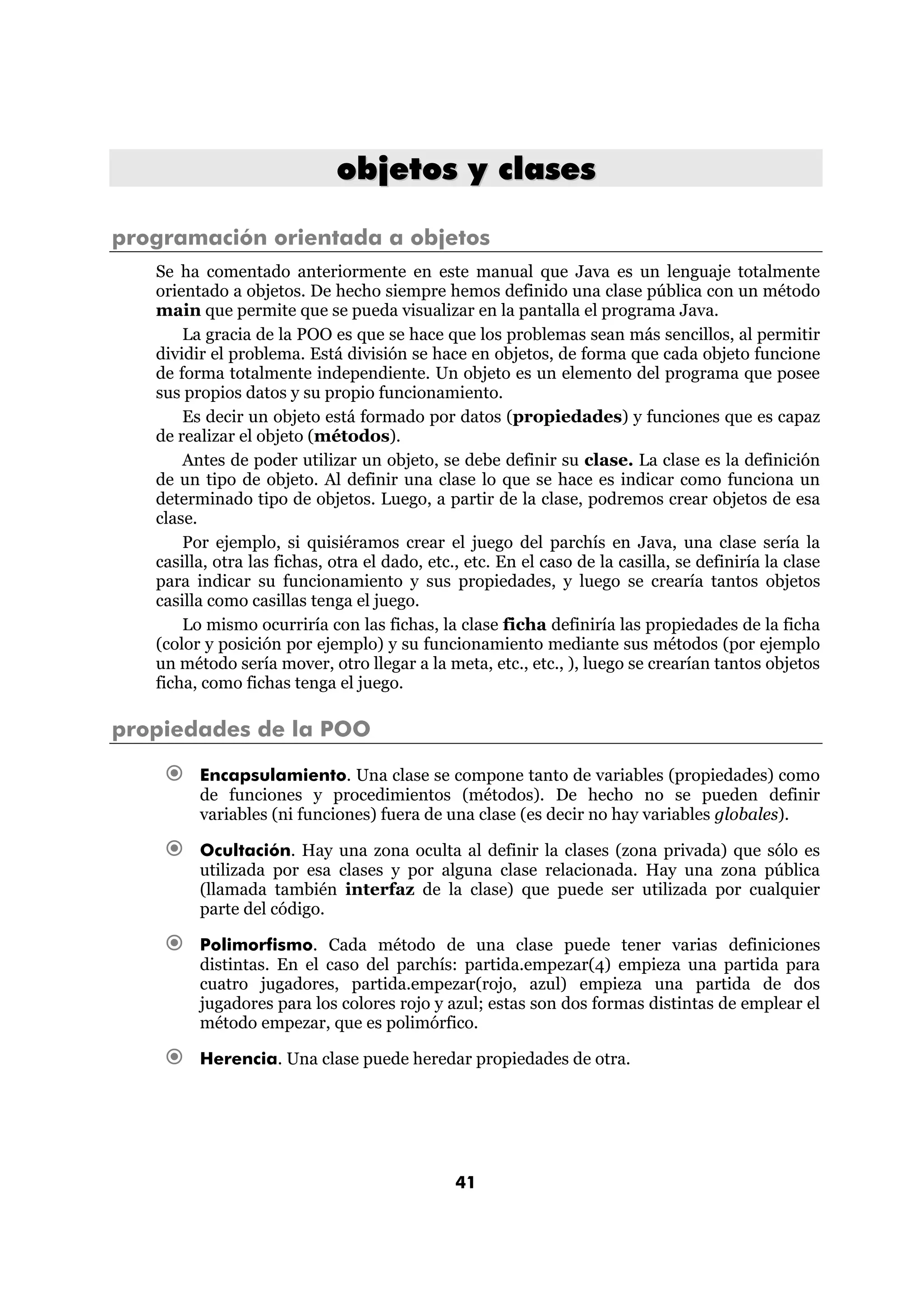 objetos y clases 
programación orientada a objetos 
Se ha comentado anteriormente en este manual que Java es un lenguaje totalmente 
orientado a objetos. De hecho siempre hemos definido una clase pública con un método 
main que permite que se pueda visualizar en la pantalla el programa Java. 
La gracia de la POO es que se hace que los problemas sean más sencillos, al permitir 
dividir el problema. Está división se hace en objetos, de forma que cada objeto funcione 
de forma totalmente independiente. Un objeto es un elemento del programa que posee 
sus propios datos y su propio funcionamiento. 
Es decir un objeto está formado por datos (propiedades) y funciones que es capaz 
41 
de realizar el objeto (métodos). 
Antes de poder utilizar un objeto, se debe definir su clase. La clase es la definición 
de un tipo de objeto. Al definir una clase lo que se hace es indicar como funciona un 
determinado tipo de objetos. Luego, a partir de la clase, podremos crear objetos de esa 
clase. 
Por ejemplo, si quisiéramos crear el juego del parchís en Java, una clase sería la 
casilla, otra las fichas, otra el dado, etc., etc. En el caso de la casilla, se definiría la clase 
para indicar su funcionamiento y sus propiedades, y luego se crearía tantos objetos 
casilla como casillas tenga el juego. 
Lo mismo ocurriría con las fichas, la clase ficha definiría las propiedades de la ficha 
(color y posición por ejemplo) y su funcionamiento mediante sus métodos (por ejemplo 
un método sería mover, otro llegar a la meta, etc., etc., ), luego se crearían tantos objetos 
ficha, como fichas tenga el juego. 
propiedades de la POO 
€ Encapsulamiento. Una clase se compone tanto de variables (propiedades) como 
de funciones y procedimientos (métodos). De hecho no se pueden definir 
variables (ni funciones) fuera de una clase (es decir no hay variables globales). 
€ Ocultación. Hay una zona oculta al definir la clases (zona privada) que sólo es 
utilizada por esa clases y por alguna clase relacionada. Hay una zona pública 
(llamada también interfaz de la clase) que puede ser utilizada por cualquier 
parte del código. 
€ Polimorfismo. Cada método de una clase puede tener varias definiciones 
distintas. En el caso del parchís: partida.empezar(4) empieza una partida para 
cuatro jugadores, partida.empezar(rojo, azul) empieza una partida de dos 
jugadores para los colores rojo y azul; estas son dos formas distintas de emplear el 
método empezar, que es polimórfico. 
€ Herencia. Una clase puede heredar propiedades de otra. 
 