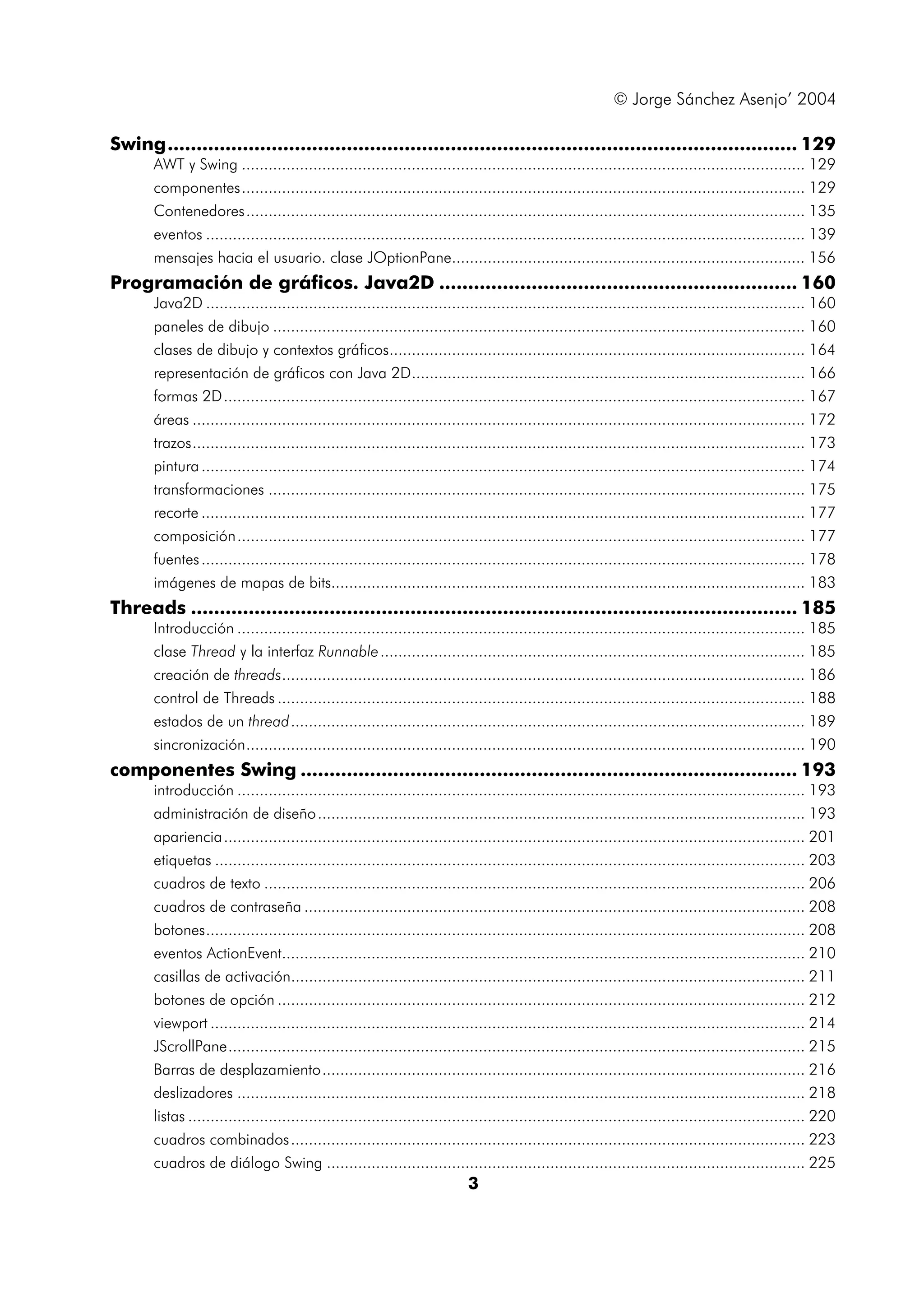 © Jorge Sánchez Asenjo’ 2004 
Swing............................................................................................................. 129 
AWT y Swing .............................................................................................................................. 129 
componentes.............................................................................................................................. 129 
Contenedores............................................................................................................................. 135 
eventos ...................................................................................................................................... 139 
mensajes hacia el usuario. clase JOptionPane............................................................................... 156 
Programación de gráficos. Java2D .............................................................. 160 
Java2D ...................................................................................................................................... 160 
paneles de dibujo ....................................................................................................................... 160 
clases de dibujo y contextos gráficos............................................................................................. 164 
representación de gráficos con Java 2D........................................................................................ 166 
formas 2D.................................................................................................................................. 167 
áreas ......................................................................................................................................... 172 
trazos......................................................................................................................................... 173 
pintura ....................................................................................................................................... 174 
transformaciones ........................................................................................................................ 175 
recorte ....................................................................................................................................... 177 
composición............................................................................................................................... 177 
fuentes ....................................................................................................................................... 178 
imágenes de mapas de bits.......................................................................................................... 183 
Threads ......................................................................................................... 185 
Introducción ............................................................................................................................... 185 
clase Thread y la interfaz Runnable............................................................................................... 185 
creación de threads..................................................................................................................... 186 
control de Threads ...................................................................................................................... 188 
estados de un thread................................................................................................................... 189 
sincronización............................................................................................................................. 190 
componentes Swing ...................................................................................... 193 
introducción ............................................................................................................................... 193 
administración de diseño............................................................................................................. 193 
apariencia.................................................................................................................................. 201 
etiquetas .................................................................................................................................... 203 
cuadros de texto ......................................................................................................................... 206 
cuadros de contraseña ................................................................................................................ 208 
botones...................................................................................................................................... 208 
eventos ActionEvent..................................................................................................................... 210 
casillas de activación................................................................................................................... 211 
botones de opción ...................................................................................................................... 212 
viewport ..................................................................................................................................... 214 
JScrollPane................................................................................................................................. 215 
Barras de desplazamiento............................................................................................................ 216 
deslizadores ............................................................................................................................... 218 
listas .......................................................................................................................................... 220 
cuadros combinados................................................................................................................... 223 
cuadros de diálogo Swing ........................................................................................................... 225 
3 
 