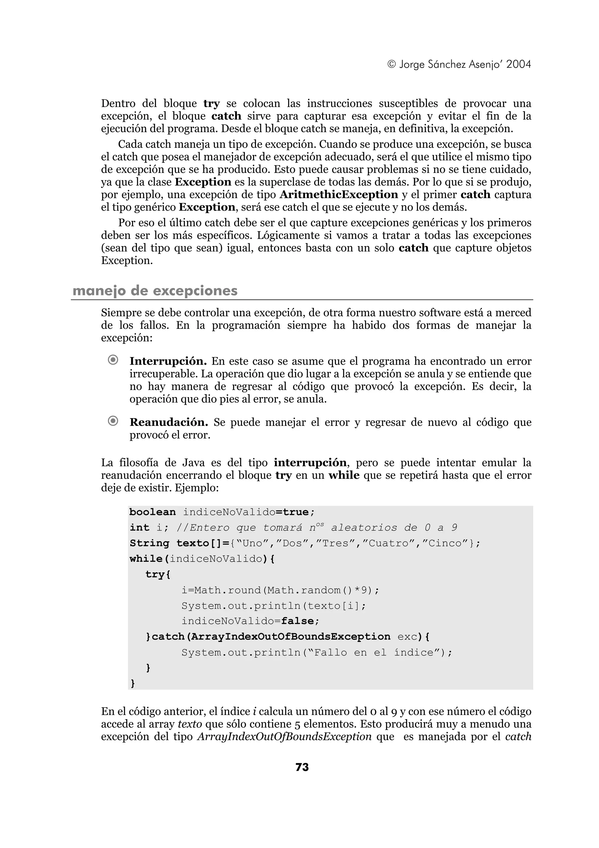 © Jorge Sánchez Asenjo’ 2004 
Dentro del bloque try se colocan las instrucciones susceptibles de provocar una 
excepción, el bloque catch sirve para capturar esa excepción y evitar el fin de la 
ejecución del programa. Desde el bloque catch se maneja, en definitiva, la excepción. 
Cada catch maneja un tipo de excepción. Cuando se produce una excepción, se busca 
el catch que posea el manejador de excepción adecuado, será el que utilice el mismo tipo 
de excepción que se ha producido. Esto puede causar problemas si no se tiene cuidado, 
ya que la clase Exception es la superclase de todas las demás. Por lo que si se produjo, 
por ejemplo, una excepción de tipo AritmethicException y el primer catch captura 
el tipo genérico Exception, será ese catch el que se ejecute y no los demás. 
Por eso el último catch debe ser el que capture excepciones genéricas y los primeros 
deben ser los más específicos. Lógicamente si vamos a tratar a todas las excepciones 
(sean del tipo que sean) igual, entonces basta con un solo catch que capture objetos 
Exception. 
73 
manejo de excepciones 
Siempre se debe controlar una excepción, de otra forma nuestro software está a merced 
de los fallos. En la programación siempre ha habido dos formas de manejar la 
excepción: 
€ Interrupción. En este caso se asume que el programa ha encontrado un error 
irrecuperable. La operación que dio lugar a la excepción se anula y se entiende que 
no hay manera de regresar al código que provocó la excepción. Es decir, la 
operación que dio pies al error, se anula. 
€ Reanudación. Se puede manejar el error y regresar de nuevo al código que 
provocó el error. 
La filosofía de Java es del tipo interrupción, pero se puede intentar emular la 
reanudación encerrando el bloque try en un while que se repetirá hasta que el error 
deje de existir. Ejemplo: 
boolean indiceNoValido=true; 
int i; //Entero que tomará nos aleatorios de 0 a 9 
String texto[]={“Uno”,”Dos”,”Tres”,”Cuatro”,”Cinco”}; 
while(indiceNoValido){ 
try{ 
i=Math.round(Math.random()*9); 
System.out.println(texto[i]; 
indiceNoValido=false; 
}catch(ArrayIndexOutOfBoundsException exc){ 
System.out.println(“Fallo en el índice”); 
} 
} 
En el código anterior, el índice i calcula un número del 0 al 9 y con ese número el código 
accede al array texto que sólo contiene 5 elementos. Esto producirá muy a menudo una 
excepción del tipo ArrayIndexOutOfBoundsException que es manejada por el catch 
 