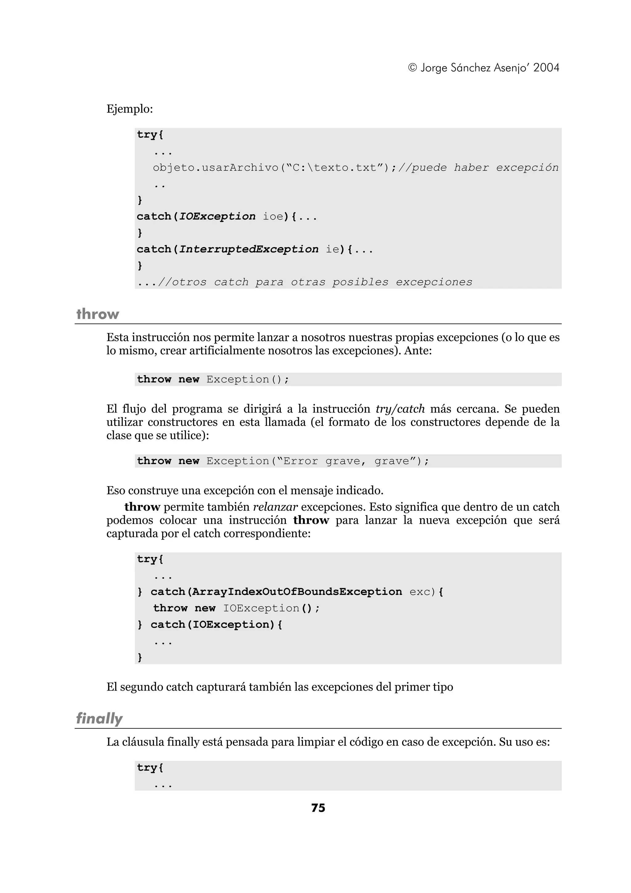 © Jorge Sánchez Asenjo’ 2004 
75 
Ejemplo: 
try{ 
... 
objeto.usarArchivo(“C:texto.txt”);//puede haber excepción 
.. 
} 
catch(IOException ioe){... 
} 
catch(InterruptedException ie){... 
} 
...//otros catch para otras posibles excepciones 
throw 
Esta instrucción nos permite lanzar a nosotros nuestras propias excepciones (o lo que es 
lo mismo, crear artificialmente nosotros las excepciones). Ante: 
throw new Exception(); 
El flujo del programa se dirigirá a la instrucción try/catch más cercana. Se pueden 
utilizar constructores en esta llamada (el formato de los constructores depende de la 
clase que se utilice): 
throw new Exception(“Error grave, grave”); 
Eso construye una excepción con el mensaje indicado. 
throw permite también relanzar excepciones. Esto significa que dentro de un catch 
podemos colocar una instrucción throw para lanzar la nueva excepción que será 
capturada por el catch correspondiente: 
try{ 
... 
} catch(ArrayIndexOutOfBoundsException exc){ 
throw new IOException(); 
} catch(IOException){ 
... 
} 
El segundo catch capturará también las excepciones del primer tipo 
finally 
La cláusula finally está pensada para limpiar el código en caso de excepción. Su uso es: 
try{ 
... 
 