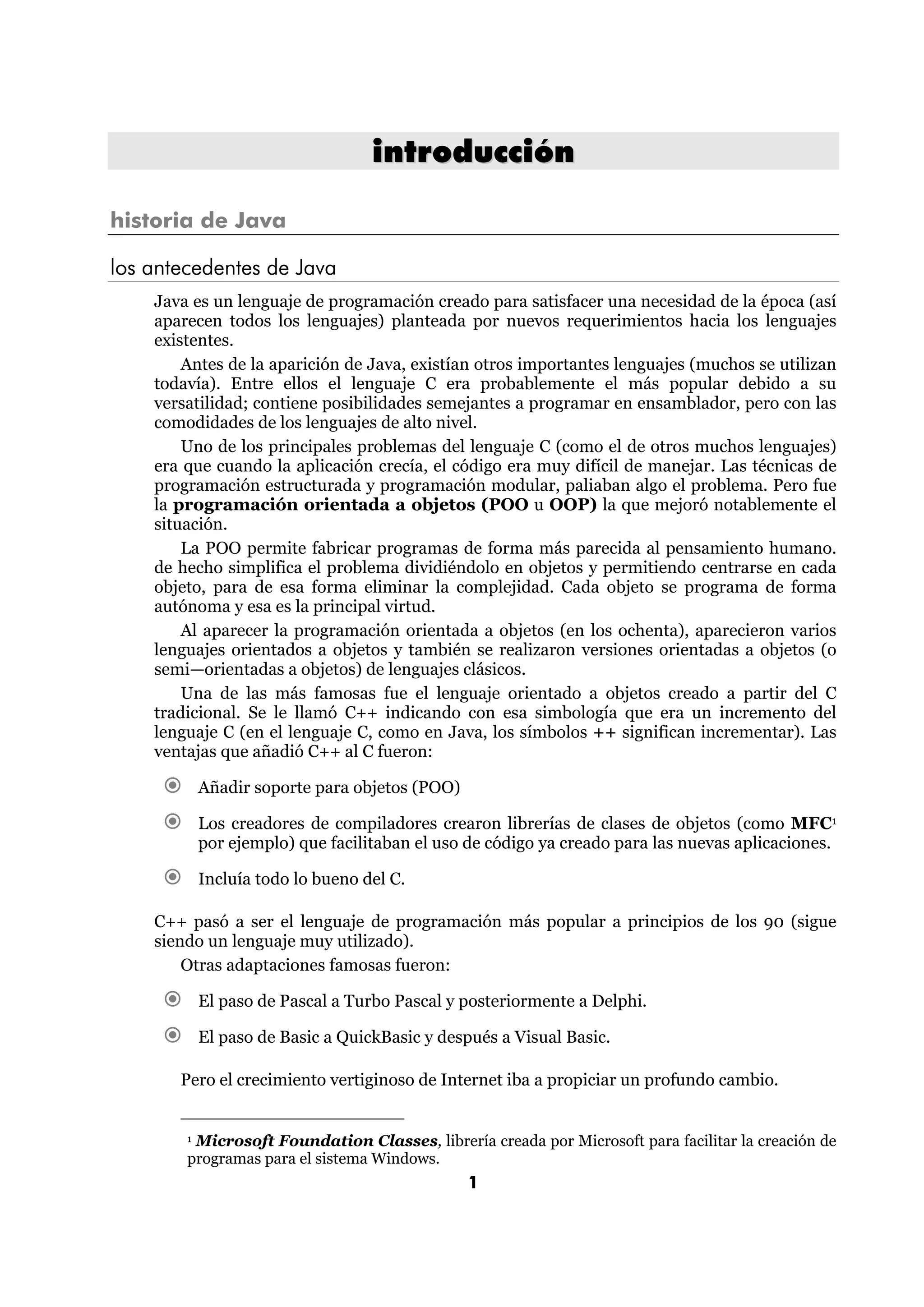 introducción 
1 
historia de Java 
los antecedentes de Java 
Java es un lenguaje de programación creado para satisfacer una necesidad de la época (así 
aparecen todos los lenguajes) planteada por nuevos requerimientos hacia los lenguajes 
existentes. 
Antes de la aparición de Java, existían otros importantes lenguajes (muchos se utilizan 
todavía). Entre ellos el lenguaje C era probablemente el más popular debido a su 
versatilidad; contiene posibilidades semejantes a programar en ensamblador, pero con las 
comodidades de los lenguajes de alto nivel. 
Uno de los principales problemas del lenguaje C (como el de otros muchos lenguajes) 
era que cuando la aplicación crecía, el código era muy difícil de manejar. Las técnicas de 
programación estructurada y programación modular, paliaban algo el problema. Pero fue 
la programación orientada a objetos (POO u OOP) la que mejoró notablemente el 
situación. 
La POO permite fabricar programas de forma más parecida al pensamiento humano. 
de hecho simplifica el problema dividiéndolo en objetos y permitiendo centrarse en cada 
objeto, para de esa forma eliminar la complejidad. Cada objeto se programa de forma 
autónoma y esa es la principal virtud. 
Al aparecer la programación orientada a objetos (en los ochenta), aparecieron varios 
lenguajes orientados a objetos y también se realizaron versiones orientadas a objetos (o 
semi—orientadas a objetos) de lenguajes clásicos. 
Una de las más famosas fue el lenguaje orientado a objetos creado a partir del C 
tradicional. Se le llamó C++ indicando con esa simbología que era un incremento del 
lenguaje C (en el lenguaje C, como en Java, los símbolos ++ significan incrementar). Las 
ventajas que añadió C++ al C fueron: 
€ Añadir soporte para objetos (POO) 
€ Los creadores de compiladores crearon librerías de clases de objetos (como MFC1 
por ejemplo) que facilitaban el uso de código ya creado para las nuevas aplicaciones. 
€ Incluía todo lo bueno del C. 
C++ pasó a ser el lenguaje de programación más popular a principios de los 90 (sigue 
siendo un lenguaje muy utilizado). 
Otras adaptaciones famosas fueron: 
€ El paso de Pascal a Turbo Pascal y posteriormente a Delphi. 
€ El paso de Basic a QuickBasic y después a Visual Basic. 
Pero el crecimiento vertiginoso de Internet iba a propiciar un profundo cambio. 
1 Microsoft Foundation Classes, librería creada por Microsoft para facilitar la creación de 
programas para el sistema Windows. 
 