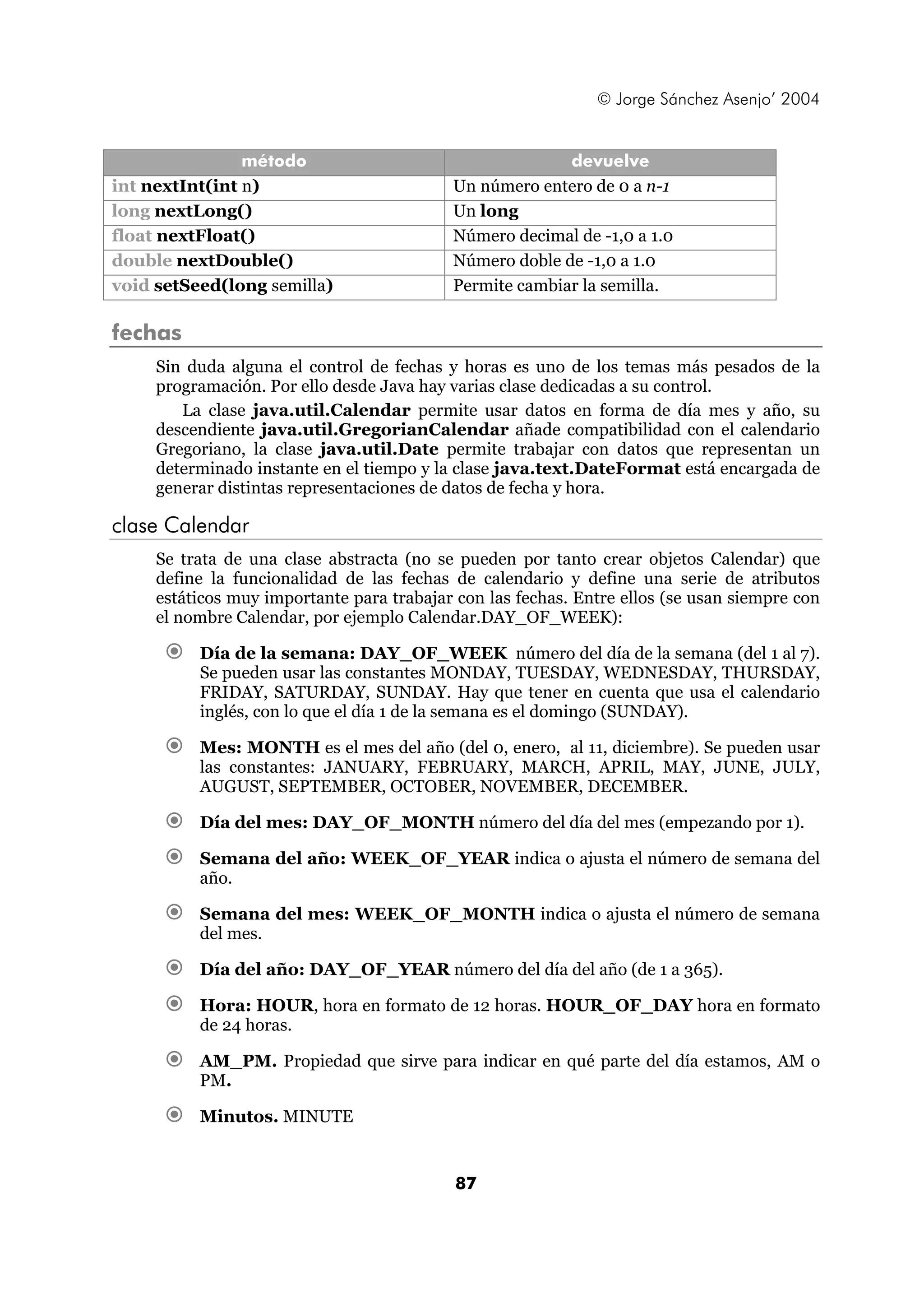 © Jorge Sánchez Asenjo’ 2004 
método devuelve 
int nextInt(int n) Un número entero de 0 a n-1 
long nextLong() Un long 
float nextFloat() Número decimal de -1,0 a 1.0 
double nextDouble() Número doble de -1,0 a 1.0 
void setSeed(long semilla) Permite cambiar la semilla. 
fechas 
Sin duda alguna el control de fechas y horas es uno de los temas más pesados de la 
programación. Por ello desde Java hay varias clase dedicadas a su control. 
La clase java.util.Calendar permite usar datos en forma de día mes y año, su 
descendiente java.util.GregorianCalendar añade compatibilidad con el calendario 
Gregoriano, la clase java.util.Date permite trabajar con datos que representan un 
determinado instante en el tiempo y la clase java.text.DateFormat está encargada de 
generar distintas representaciones de datos de fecha y hora. 
87 
clase Calendar 
Se trata de una clase abstracta (no se pueden por tanto crear objetos Calendar) que 
define la funcionalidad de las fechas de calendario y define una serie de atributos 
estáticos muy importante para trabajar con las fechas. Entre ellos (se usan siempre con 
el nombre Calendar, por ejemplo Calendar.DAY_OF_WEEK): 
€ Día de la semana: DAY_OF_WEEK número del día de la semana (del 1 al 7). 
Se pueden usar las constantes MONDAY, TUESDAY, WEDNESDAY, THURSDAY, 
FRIDAY, SATURDAY, SUNDAY. Hay que tener en cuenta que usa el calendario 
inglés, con lo que el día 1 de la semana es el domingo (SUNDAY). 
€ Mes: MONTH es el mes del año (del 0, enero, al 11, diciembre). Se pueden usar 
las constantes: JANUARY, FEBRUARY, MARCH, APRIL, MAY, JUNE, JULY, 
AUGUST, SEPTEMBER, OCTOBER, NOVEMBER, DECEMBER. 
€ Día del mes: DAY_OF_MONTH número del día del mes (empezando por 1). 
€ Semana del año: WEEK_OF_YEAR indica o ajusta el número de semana del 
año. 
€ Semana del mes: WEEK_OF_MONTH indica o ajusta el número de semana 
del mes. 
€ Día del año: DAY_OF_YEAR número del día del año (de 1 a 365). 
€ Hora: HOUR, hora en formato de 12 horas. HOUR_OF_DAY hora en formato 
de 24 horas. 
€ AM_PM. Propiedad que sirve para indicar en qué parte del día estamos, AM o 
PM. 
€ Minutos. MINUTE 
 