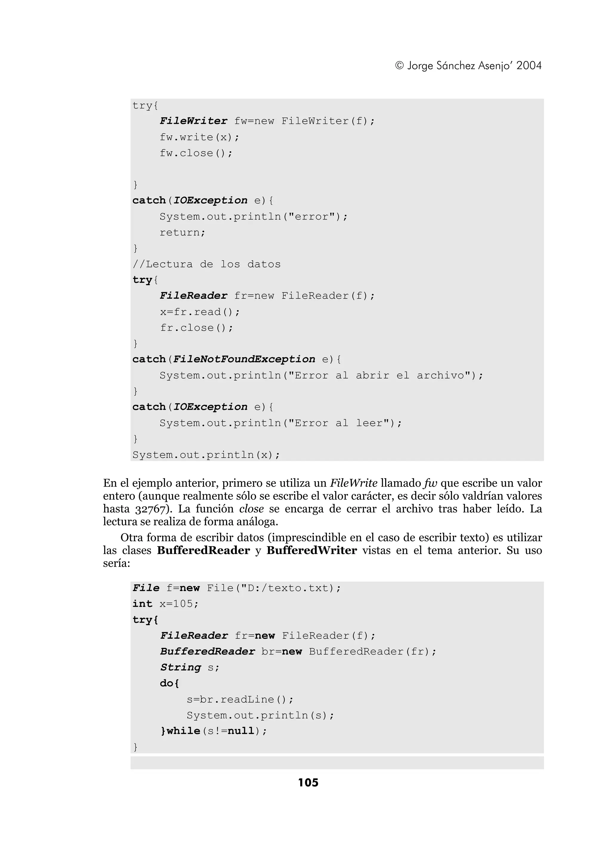 © Jorge Sánchez Asenjo’ 2004 
105 
try{ 
FileWriter fw=new FileWriter(f); 
fw.write(x); 
fw.close(); 
} 
catch(IOException e){ 
System.out.println("error"); 
return; 
} 
//Lectura de los datos 
try{ 
FileReader fr=new FileReader(f); 
x=fr.read(); 
fr.close(); 
} 
catch(FileNotFoundException e){ 
System.out.println("Error al abrir el archivo"); 
} 
catch(IOException e){ 
System.out.println("Error al leer"); 
} 
System.out.println(x); 
En el ejemplo anterior, primero se utiliza un FileWrite llamado fw que escribe un valor 
entero (aunque realmente sólo se escribe el valor carácter, es decir sólo valdrían valores 
hasta 32767). La función close se encarga de cerrar el archivo tras haber leído. La 
lectura se realiza de forma análoga. 
Otra forma de escribir datos (imprescindible en el caso de escribir texto) es utilizar 
las clases BufferedReader y BufferedWriter vistas en el tema anterior. Su uso 
sería: 
File f=new File("D:/texto.txt); 
int x=105; 
try{ 
FileReader fr=new FileReader(f); 
BufferedReader br=new BufferedReader(fr); 
String s; 
do{ 
s=br.readLine(); 
System.out.println(s); 
}while(s!=null); 
} 
 