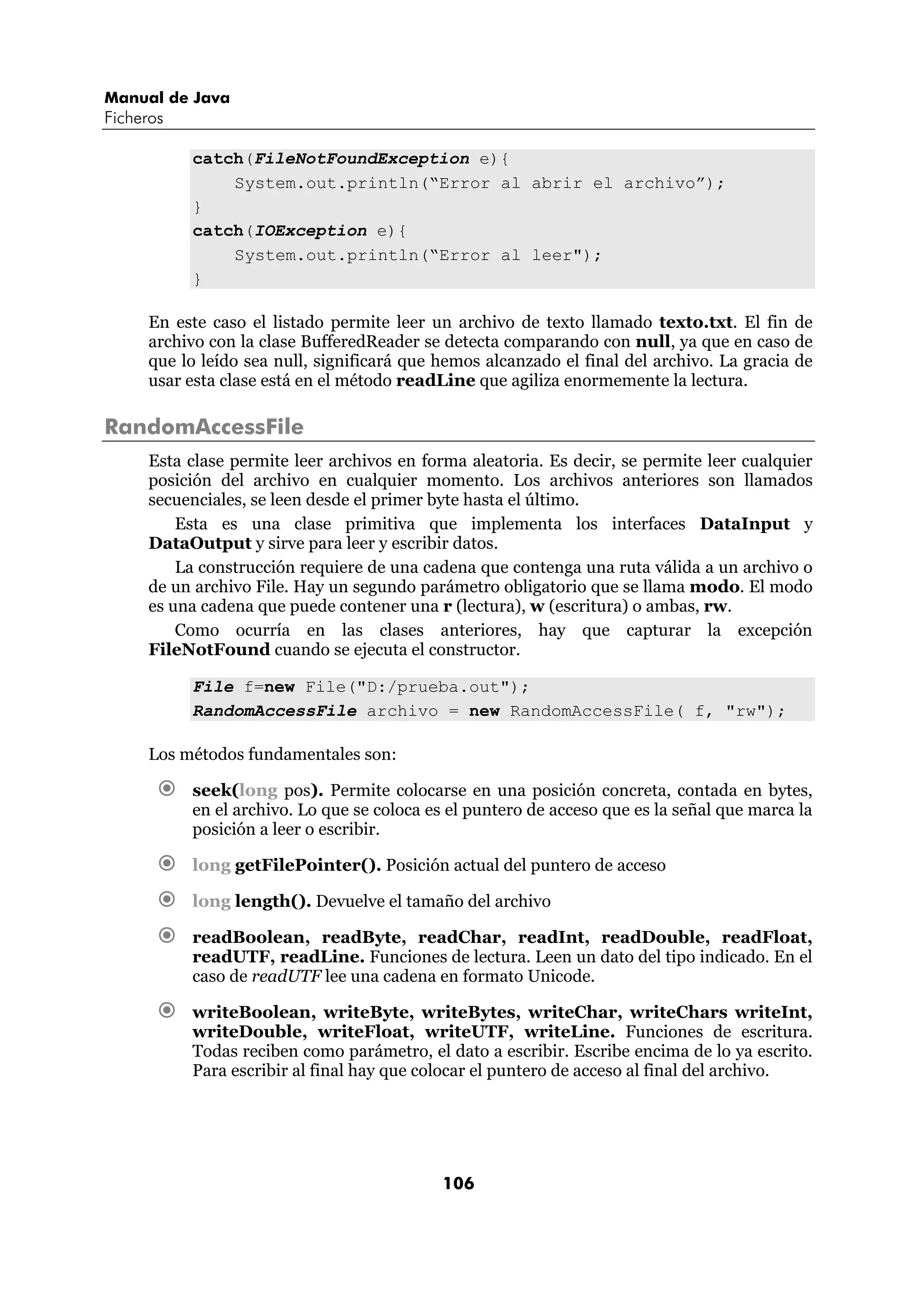 Manual de Java 
Ficheros 
catch(FileNotFoundException e){ 
System.out.println(“Error al abrir el archivo”); 
106 
} 
catch(IOException e){ 
System.out.println(“Error al leer"); 
} 
En este caso el listado permite leer un archivo de texto llamado texto.txt. El fin de 
archivo con la clase BufferedReader se detecta comparando con null, ya que en caso de 
que lo leído sea null, significará que hemos alcanzado el final del archivo. La gracia de 
usar esta clase está en el método readLine que agiliza enormemente la lectura. 
RandomAccessFile 
Esta clase permite leer archivos en forma aleatoria. Es decir, se permite leer cualquier 
posición del archivo en cualquier momento. Los archivos anteriores son llamados 
secuenciales, se leen desde el primer byte hasta el último. 
Esta es una clase primitiva que implementa los interfaces DataInput y 
DataOutput y sirve para leer y escribir datos. 
La construcción requiere de una cadena que contenga una ruta válida a un archivo o 
de un archivo File. Hay un segundo parámetro obligatorio que se llama modo. El modo 
es una cadena que puede contener una r (lectura), w (escritura) o ambas, rw. 
Como ocurría en las clases anteriores, hay que capturar la excepción 
FileNotFound cuando se ejecuta el constructor. 
File f=new File("D:/prueba.out"); 
RandomAccessFile archivo = new RandomAccessFile( f, "rw"); 
Los métodos fundamentales son: 
€ seek(long pos). Permite colocarse en una posición concreta, contada en bytes, 
en el archivo. Lo que se coloca es el puntero de acceso que es la señal que marca la 
posición a leer o escribir. 
€ long getFilePointer(). Posición actual del puntero de acceso 
€ long length(). Devuelve el tamaño del archivo 
€ readBoolean, readByte, readChar, readInt, readDouble, readFloat, 
readUTF, readLine. Funciones de lectura. Leen un dato del tipo indicado. En el 
caso de readUTF lee una cadena en formato Unicode. 
€ writeBoolean, writeByte, writeBytes, writeChar, writeChars writeInt, 
writeDouble, writeFloat, writeUTF, writeLine. Funciones de escritura. 
Todas reciben como parámetro, el dato a escribir. Escribe encima de lo ya escrito. 
Para escribir al final hay que colocar el puntero de acceso al final del archivo. 
 