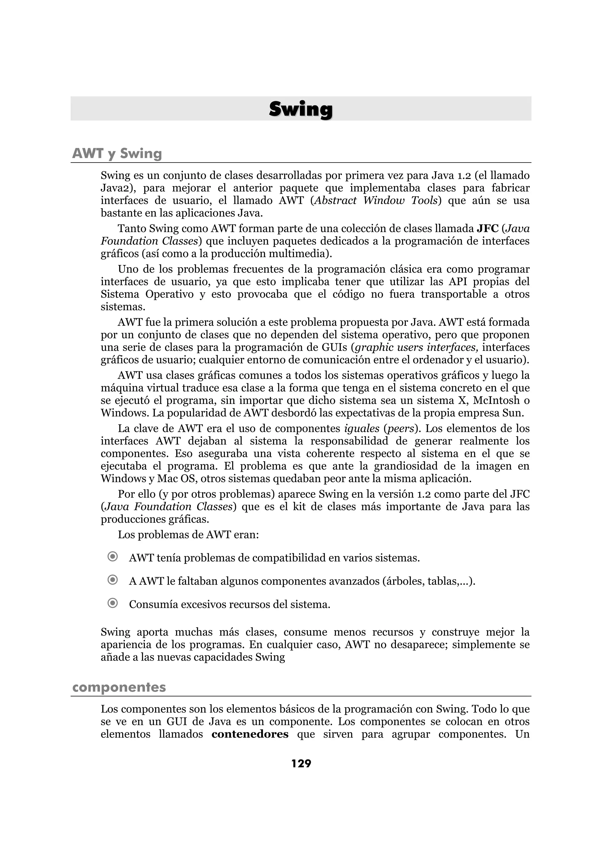 Swing 
129 
AWT y Swing 
Swing es un conjunto de clases desarrolladas por primera vez para Java 1.2 (el llamado 
Java2), para mejorar el anterior paquete que implementaba clases para fabricar 
interfaces de usuario, el llamado AWT (Abstract Window Tools) que aún se usa 
bastante en las aplicaciones Java. 
Tanto Swing como AWT forman parte de una colección de clases llamada JFC (Java 
Foundation Classes) que incluyen paquetes dedicados a la programación de interfaces 
gráficos (así como a la producción multimedia). 
Uno de los problemas frecuentes de la programación clásica era como programar 
interfaces de usuario, ya que esto implicaba tener que utilizar las API propias del 
Sistema Operativo y esto provocaba que el código no fuera transportable a otros 
sistemas. 
AWT fue la primera solución a este problema propuesta por Java. AWT está formada 
por un conjunto de clases que no dependen del sistema operativo, pero que proponen 
una serie de clases para la programación de GUIs (graphic users interfaces, interfaces 
gráficos de usuario; cualquier entorno de comunicación entre el ordenador y el usuario). 
AWT usa clases gráficas comunes a todos los sistemas operativos gráficos y luego la 
máquina virtual traduce esa clase a la forma que tenga en el sistema concreto en el que 
se ejecutó el programa, sin importar que dicho sistema sea un sistema X, McIntosh o 
Windows. La popularidad de AWT desbordó las expectativas de la propia empresa Sun. 
La clave de AWT era el uso de componentes iguales (peers). Los elementos de los 
interfaces AWT dejaban al sistema la responsabilidad de generar realmente los 
componentes. Eso aseguraba una vista coherente respecto al sistema en el que se 
ejecutaba el programa. El problema es que ante la grandiosidad de la imagen en 
Windows y Mac OS, otros sistemas quedaban peor ante la misma aplicación. 
Por ello (y por otros problemas) aparece Swing en la versión 1.2 como parte del JFC 
(Java Foundation Classes) que es el kit de clases más importante de Java para las 
producciones gráficas. 
Los problemas de AWT eran: 
€ AWT tenía problemas de compatibilidad en varios sistemas. 
€ A AWT le faltaban algunos componentes avanzados (árboles, tablas,...). 
€ Consumía excesivos recursos del sistema. 
Swing aporta muchas más clases, consume menos recursos y construye mejor la 
apariencia de los programas. En cualquier caso, AWT no desaparece; simplemente se 
añade a las nuevas capacidades Swing 
componentes 
Los componentes son los elementos básicos de la programación con Swing. Todo lo que 
se ve en un GUI de Java es un componente. Los componentes se colocan en otros 
elementos llamados contenedores que sirven para agrupar componentes. Un 
 