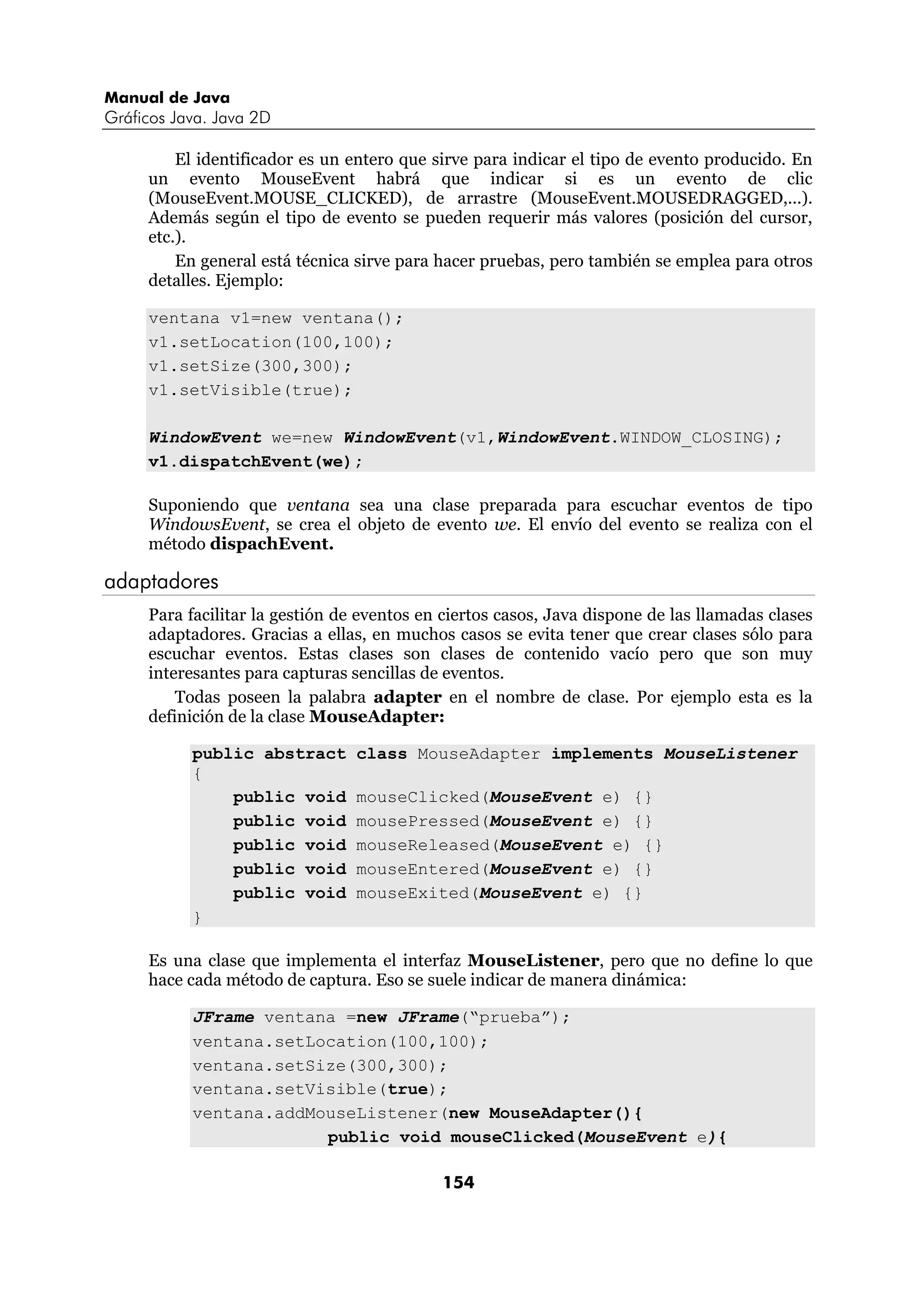 Manual de Java 
Gráficos Java. Java 2D 
El identificador es un entero que sirve para indicar el tipo de evento producido. En 
un evento MouseEvent habrá que indicar si es un evento de clic 
(MouseEvent.MOUSE_CLICKED), de arrastre (MouseEvent.MOUSEDRAGGED,...). 
Además según el tipo de evento se pueden requerir más valores (posición del cursor, 
etc.). 
En general está técnica sirve para hacer pruebas, pero también se emplea para otros 
154 
detalles. Ejemplo: 
ventana v1=new ventana(); 
v1.setLocation(100,100); 
v1.setSize(300,300); 
v1.setVisible(true); 
WindowEvent we=new WindowEvent(v1,WindowEvent.WINDOW_CLOSING); 
v1.dispatchEvent(we); 
Suponiendo que ventana sea una clase preparada para escuchar eventos de tipo 
WindowsEvent, se crea el objeto de evento we. El envío del evento se realiza con el 
método dispachEvent. 
adaptadores 
Para facilitar la gestión de eventos en ciertos casos, Java dispone de las llamadas clases 
adaptadores. Gracias a ellas, en muchos casos se evita tener que crear clases sólo para 
escuchar eventos. Estas clases son clases de contenido vacío pero que son muy 
interesantes para capturas sencillas de eventos. 
Todas poseen la palabra adapter en el nombre de clase. Por ejemplo esta es la 
definición de la clase MouseAdapter: 
public abstract class MouseAdapter implements MouseListener 
{ 
public void mouseClicked(MouseEvent e) {} 
public void mousePressed(MouseEvent e) {} 
public void mouseReleased(MouseEvent e) {} 
public void mouseEntered(MouseEvent e) {} 
public void mouseExited(MouseEvent e) {} 
} 
Es una clase que implementa el interfaz MouseListener, pero que no define lo que 
hace cada método de captura. Eso se suele indicar de manera dinámica: 
JFrame ventana =new JFrame(“prueba”); 
ventana.setLocation(100,100); 
ventana.setSize(300,300); 
ventana.setVisible(true); 
ventana.addMouseListener(new MouseAdapter(){ 
public void mouseClicked(MouseEvent e){ 
 