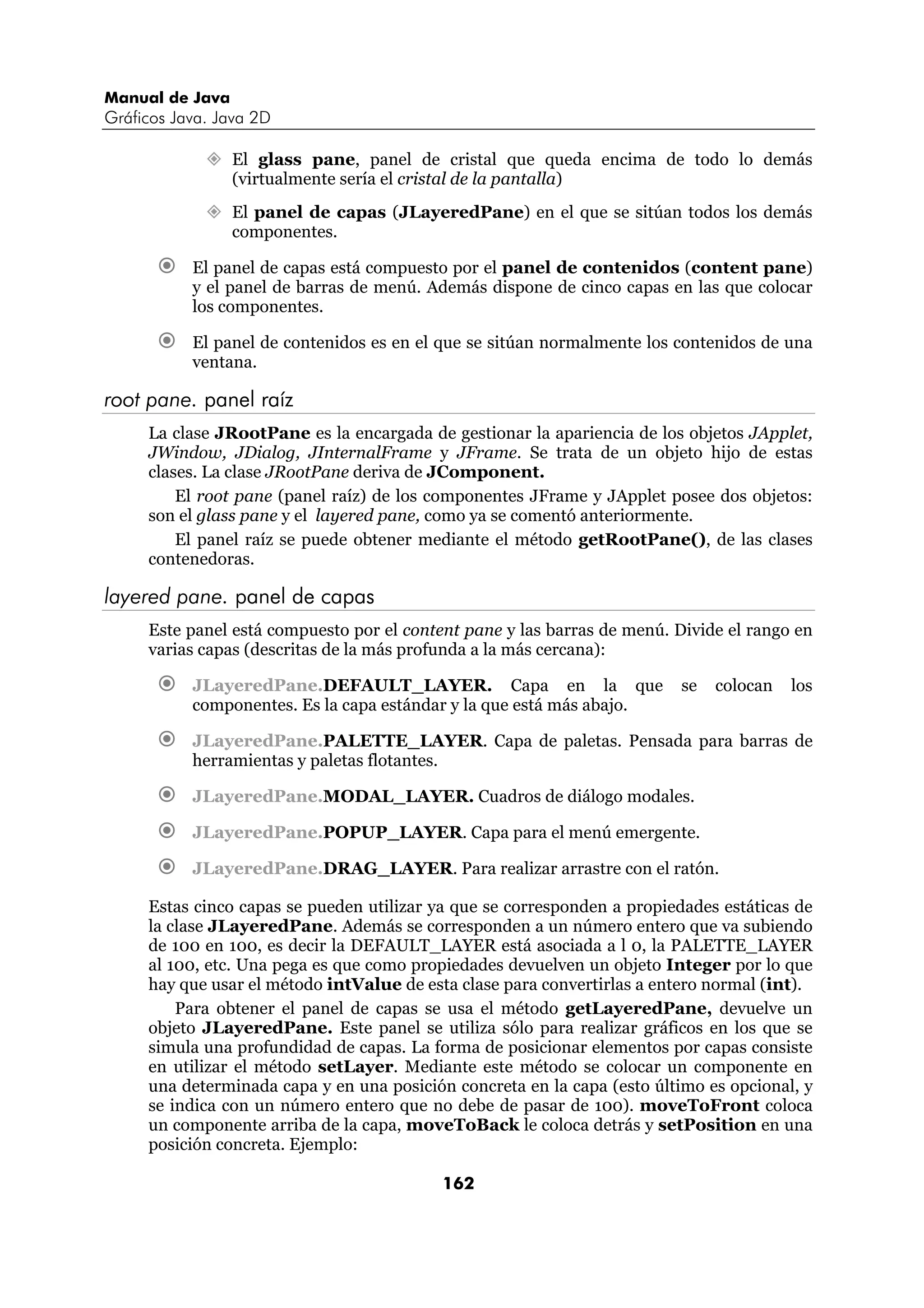 Manual de Java 
Gráficos Java. Java 2D 
” El glass pane, panel de cristal que queda encima de todo lo demás 
(virtualmente sería el cristal de la pantalla) 
” El panel de capas (JLayeredPane) en el que se sitúan todos los demás 
162 
componentes. 
€ El panel de capas está compuesto por el panel de contenidos (content pane) 
y el panel de barras de menú. Además dispone de cinco capas en las que colocar 
los componentes. 
€ El panel de contenidos es en el que se sitúan normalmente los contenidos de una 
ventana. 
root pane. panel raíz 
La clase JRootPane es la encargada de gestionar la apariencia de los objetos JApplet, 
JWindow, JDialog, JInternalFrame y JFrame. Se trata de un objeto hijo de estas 
clases. La clase JRootPane deriva de JComponent. 
El root pane (panel raíz) de los componentes JFrame y JApplet posee dos objetos: 
son el glass pane y el layered pane, como ya se comentó anteriormente. 
El panel raíz se puede obtener mediante el método getRootPane(), de las clases 
contenedoras. 
layered pane. panel de capas 
Este panel está compuesto por el content pane y las barras de menú. Divide el rango en 
varias capas (descritas de la más profunda a la más cercana): 
€ JLayeredPane.DEFAULT_LAYER. Capa en la que se colocan los 
componentes. Es la capa estándar y la que está más abajo. 
€ JLayeredPane.PALETTE_LAYER. Capa de paletas. Pensada para barras de 
herramientas y paletas flotantes. 
€ JLayeredPane.MODAL_LAYER. Cuadros de diálogo modales. 
€ JLayeredPane.POPUP_LAYER. Capa para el menú emergente. 
€ JLayeredPane.DRAG_LAYER. Para realizar arrastre con el ratón. 
Estas cinco capas se pueden utilizar ya que se corresponden a propiedades estáticas de 
la clase JLayeredPane. Además se corresponden a un número entero que va subiendo 
de 100 en 100, es decir la DEFAULT_LAYER está asociada a l 0, la PALETTE_LAYER 
al 100, etc. Una pega es que como propiedades devuelven un objeto Integer por lo que 
hay que usar el método intValue de esta clase para convertirlas a entero normal (int). 
Para obtener el panel de capas se usa el método getLayeredPane, devuelve un 
objeto JLayeredPane. Este panel se utiliza sólo para realizar gráficos en los que se 
simula una profundidad de capas. La forma de posicionar elementos por capas consiste 
en utilizar el método setLayer. Mediante este método se colocar un componente en 
una determinada capa y en una posición concreta en la capa (esto último es opcional, y 
se indica con un número entero que no debe de pasar de 100). moveToFront coloca 
un componente arriba de la capa, moveToBack le coloca detrás y setPosition en una 
posición concreta. Ejemplo: 
 