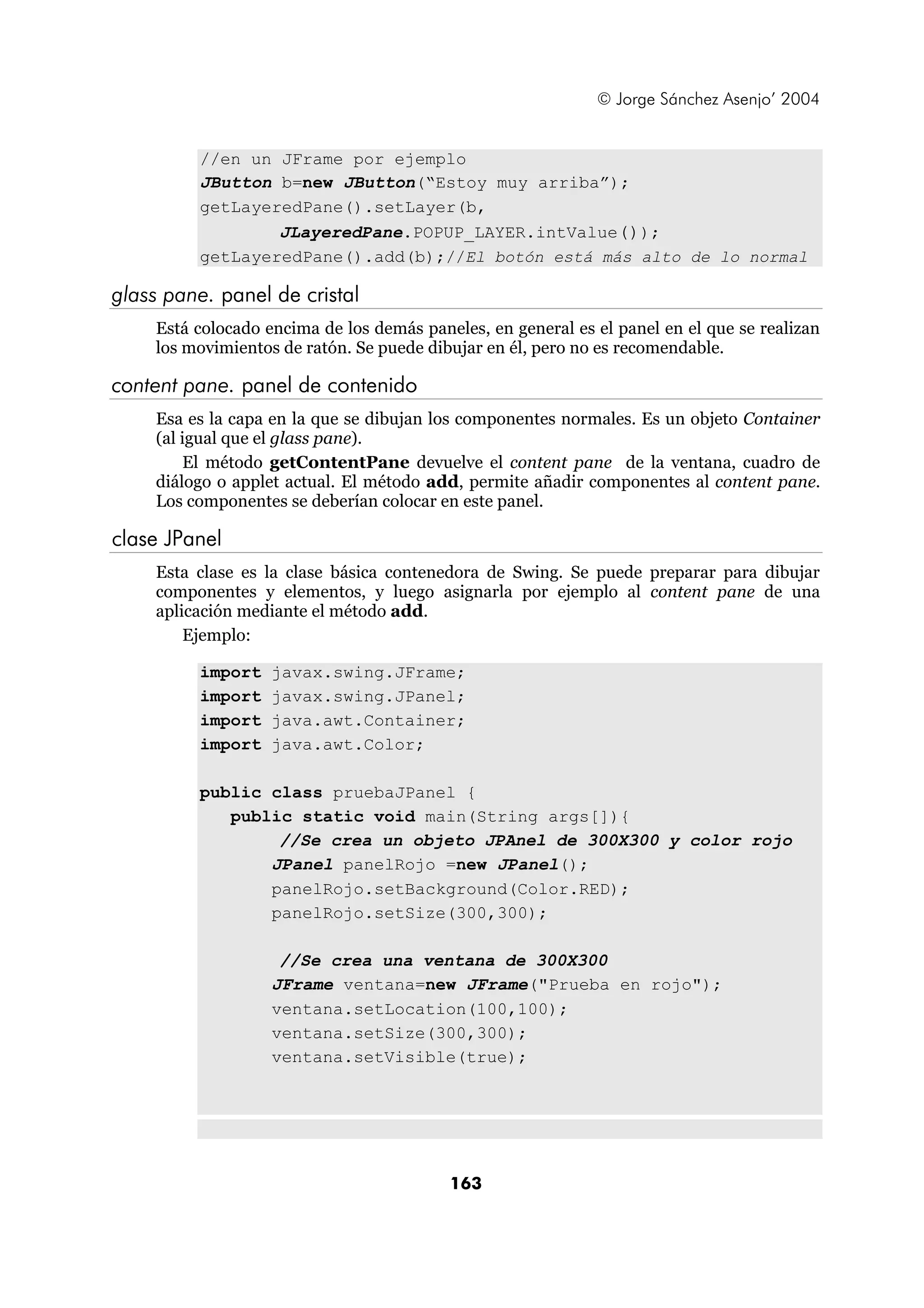 © Jorge Sánchez Asenjo’ 2004 
//en un JFrame por ejemplo 
JButton b=new JButton(“Estoy muy arriba”); 
getLayeredPane().setLayer(b, 
JLayeredPane.POPUP_LAYER.intValue()); 
getLayeredPane().add(b);//El botón está más alto de lo normal 
163 
glass pane. panel de cristal 
Está colocado encima de los demás paneles, en general es el panel en el que se realizan 
los movimientos de ratón. Se puede dibujar en él, pero no es recomendable. 
content pane. panel de contenido 
Esa es la capa en la que se dibujan los componentes normales. Es un objeto Container 
(al igual que el glass pane). 
El método getContentPane devuelve el content pane de la ventana, cuadro de 
diálogo o applet actual. El método add, permite añadir componentes al content pane. 
Los componentes se deberían colocar en este panel. 
clase JPanel 
Esta clase es la clase básica contenedora de Swing. Se puede preparar para dibujar 
componentes y elementos, y luego asignarla por ejemplo al content pane de una 
aplicación mediante el método add. 
Ejemplo: 
import javax.swing.JFrame; 
import javax.swing.JPanel; 
import java.awt.Container; 
import java.awt.Color; 
public class pruebaJPanel { 
public static void main(String args[]){ 
//Se crea un objeto JPAnel de 300X300 y color rojo 
JPanel panelRojo =new JPanel(); 
panelRojo.setBackground(Color.RED); 
panelRojo.setSize(300,300); 
//Se crea una ventana de 300X300 
JFrame ventana=new JFrame("Prueba en rojo"); 
ventana.setLocation(100,100); 
ventana.setSize(300,300); 
ventana.setVisible(true); 
 