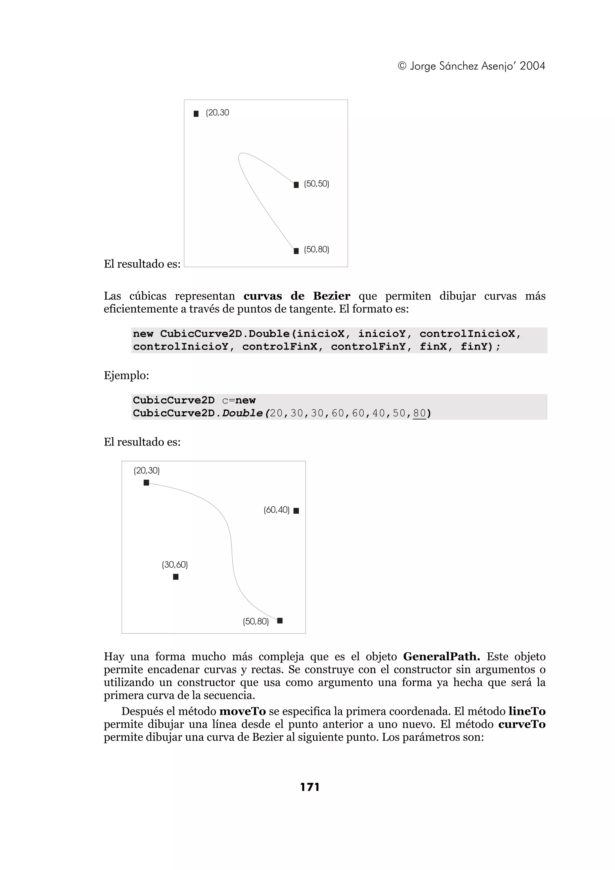 © Jorge Sánchez Asenjo’ 2004 
171 
El resultado es: 
(50,50) 
(50,80) 
(20,30 
Las cúbicas representan curvas de Bezier que permiten dibujar curvas más 
eficientemente a través de puntos de tangente. El formato es: 
new CubicCurve2D.Double(inicioX, inicioY, controlInicioX, 
controlInicioY, controlFinX, controlFinY, finX, finY); 
Ejemplo: 
CubicCurve2D c=new 
CubicCurve2D.Double(20,30,30,60,60,40,50,80) 
El resultado es: 
(20,30) 
(30,60) 
(60,40) 
(50,80) 
Hay una forma mucho más compleja que es el objeto GeneralPath. Este objeto 
permite encadenar curvas y rectas. Se construye con el constructor sin argumentos o 
utilizando un constructor que usa como argumento una forma ya hecha que será la 
primera curva de la secuencia. 
Después el método moveTo se especifica la primera coordenada. El método lineTo 
permite dibujar una línea desde el punto anterior a uno nuevo. El método curveTo 
permite dibujar una curva de Bezier al siguiente punto. Los parámetros son: 
 