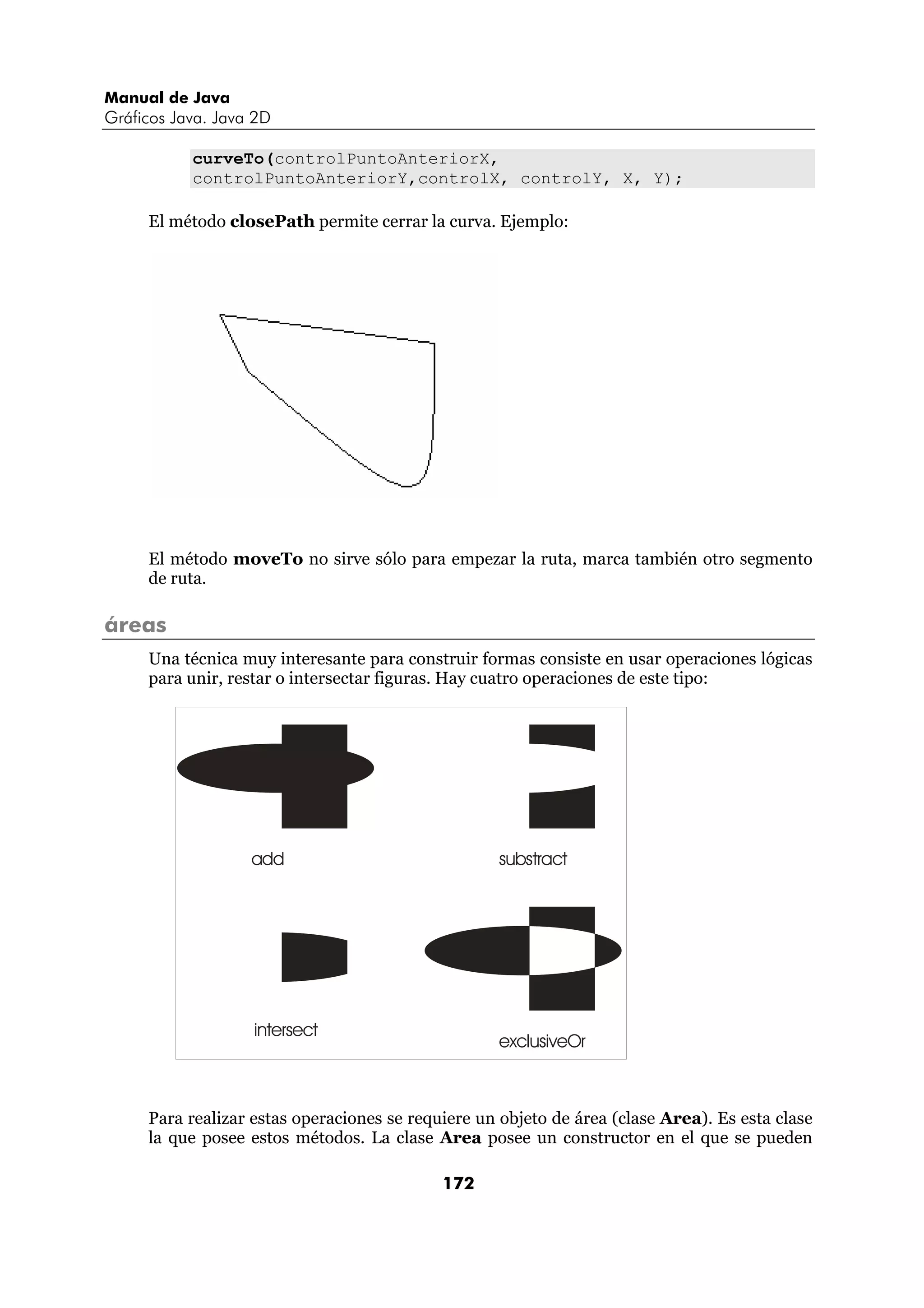 Manual de Java 
Gráficos Java. Java 2D 
curveTo(controlPuntoAnteriorX, 
controlPuntoAnteriorY,controlX, controlY, X, Y); 
El método closePath permite cerrar la curva. Ejemplo: 
El método moveTo no sirve sólo para empezar la ruta, marca también otro segmento 
de ruta. 
172 
áreas 
Una técnica muy interesante para construir formas consiste en usar operaciones lógicas 
para unir, restar o intersectar figuras. Hay cuatro operaciones de este tipo: 
add substract 
intersect 
exclusiveOr 
Para realizar estas operaciones se requiere un objeto de área (clase Area). Es esta clase 
la que posee estos métodos. La clase Area posee un constructor en el que se pueden 
 