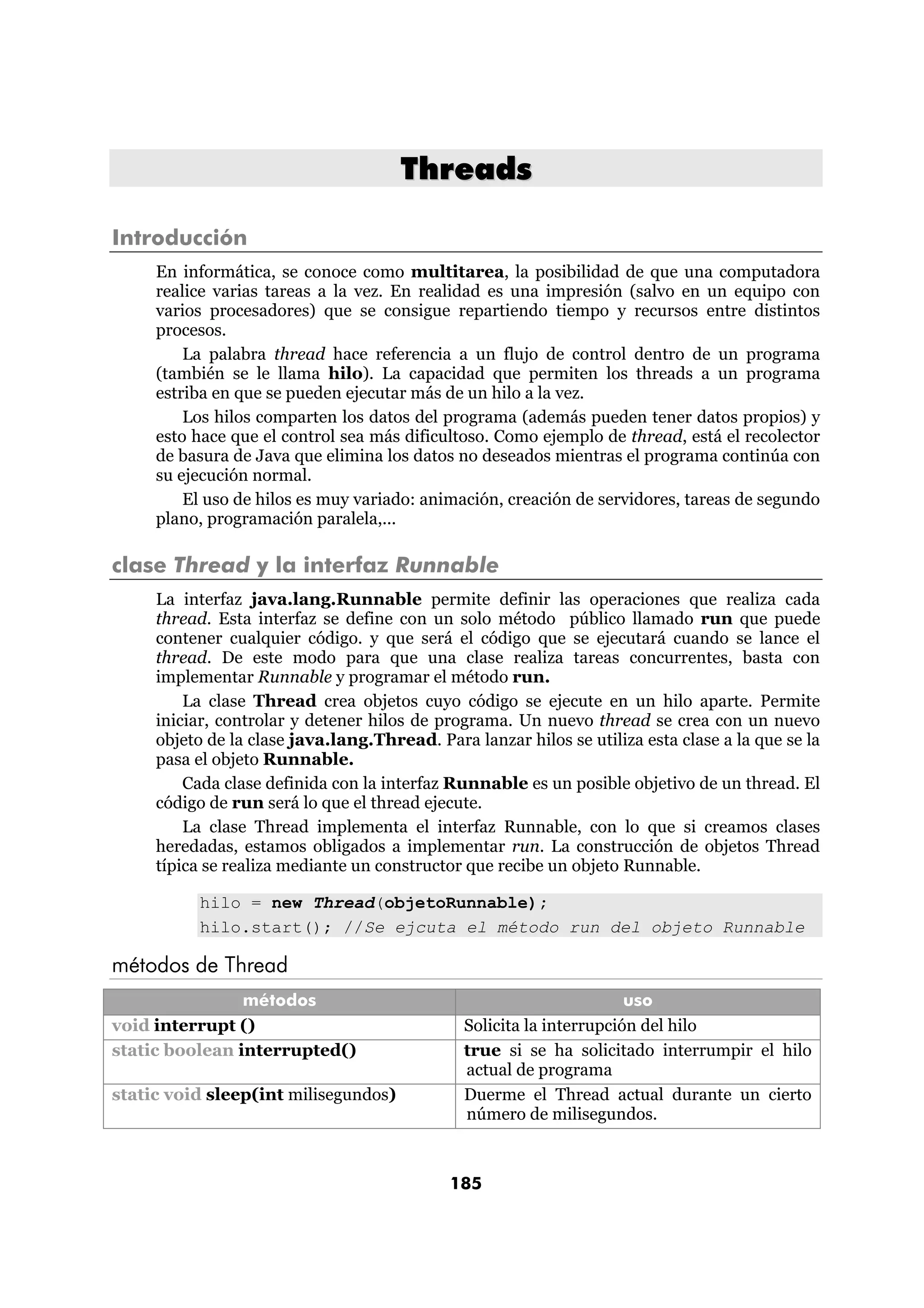 Threads 
185 
Introducción 
En informática, se conoce como multitarea, la posibilidad de que una computadora 
realice varias tareas a la vez. En realidad es una impresión (salvo en un equipo con 
varios procesadores) que se consigue repartiendo tiempo y recursos entre distintos 
procesos. 
La palabra thread hace referencia a un flujo de control dentro de un programa 
(también se le llama hilo). La capacidad que permiten los threads a un programa 
estriba en que se pueden ejecutar más de un hilo a la vez. 
Los hilos comparten los datos del programa (además pueden tener datos propios) y 
esto hace que el control sea más dificultoso. Como ejemplo de thread, está el recolector 
de basura de Java que elimina los datos no deseados mientras el programa continúa con 
su ejecución normal. 
El uso de hilos es muy variado: animación, creación de servidores, tareas de segundo 
plano, programación paralela,... 
clase Thread y la interfaz Runnable 
La interfaz java.lang.Runnable permite definir las operaciones que realiza cada 
thread. Esta interfaz se define con un solo método público llamado run que puede 
contener cualquier código. y que será el código que se ejecutará cuando se lance el 
thread. De este modo para que una clase realiza tareas concurrentes, basta con 
implementar Runnable y programar el método run. 
La clase Thread crea objetos cuyo código se ejecute en un hilo aparte. Permite 
iniciar, controlar y detener hilos de programa. Un nuevo thread se crea con un nuevo 
objeto de la clase java.lang.Thread. Para lanzar hilos se utiliza esta clase a la que se la 
pasa el objeto Runnable. 
Cada clase definida con la interfaz Runnable es un posible objetivo de un thread. El 
código de run será lo que el thread ejecute. 
La clase Thread implementa el interfaz Runnable, con lo que si creamos clases 
heredadas, estamos obligados a implementar run. La construcción de objetos Thread 
típica se realiza mediante un constructor que recibe un objeto Runnable. 
hilo = new Thread(objetoRunnable); 
hilo.start(); //Se ejcuta el método run del objeto Runnable 
métodos de Thread 
métodos uso 
void interrupt () Solicita la interrupción del hilo 
static boolean interrupted() true si se ha solicitado interrumpir el hilo 
actual de programa 
static void sleep(int milisegundos) Duerme el Thread actual durante un cierto 
número de milisegundos. 
 