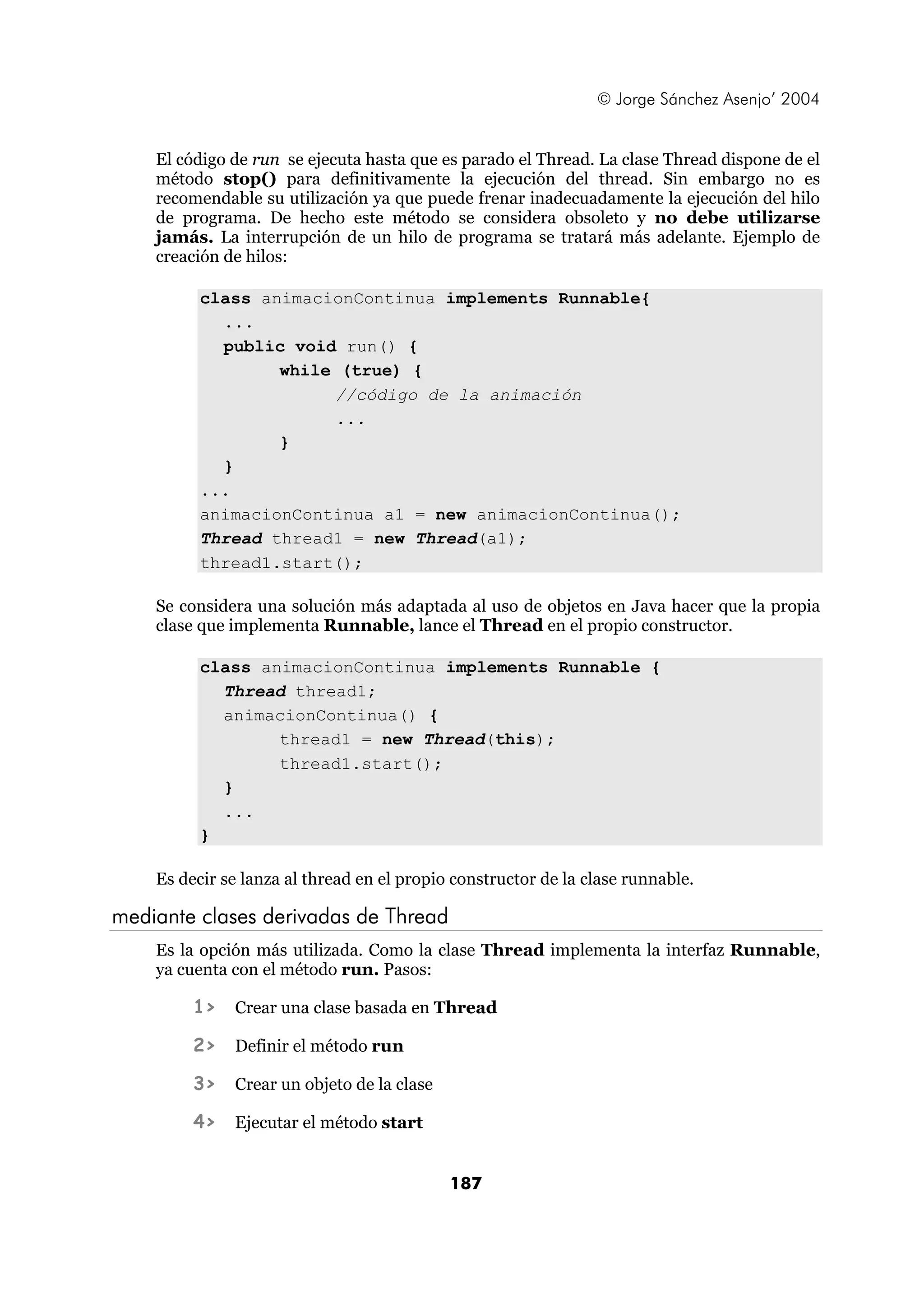 © Jorge Sánchez Asenjo’ 2004 
El código de run se ejecuta hasta que es parado el Thread. La clase Thread dispone de el 
método stop() para definitivamente la ejecución del thread. Sin embargo no es 
recomendable su utilización ya que puede frenar inadecuadamente la ejecución del hilo 
de programa. De hecho este método se considera obsoleto y no debe utilizarse 
jamás. La interrupción de un hilo de programa se tratará más adelante. Ejemplo de 
creación de hilos: 
class animacionContinua implements Runnable{ 
187 
... 
public void run() { 
while (true) { 
//código de la animación 
... 
} 
} 
... 
animacionContinua a1 = new animacionContinua(); 
Thread thread1 = new Thread(a1); 
thread1.start(); 
Se considera una solución más adaptada al uso de objetos en Java hacer que la propia 
clase que implementa Runnable, lance el Thread en el propio constructor. 
class animacionContinua implements Runnable { 
Thread thread1; 
animacionContinua() { 
thread1 = new Thread(this); 
thread1.start(); 
} 
... 
} 
Es decir se lanza al thread en el propio constructor de la clase runnable. 
mediante clases derivadas de Thread 
Es la opción más utilizada. Como la clase Thread implementa la interfaz Runnable, 
ya cuenta con el método run. Pasos: 
1> Crear una clase basada en Thread 
2> Definir el método run 
3> Crear un objeto de la clase 
4> Ejecutar el método start 
 