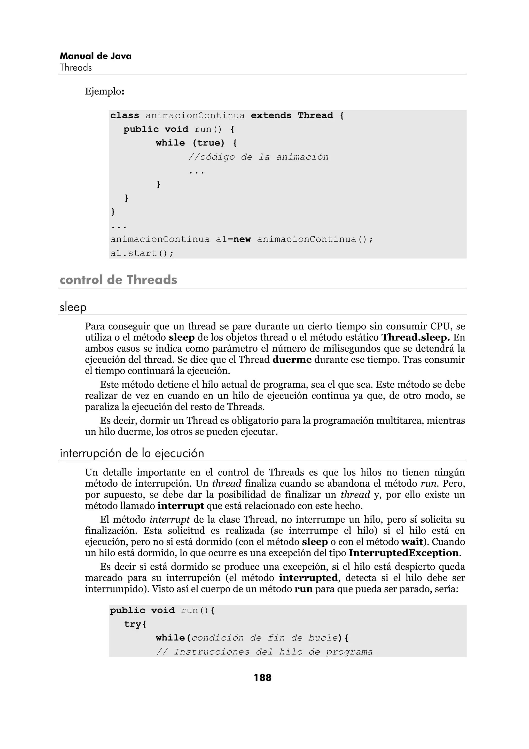 Manual de Java 
Threads 
188 
Ejemplo: 
class animacionContinua extends Thread { 
public void run() { 
while (true) { 
//código de la animación 
... 
} 
} 
} 
... 
animacionContinua a1=new animacionContinua(); 
a1.start(); 
control de Threads 
sleep 
Para conseguir que un thread se pare durante un cierto tiempo sin consumir CPU, se 
utiliza o el método sleep de los objetos thread o el método estático Thread.sleep. En 
ambos casos se indica como parámetro el número de milisegundos que se detendrá la 
ejecución del thread. Se dice que el Thread duerme durante ese tiempo. Tras consumir 
el tiempo continuará la ejecución. 
Este método detiene el hilo actual de programa, sea el que sea. Este método se debe 
realizar de vez en cuando en un hilo de ejecución continua ya que, de otro modo, se 
paraliza la ejecución del resto de Threads. 
Es decir, dormir un Thread es obligatorio para la programación multitarea, mientras 
un hilo duerme, los otros se pueden ejecutar. 
interrupción de la ejecución 
Un detalle importante en el control de Threads es que los hilos no tienen ningún 
método de interrupción. Un thread finaliza cuando se abandona el método run. Pero, 
por supuesto, se debe dar la posibilidad de finalizar un thread y, por ello existe un 
método llamado interrupt que está relacionado con este hecho. 
El método interrupt de la clase Thread, no interrumpe un hilo, pero sí solicita su 
finalización. Esta solicitud es realizada (se interrumpe el hilo) si el hilo está en 
ejecución, pero no si está dormido (con el método sleep o con el método wait). Cuando 
un hilo está dormido, lo que ocurre es una excepción del tipo InterruptedException. 
Es decir si está dormido se produce una excepción, si el hilo está despierto queda 
marcado para su interrupción (el método interrupted, detecta si el hilo debe ser 
interrumpido). Visto así el cuerpo de un método run para que pueda ser parado, sería: 
public void run(){ 
try{ 
while(condición de fin de bucle){ 
// Instrucciones del hilo de programa 
 