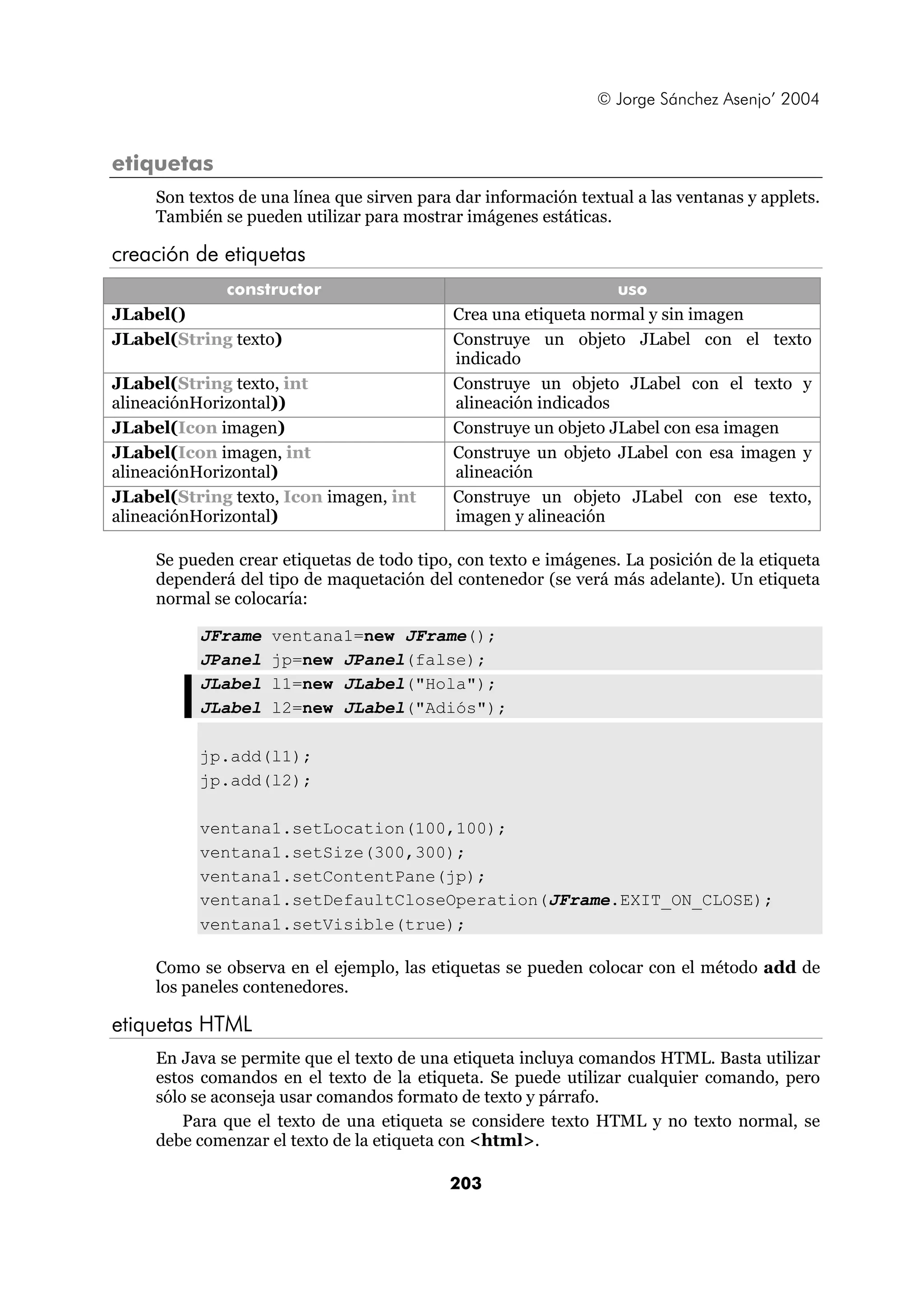 © Jorge Sánchez Asenjo’ 2004 
203 
etiquetas 
Son textos de una línea que sirven para dar información textual a las ventanas y applets. 
También se pueden utilizar para mostrar imágenes estáticas. 
creación de etiquetas 
constructor uso 
JLabel() Crea una etiqueta normal y sin imagen 
JLabel(String texto) Construye un objeto JLabel con el texto 
indicado 
JLabel(String texto, int 
alineaciónHorizontal)) 
Construye un objeto JLabel con el texto y 
alineación indicados 
JLabel(Icon imagen) Construye un objeto JLabel con esa imagen 
JLabel(Icon imagen, int 
alineaciónHorizontal) 
Construye un objeto JLabel con esa imagen y 
alineación 
JLabel(String texto, Icon imagen, int 
alineaciónHorizontal) 
Construye un objeto JLabel con ese texto, 
imagen y alineación 
Se pueden crear etiquetas de todo tipo, con texto e imágenes. La posición de la etiqueta 
dependerá del tipo de maquetación del contenedor (se verá más adelante). Un etiqueta 
normal se colocaría: 
JFrame ventana1=new JFrame(); 
JPanel jp=new JPanel(false); 
JLabel l1=new JLabel("Hola"); 
JLabel l2=new JLabel("Adiós"); 
jp.add(l1); 
jp.add(l2); 
ventana1.setLocation(100,100); 
ventana1.setSize(300,300); 
ventana1.setContentPane(jp); 
ventana1.setDefaultCloseOperation(JFrame.EXIT_ON_CLOSE); 
ventana1.setVisible(true); 
Como se observa en el ejemplo, las etiquetas se pueden colocar con el método add de 
los paneles contenedores. 
etiquetas HTML 
En Java se permite que el texto de una etiqueta incluya comandos HTML. Basta utilizar 
estos comandos en el texto de la etiqueta. Se puede utilizar cualquier comando, pero 
sólo se aconseja usar comandos formato de texto y párrafo. 
Para que el texto de una etiqueta se considere texto HTML y no texto normal, se 
debe comenzar el texto de la etiqueta con <html>. 
 