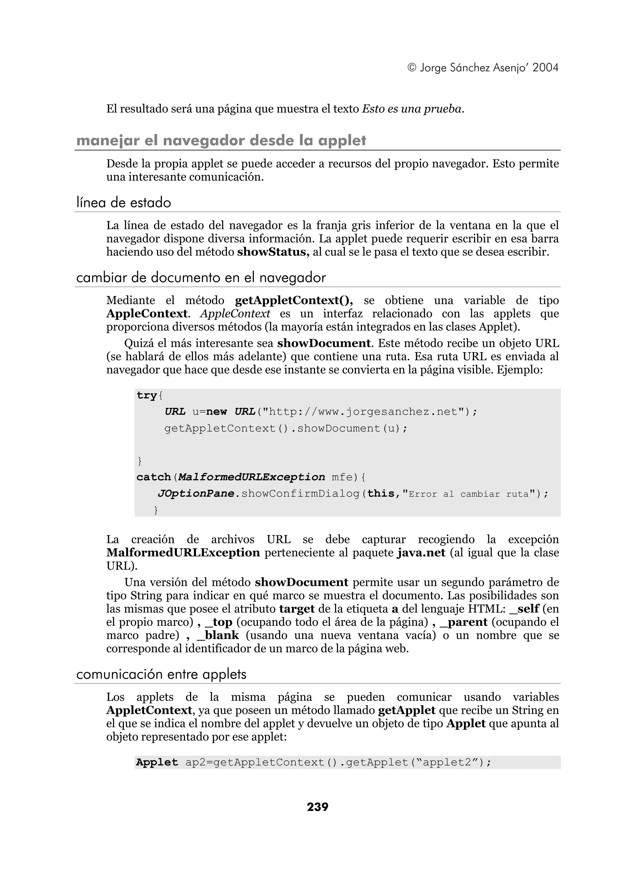 © Jorge Sánchez Asenjo’ 2004 
El resultado será una página que muestra el texto Esto es una prueba. 
manejar el navegador desde la applet 
Desde la propia applet se puede acceder a recursos del propio navegador. Esto permite 
una interesante comunicación. 
239 
línea de estado 
La línea de estado del navegador es la franja gris inferior de la ventana en la que el 
navegador dispone diversa información. La applet puede requerir escribir en esa barra 
haciendo uso del método showStatus, al cual se le pasa el texto que se desea escribir. 
cambiar de documento en el navegador 
Mediante el método getAppletContext(), se obtiene una variable de tipo 
AppleContext. AppleContext es un interfaz relacionado con las applets que 
proporciona diversos métodos (la mayoría están integrados en las clases Applet). 
Quizá el más interesante sea showDocument. Este método recibe un objeto URL 
(se hablará de ellos más adelante) que contiene una ruta. Esa ruta URL es enviada al 
navegador que hace que desde ese instante se convierta en la página visible. Ejemplo: 
try{ 
URL u=new URL("http://www.jorgesanchez.net"); 
getAppletContext().showDocument(u); 
} 
catch(MalformedURLException mfe){ 
JOptionPane.showConfirmDialog(this,"Error al cambiar ruta"); 
} 
La creación de archivos URL se debe capturar recogiendo la excepción 
MalformedURLException perteneciente al paquete java.net (al igual que la clase 
URL). 
Una versión del método showDocument permite usar un segundo parámetro de 
tipo String para indicar en qué marco se muestra el documento. Las posibilidades son 
las mismas que posee el atributo target de la etiqueta a del lenguaje HTML: _self (en 
el propio marco) , _top (ocupando todo el área de la página) , _parent (ocupando el 
marco padre) , _blank (usando una nueva ventana vacía) o un nombre que se 
corresponde al identificador de un marco de la página web. 
comunicación entre applets 
Los applets de la misma página se pueden comunicar usando variables 
AppletContext, ya que poseen un método llamado getApplet que recibe un String en 
el que se indica el nombre del applet y devuelve un objeto de tipo Applet que apunta al 
objeto representado por ese applet: 
Applet ap2=getAppletContext().getApplet(“applet2”); 
 