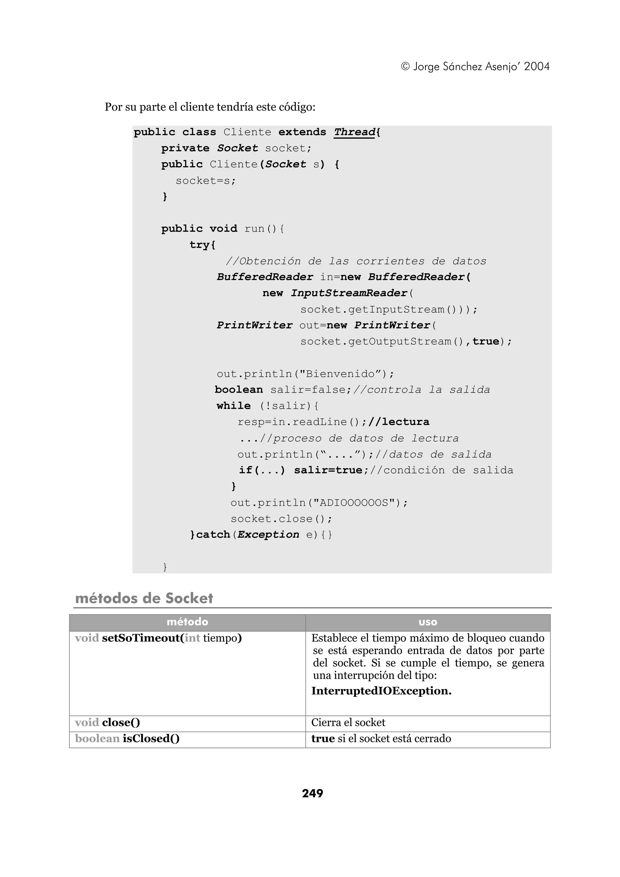 © Jorge Sánchez Asenjo’ 2004 
Por su parte el cliente tendría este código: 
public class Cliente extends Thread{ 
private Socket socket; 
public Cliente(Socket s) { 
249 
socket=s; 
} 
public void run(){ 
try{ 
//Obtención de las corrientes de datos 
BufferedReader in=new BufferedReader( 
new InputStreamReader( 
socket.getInputStream())); 
PrintWriter out=new PrintWriter( 
socket.getOutputStream(),true); 
out.println("Bienvenido”); 
boolean salir=false;//controla la salida 
while (!salir){ 
resp=in.readLine();//lectura 
...//proceso de datos de lectura 
out.println(“....”);//datos de salida 
if(...) salir=true;//condición de salida 
} 
out.println("ADIOOOOOOS"); 
socket.close(); 
}catch(Exception e){} 
} 
métodos de Socket 
método uso 
void setSoTimeout(int tiempo) Establece el tiempo máximo de bloqueo cuando 
se está esperando entrada de datos por parte 
del socket. Si se cumple el tiempo, se genera 
una interrupción del tipo: 
InterruptedIOException. 
void close() Cierra el socket 
boolean isClosed() true si el socket está cerrado 
 