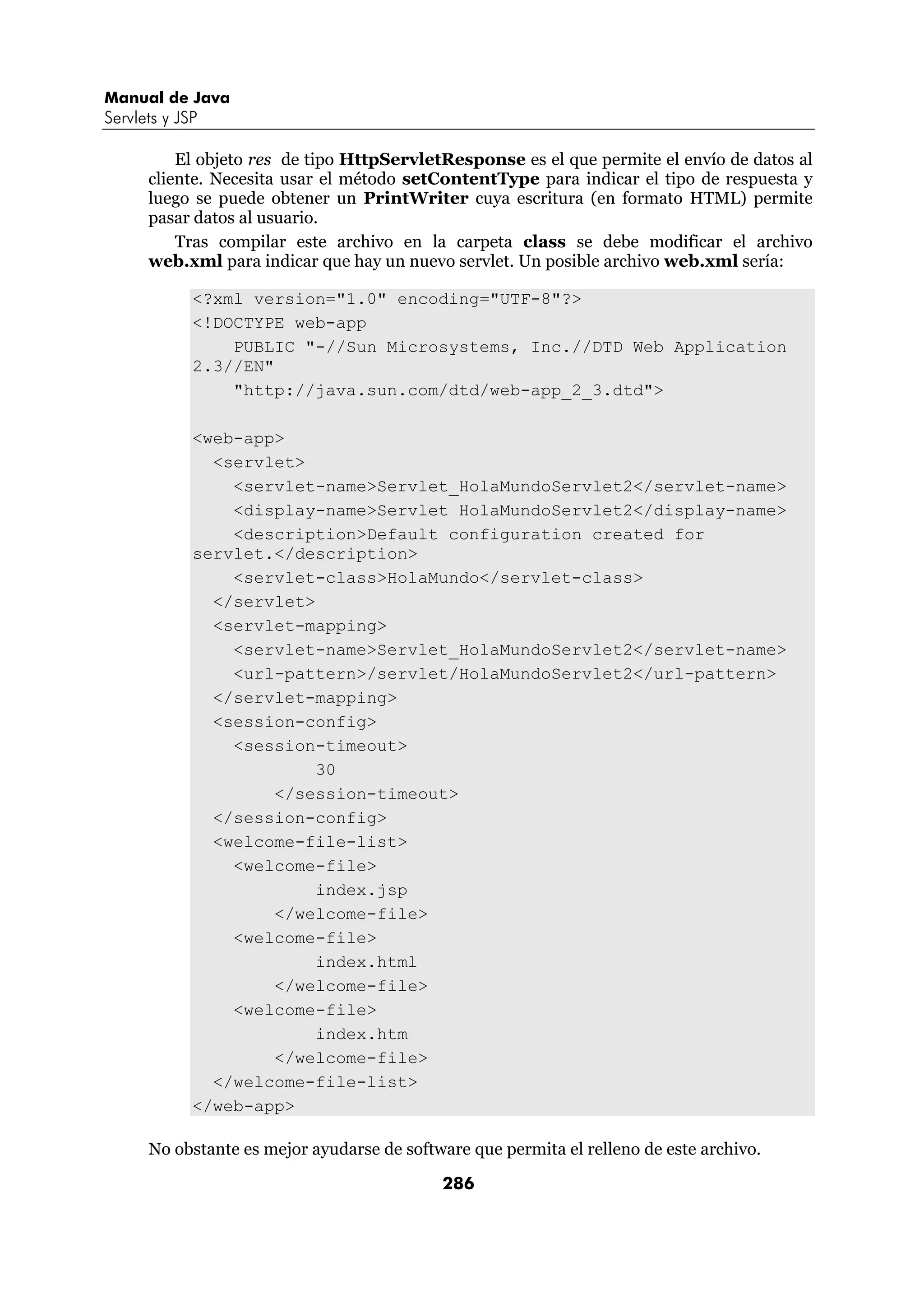 Manual de Java 
Servlets y JSP 
El objeto res de tipo HttpServletResponse es el que permite el envío de datos al 
cliente. Necesita usar el método setContentType para indicar el tipo de respuesta y 
luego se puede obtener un PrintWriter cuya escritura (en formato HTML) permite 
pasar datos al usuario. 
Tras compilar este archivo en la carpeta class se debe modificar el archivo 
web.xml para indicar que hay un nuevo servlet. Un posible archivo web.xml sería: 
<?xml version="1.0" encoding="UTF-8"?> 
<!DOCTYPE web-app 
PUBLIC "-//Sun Microsystems, Inc.//DTD Web Application 
286 
2.3//EN" 
"http://java.sun.com/dtd/web-app_2_3.dtd"> 
<web-app> 
<servlet> 
<servlet-name>Servlet_HolaMundoServlet2</servlet-name> 
<display-name>Servlet HolaMundoServlet2</display-name> 
<description>Default configuration created for 
servlet.</description> 
<servlet-class>HolaMundo</servlet-class> 
</servlet> 
<servlet-mapping> 
<servlet-name>Servlet_HolaMundoServlet2</servlet-name> 
<url-pattern>/servlet/HolaMundoServlet2</url-pattern> 
</servlet-mapping> 
<session-config> 
<session-timeout> 
30 
</session-timeout> 
</session-config> 
<welcome-file-list> 
<welcome-file> 
index.jsp 
</welcome-file> 
<welcome-file> 
index.html 
</welcome-file> 
<welcome-file> 
index.htm 
</welcome-file> 
</welcome-file-list> 
</web-app> 
No obstante es mejor ayudarse de software que permita el relleno de este archivo. 
 