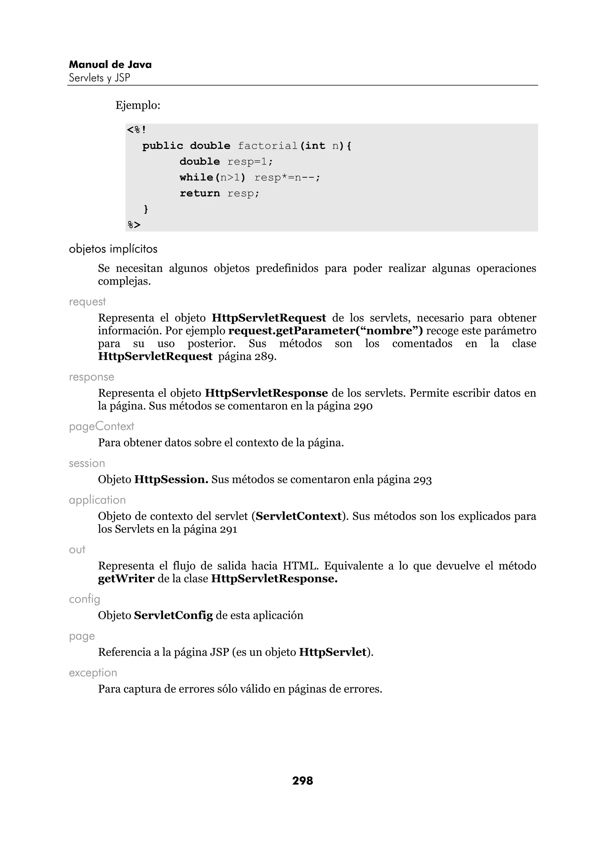 Manual de Java 
Servlets y JSP 
298 
Ejemplo: 
<%! 
public double factorial(int n){ 
double resp=1; 
while(n>1) resp*=n--; 
return resp; 
} 
%> 
objetos implícitos 
Se necesitan algunos objetos predefinidos para poder realizar algunas operaciones 
complejas. 
request 
Representa el objeto HttpServletRequest de los servlets, necesario para obtener 
información. Por ejemplo request.getParameter(“nombre”) recoge este parámetro 
para su uso posterior. Sus métodos son los comentados en la clase 
HttpServletRequest página 289. 
response 
Representa el objeto HttpServletResponse de los servlets. Permite escribir datos en 
la página. Sus métodos se comentaron en la página 290 
pageContext 
Para obtener datos sobre el contexto de la página. 
session 
Objeto HttpSession. Sus métodos se comentaron enla página 293 
application 
Objeto de contexto del servlet (ServletContext). Sus métodos son los explicados para 
los Servlets en la página 291 
out 
Representa el flujo de salida hacia HTML. Equivalente a lo que devuelve el método 
getWriter de la clase HttpServletResponse. 
config 
Objeto ServletConfig de esta aplicación 
page 
Referencia a la página JSP (es un objeto HttpServlet). 
exception 
Para captura de errores sólo válido en páginas de errores. 
 