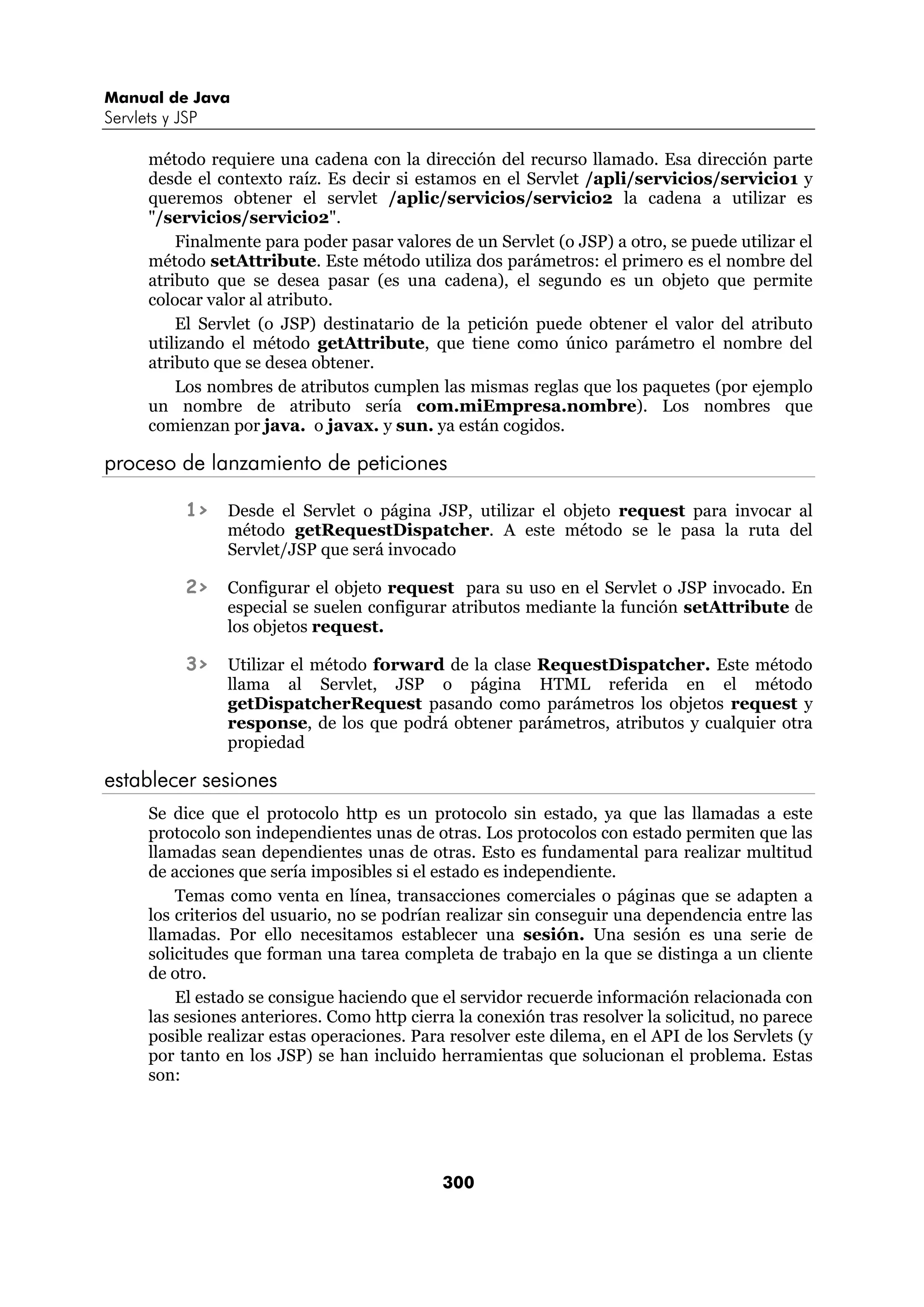 Manual de Java 
Servlets y JSP 
método requiere una cadena con la dirección del recurso llamado. Esa dirección parte 
desde el contexto raíz. Es decir si estamos en el Servlet /apli/servicios/servicio1 y 
queremos obtener el servlet /aplic/servicios/servicio2 la cadena a utilizar es 
"/servicios/servicio2". 
Finalmente para poder pasar valores de un Servlet (o JSP) a otro, se puede utilizar el 
método setAttribute. Este método utiliza dos parámetros: el primero es el nombre del 
atributo que se desea pasar (es una cadena), el segundo es un objeto que permite 
colocar valor al atributo. 
El Servlet (o JSP) destinatario de la petición puede obtener el valor del atributo 
utilizando el método getAttribute, que tiene como único parámetro el nombre del 
atributo que se desea obtener. 
Los nombres de atributos cumplen las mismas reglas que los paquetes (por ejemplo 
un nombre de atributo sería com.miEmpresa.nombre). Los nombres que 
comienzan por java. o javax. y sun. ya están cogidos. 
proceso de lanzamiento de peticiones 
1> Desde el Servlet o página JSP, utilizar el objeto request para invocar al 
método getRequestDispatcher. A este método se le pasa la ruta del 
Servlet/JSP que será invocado 
2> Configurar el objeto request para su uso en el Servlet o JSP invocado. En 
especial se suelen configurar atributos mediante la función setAttribute de 
los objetos request. 
3> Utilizar el método forward de la clase RequestDispatcher. Este método 
llama al Servlet, JSP o página HTML referida en el método 
getDispatcherRequest pasando como parámetros los objetos request y 
response, de los que podrá obtener parámetros, atributos y cualquier otra 
propiedad 
300 
establecer sesiones 
Se dice que el protocolo http es un protocolo sin estado, ya que las llamadas a este 
protocolo son independientes unas de otras. Los protocolos con estado permiten que las 
llamadas sean dependientes unas de otras. Esto es fundamental para realizar multitud 
de acciones que sería imposibles si el estado es independiente. 
Temas como venta en línea, transacciones comerciales o páginas que se adapten a 
los criterios del usuario, no se podrían realizar sin conseguir una dependencia entre las 
llamadas. Por ello necesitamos establecer una sesión. Una sesión es una serie de 
solicitudes que forman una tarea completa de trabajo en la que se distinga a un cliente 
de otro. 
El estado se consigue haciendo que el servidor recuerde información relacionada con 
las sesiones anteriores. Como http cierra la conexión tras resolver la solicitud, no parece 
posible realizar estas operaciones. Para resolver este dilema, en el API de los Servlets (y 
por tanto en los JSP) se han incluido herramientas que solucionan el problema. Estas 
son: 
 