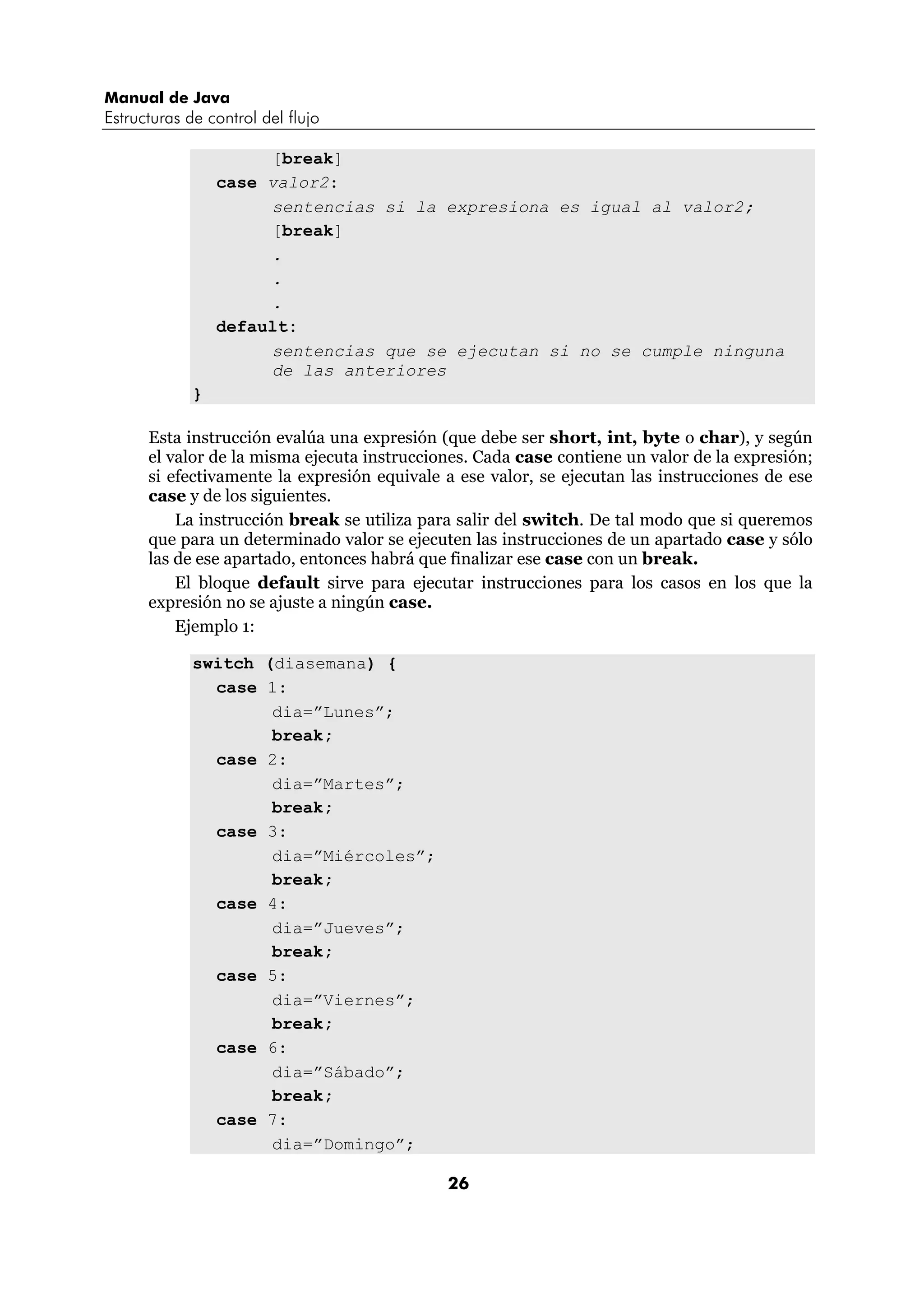 Manual de Java 
Estructuras de control del flujo 
26 
[break] 
case valor2: 
sentencias si la expresiona es igual al valor2; 
[break] 
. 
. 
. 
default: 
sentencias que se ejecutan si no se cumple ninguna 
de las anteriores 
} 
Esta instrucción evalúa una expresión (que debe ser short, int, byte o char), y según 
el valor de la misma ejecuta instrucciones. Cada case contiene un valor de la expresión; 
si efectivamente la expresión equivale a ese valor, se ejecutan las instrucciones de ese 
case y de los siguientes. 
La instrucción break se utiliza para salir del switch. De tal modo que si queremos 
que para un determinado valor se ejecuten las instrucciones de un apartado case y sólo 
las de ese apartado, entonces habrá que finalizar ese case con un break. 
El bloque default sirve para ejecutar instrucciones para los casos en los que la 
expresión no se ajuste a ningún case. 
Ejemplo 1: 
switch (diasemana) { 
case 1: 
dia=”Lunes”; 
break; 
case 2: 
dia=”Martes”; 
break; 
case 3: 
dia=”Miércoles”; 
break; 
case 4: 
dia=”Jueves”; 
break; 
case 5: 
dia=”Viernes”; 
break; 
case 6: 
dia=”Sábado”; 
break; 
case 7: 
dia=”Domingo”; 
 