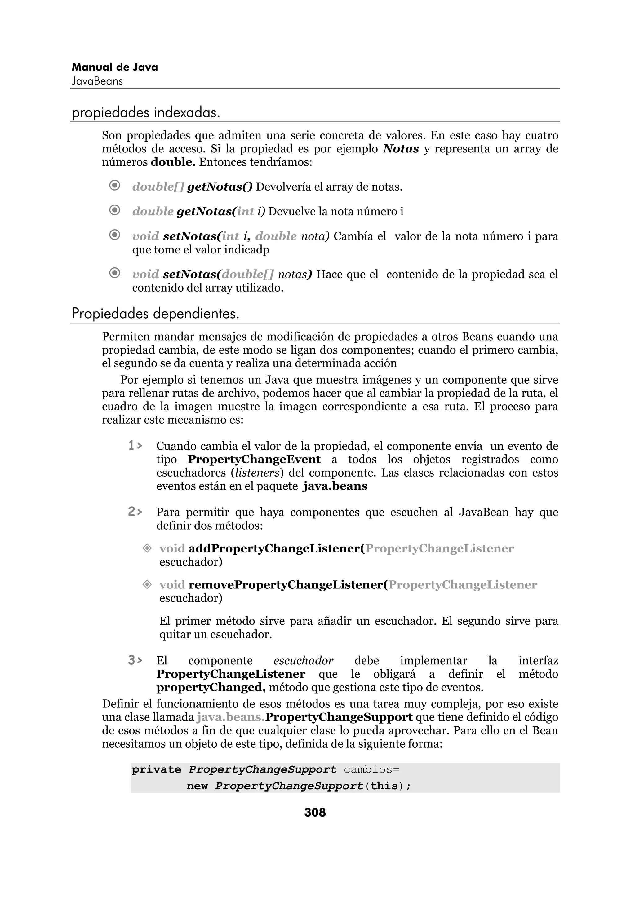 Manual de Java 
JavaBeans 
308 
propiedades indexadas. 
Son propiedades que admiten una serie concreta de valores. En este caso hay cuatro 
métodos de acceso. Si la propiedad es por ejemplo Notas y representa un array de 
números double. Entonces tendríamos: 
€ double[] getNotas() Devolvería el array de notas. 
€ double getNotas(int i) Devuelve la nota número i 
€ void setNotas(int i, double nota) Cambía el valor de la nota número i para 
que tome el valor indicadp 
€ void setNotas(double[] notas) Hace que el contenido de la propiedad sea el 
contenido del array utilizado. 
Propiedades dependientes. 
Permiten mandar mensajes de modificación de propiedades a otros Beans cuando una 
propiedad cambia, de este modo se ligan dos componentes; cuando el primero cambia, 
el segundo se da cuenta y realiza una determinada acción 
Por ejemplo si tenemos un Java que muestra imágenes y un componente que sirve 
para rellenar rutas de archivo, podemos hacer que al cambiar la propiedad de la ruta, el 
cuadro de la imagen muestre la imagen correspondiente a esa ruta. El proceso para 
realizar este mecanismo es: 
1> Cuando cambia el valor de la propiedad, el componente envía un evento de 
tipo PropertyChangeEvent a todos los objetos registrados como 
escuchadores (listeners) del componente. Las clases relacionadas con estos 
eventos están en el paquete java.beans 
2> Para permitir que haya componentes que escuchen al JavaBean hay que 
definir dos métodos: 
” void addPropertyChangeListener(PropertyChangeListener 
escuchador) 
” void removePropertyChangeListener(PropertyChangeListener 
escuchador) 
El primer método sirve para añadir un escuchador. El segundo sirve para 
quitar un escuchador. 
3> El componente escuchador debe implementar la interfaz 
PropertyChangeListener que le obligará a definir el método 
propertyChanged, método que gestiona este tipo de eventos. 
Definir el funcionamiento de esos métodos es una tarea muy compleja, por eso existe 
una clase llamada java.beans.PropertyChangeSupport que tiene definido el código 
de esos métodos a fin de que cualquier clase lo pueda aprovechar. Para ello en el Bean 
necesitamos un objeto de este tipo, definida de la siguiente forma: 
private PropertyChangeSupport cambios= 
new PropertyChangeSupport(this); 
 